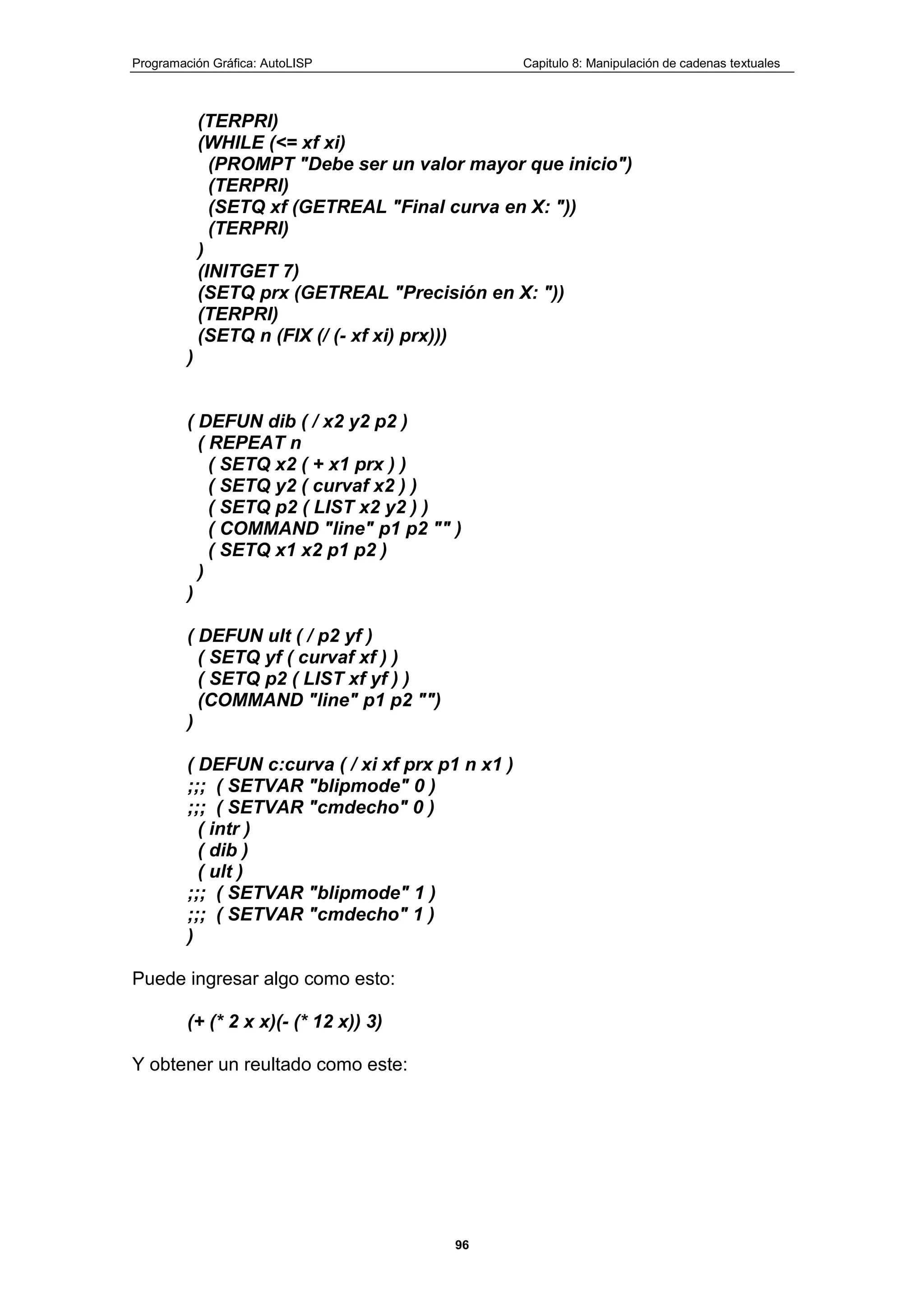 Programación Gráfica: AutoLISP Capitulo 8: Manipulación de cadenas textuales
96
(TERPRI)
(WHILE (<= xf xi)
(PROMPT "Debe ser un valor mayor que inicio")
(TERPRI)
(SETQ xf (GETREAL "Final curva en X: "))
(TERPRI)
)
(INITGET 7)
(SETQ prx (GETREAL "Precisión en X: "))
(TERPRI)
(SETQ n (FIX (/ (- xf xi) prx)))
)
( DEFUN dib ( / x2 y2 p2 )
( REPEAT n
( SETQ x2 ( + x1 prx ) )
( SETQ y2 ( curvaf x2 ) )
( SETQ p2 ( LIST x2 y2 ) )
( COMMAND "line" p1 p2 "" )
( SETQ x1 x2 p1 p2 )
)
)
( DEFUN ult ( / p2 yf )
( SETQ yf ( curvaf xf ) )
( SETQ p2 ( LIST xf yf ) )
(COMMAND "line" p1 p2 "")
)
( DEFUN c:curva ( / xi xf prx p1 n x1 )
;;; ( SETVAR "blipmode" 0 )
;;; ( SETVAR "cmdecho" 0 )
( intr )
( dib )
( ult )
;;; ( SETVAR "blipmode" 1 )
;;; ( SETVAR "cmdecho" 1 )
)
Puede ingresar algo como esto:
(+ (* 2 x x)(- (* 12 x)) 3)
Y obtener un reultado como este:
 