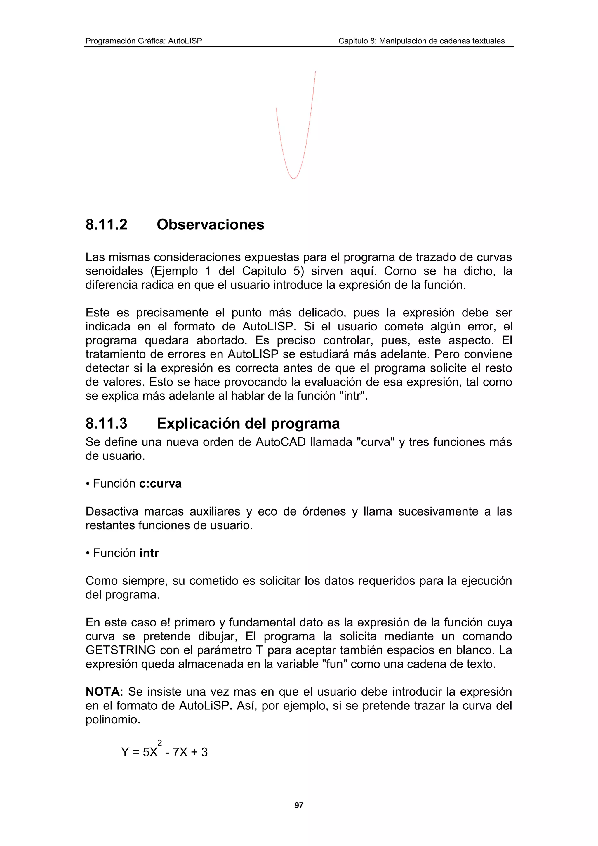 Programación Gráfica: AutoLISP Capitulo 8: Manipulación de cadenas textuales
97
8.11.2 Observaciones
Las mismas consideraciones expuestas para el programa de trazado de curvas
senoidales (Ejemplo 1 del Capitulo 5) sirven aquí. Como se ha dicho, la
diferencia radica en que el usuario introduce la expresión de la función.
Este es precisamente el punto más delicado, pues la expresión debe ser
indicada en el formato de AutoLISP. Si el usuario comete algún error, el
programa quedara abortado. Es preciso controlar, pues, este aspecto. El
tratamiento de errores en AutoLISP se estudiará más adelante. Pero conviene
detectar si la expresión es correcta antes de que el programa solicite el resto
de valores. Esto se hace provocando la evaluación de esa expresión, tal como
se explica más adelante al hablar de la función "intr".
8.11.3 Explicación del programa
Se define una nueva orden de AutoCAD llamada "curva" y tres funciones más
de usuario.
• Función c:curva
Desactiva marcas auxiliares y eco de órdenes y llama sucesivamente a las
restantes funciones de usuario.
• Función intr
Como siempre, su cometido es solicitar los datos requeridos para la ejecución
del programa.
En este caso e! primero y fundamental dato es la expresión de la función cuya
curva se pretende dibujar, El programa la solicita mediante un comando
GETSTRING con el parámetro T para aceptar también espacios en blanco. La
expresión queda almacenada en la variable "fun" como una cadena de texto.
NOTA: Se insiste una vez mas en que el usuario debe introducir la expresión
en el formato de AutoLiSP. Así, por ejemplo, si se pretende trazar la curva del
polinomio.
Y = 5X
2
- 7X + 3
 
