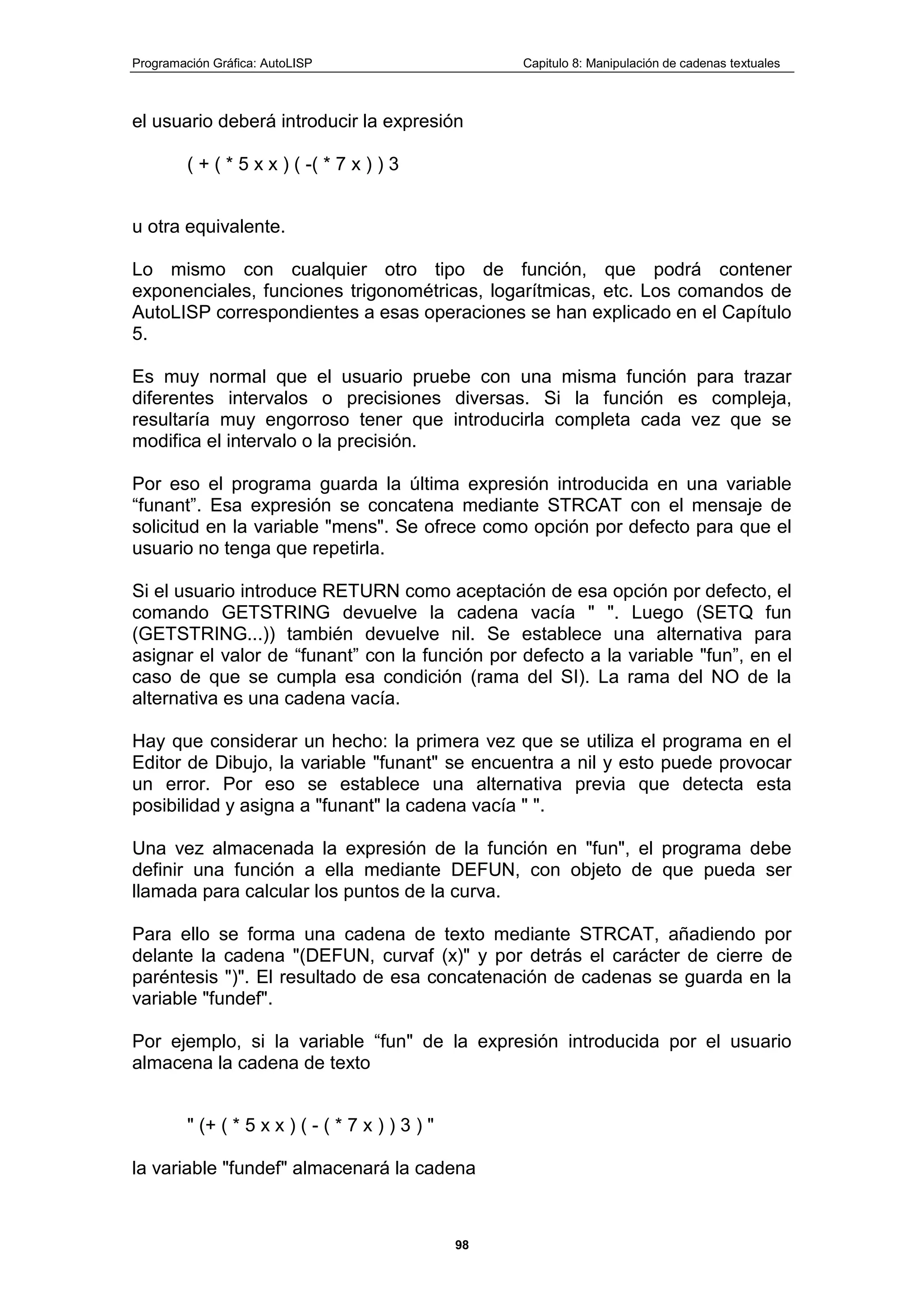 Programación Gráfica: AutoLISP Capitulo 8: Manipulación de cadenas textuales
98
el usuario deberá introducir la expresión
( + ( * 5 x x ) ( -( * 7 x ) ) 3
u otra equivalente.
Lo mismo con cualquier otro tipo de función, que podrá contener
exponenciales, funciones trigonométricas, logarítmicas, etc. Los comandos de
AutoLISP correspondientes a esas operaciones se han explicado en el Capítulo
5.
Es muy normal que el usuario pruebe con una misma función para trazar
diferentes intervalos o precisiones diversas. Si la función es compleja,
resultaría muy engorroso tener que introducirla completa cada vez que se
modifica el intervalo o la precisión.
Por eso el programa guarda la última expresión introducida en una variable
“funant”. Esa expresión se concatena mediante STRCAT con el mensaje de
solicitud en la variable "mens". Se ofrece como opción por defecto para que el
usuario no tenga que repetirla.
Si el usuario introduce RETURN como aceptación de esa opción por defecto, el
comando GETSTRING devuelve la cadena vacía " ". Luego (SETQ fun
(GETSTRING...)) también devuelve nil. Se establece una alternativa para
asignar el valor de “funant” con la función por defecto a la variable "fun”, en el
caso de que se cumpla esa condición (rama del SI). La rama del NO de la
alternativa es una cadena vacía.
Hay que considerar un hecho: la primera vez que se utiliza el programa en el
Editor de Dibujo, la variable "funant" se encuentra a nil y esto puede provocar
un error. Por eso se establece una alternativa previa que detecta esta
posibilidad y asigna a "funant" la cadena vacía " ".
Una vez almacenada la expresión de la función en "fun", el programa debe
definir una función a ella mediante DEFUN, con objeto de que pueda ser
llamada para calcular los puntos de la curva.
Para ello se forma una cadena de texto mediante STRCAT, añadiendo por
delante la cadena "(DEFUN, curvaf (x)" y por detrás el carácter de cierre de
paréntesis ")". El resultado de esa concatenación de cadenas se guarda en la
variable "fundef".
Por ejemplo, si la variable “fun" de la expresión introducida por el usuario
almacena la cadena de texto
" (+ ( * 5 x x ) ( - ( * 7 x ) ) 3 ) "
la variable "fundef" almacenará la cadena
 