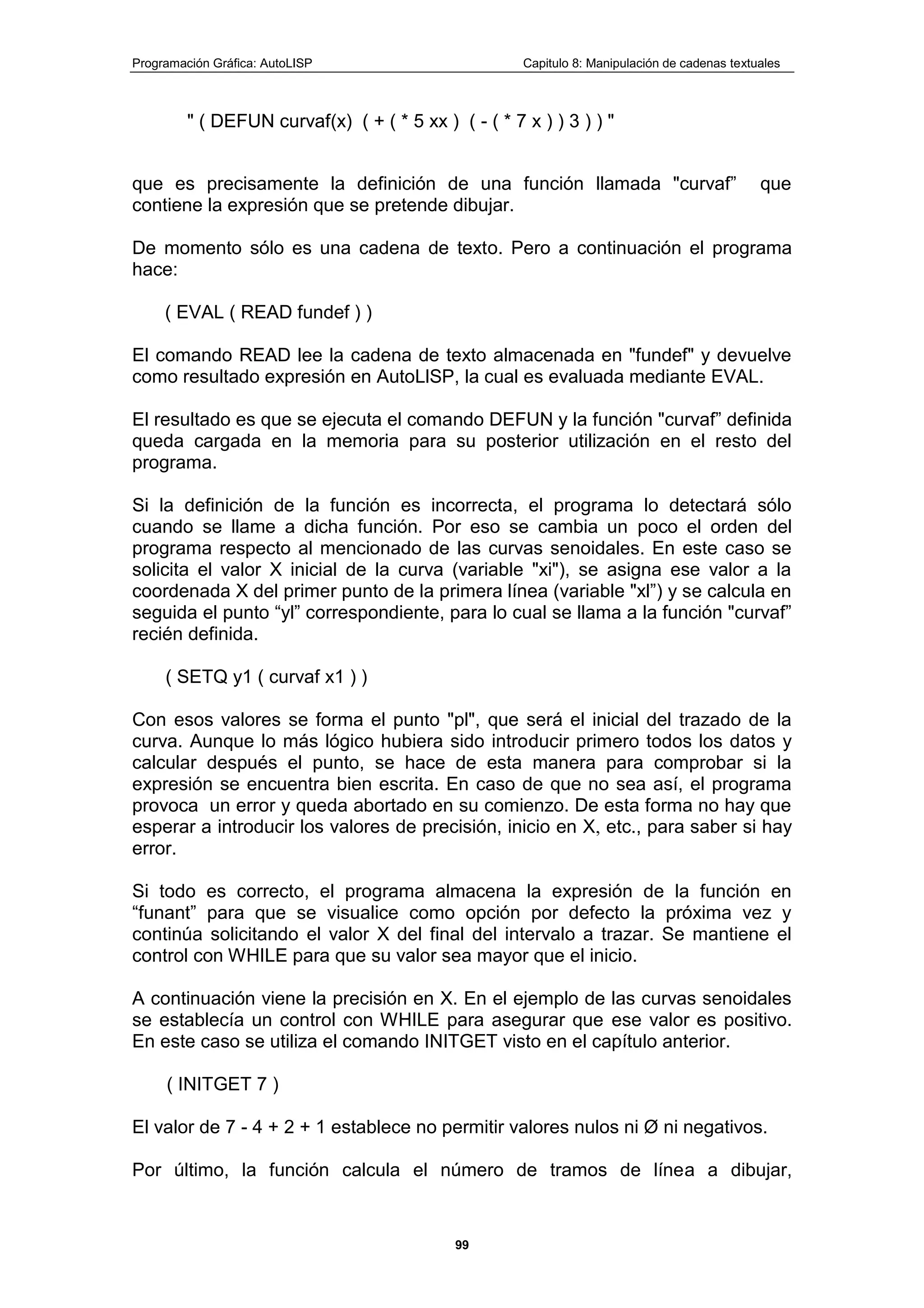 Programación Gráfica: AutoLISP Capitulo 8: Manipulación de cadenas textuales
99
" ( DEFUN curvaf(x) ( + ( * 5 xx ) ( - ( * 7 x ) ) 3 ) ) "
que es precisamente la definición de una función llamada "curvaf” que
contiene la expresión que se pretende dibujar.
De momento sólo es una cadena de texto. Pero a continuación el programa
hace:
( EVAL ( READ fundef ) )
El comando READ lee la cadena de texto almacenada en "fundef" y devuelve
como resultado expresión en AutoLlSP, la cual es evaluada mediante EVAL.
El resultado es que se ejecuta el comando DEFUN y la función "curvaf” definida
queda cargada en la memoria para su posterior utilización en el resto del
programa.
Si la definición de la función es incorrecta, el programa lo detectará sólo
cuando se llame a dicha función. Por eso se cambia un poco el orden del
programa respecto al mencionado de las curvas senoidales. En este caso se
solicita el valor X inicial de la curva (variable "xi"), se asigna ese valor a la
coordenada X del primer punto de la primera línea (variable "xl”) y se calcula en
seguida el punto “yl” correspondiente, para lo cual se llama a la función "curvaf”
recién definida.
( SETQ y1 ( curvaf x1 ) )
Con esos valores se forma el punto "pl", que será el inicial del trazado de la
curva. Aunque lo más lógico hubiera sido introducir primero todos los datos y
calcular después el punto, se hace de esta manera para comprobar si la
expresión se encuentra bien escrita. En caso de que no sea así, el programa
provoca un error y queda abortado en su comienzo. De esta forma no hay que
esperar a introducir los valores de precisión, inicio en X, etc., para saber si hay
error.
Si todo es correcto, el programa almacena la expresión de la función en
“funant” para que se visualice como opción por defecto la próxima vez y
continúa solicitando el valor X del final del intervalo a trazar. Se mantiene el
control con WHILE para que su valor sea mayor que el inicio.
A continuación viene la precisión en X. En el ejemplo de las curvas senoidales
se establecía un control con WHILE para asegurar que ese valor es positivo.
En este caso se utiliza el comando INITGET visto en el capítulo anterior.
( INITGET 7 )
El valor de 7 - 4 + 2 + 1 establece no permitir valores nulos ni Ø ni negativos.
Por último, la función calcula el número de tramos de línea a dibujar,
 