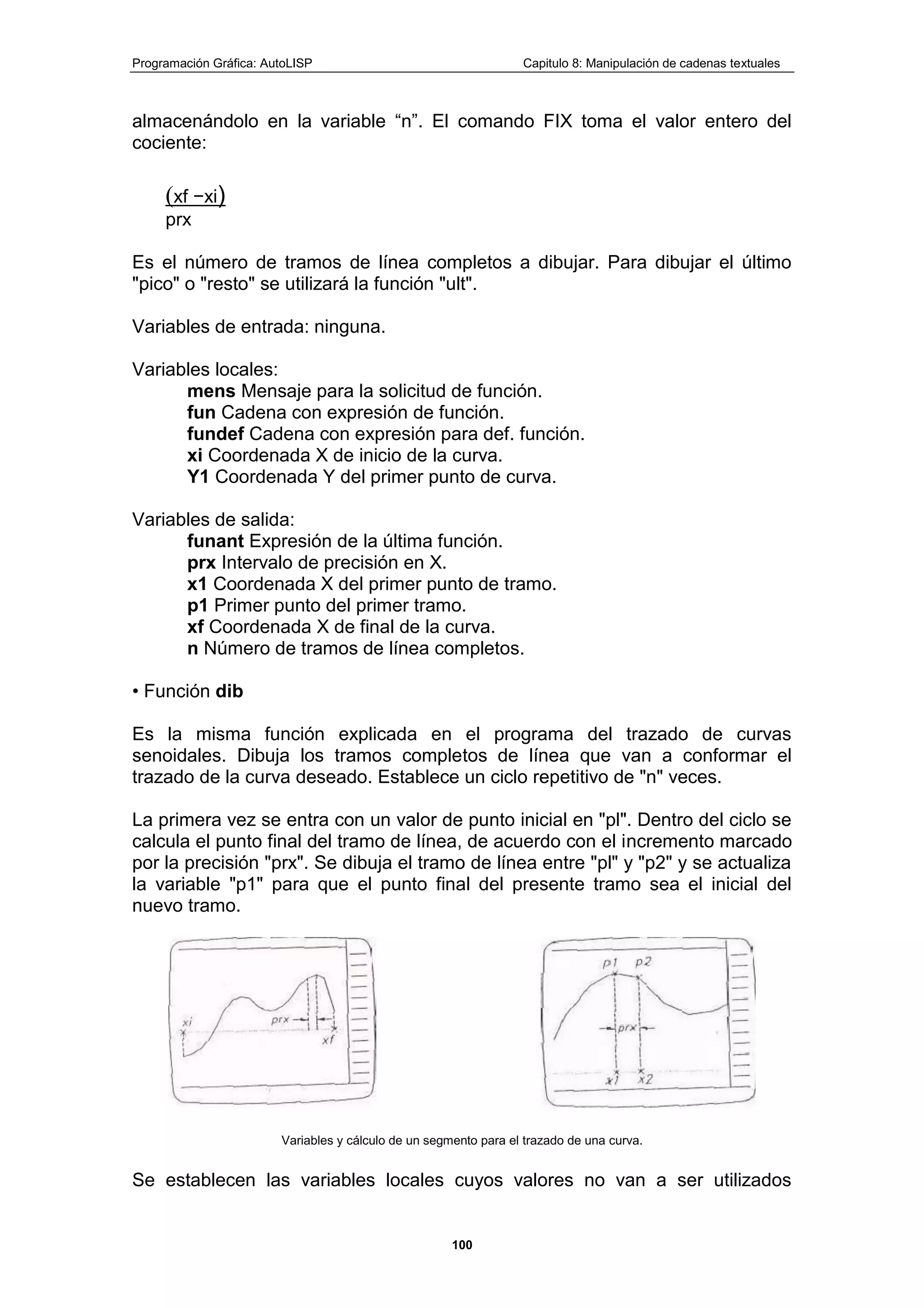 Programación Gráfica: AutoLISP Capitulo 8: Manipulación de cadenas textuales
100
almacenándolo en la variable “n”. El comando FIX toma el valor entero del
cociente:
(xf −xi)
prx
Es el número de tramos de línea completos a dibujar. Para dibujar el último
"pico" o "resto" se utilizará la función "ult".
Variables de entrada: ninguna.
Variables locales:
mens Mensaje para la solicitud de función.
fun Cadena con expresión de función.
fundef Cadena con expresión para def. función.
xi Coordenada X de inicio de la curva.
Y1 Coordenada Y del primer punto de curva.
Variables de salida:
funant Expresión de la última función.
prx Intervalo de precisión en X.
x1 Coordenada X del primer punto de tramo.
p1 Primer punto del primer tramo.
xf Coordenada X de final de la curva.
n Número de tramos de línea completos.
• Función dib
Es la misma función explicada en el programa del trazado de curvas
senoidales. Dibuja los tramos completos de línea que van a conformar el
trazado de la curva deseado. Establece un ciclo repetitivo de "n" veces.
La primera vez se entra con un valor de punto inicial en "pl". Dentro del ciclo se
calcula el punto final del tramo de línea, de acuerdo con el incremento marcado
por la precisión "prx". Se dibuja el tramo de línea entre "pl" y "p2" y se actualiza
la variable "p1" para que el punto final del presente tramo sea el inicial del
nuevo tramo.
Variables y cálculo de un segmento para el trazado de una curva.
Se establecen las variables locales cuyos valores no van a ser utilizados
 
