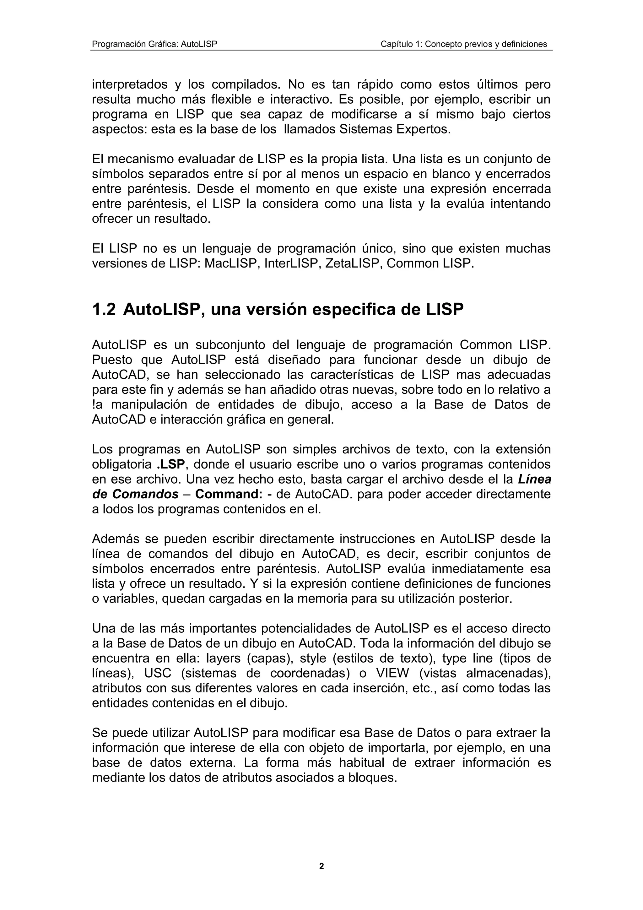 Programación Gráfica: AutoLISP Capítulo 1: Concepto previos y definiciones
2
interpretados y los compilados. No es tan rápido como estos últimos pero
resulta mucho más flexible e interactivo. Es posible, por ejemplo, escribir un
programa en LISP que sea capaz de modificarse a sí mismo bajo ciertos
aspectos: esta es la base de los llamados Sistemas Expertos.
El mecanismo evaluadar de LISP es la propia lista. Una lista es un conjunto de
símbolos separados entre sí por al menos un espacio en blanco y encerrados
entre paréntesis. Desde el momento en que existe una expresión encerrada
entre paréntesis, el LISP la considera como una lista y la evalúa intentando
ofrecer un resultado.
El LISP no es un lenguaje de programación único, sino que existen muchas
versiones de LISP: MacLISP, InterLISP, ZetaLISP, Common LISP.
1.2 AutoLISP, una versión especifica de LISP
AutoLISP es un subconjunto del lenguaje de programación Common LISP.
Puesto que AutoLISP está diseñado para funcionar desde un dibujo de
AutoCAD, se han seleccionado las características de LISP mas adecuadas
para este fin y además se han añadido otras nuevas, sobre todo en lo relativo a
!a manipulación de entidades de dibujo, acceso a la Base de Datos de
AutoCAD e interacción gráfica en general.
Los programas en AutoLISP son simples archivos de texto, con la extensión
obligatoria .LSP, donde el usuario escribe uno o varios programas contenidos
en ese archivo. Una vez hecho esto, basta cargar el archivo desde el la Línea
de Comandos – Command: - de AutoCAD. para poder acceder directamente
a lodos los programas contenidos en el.
Además se pueden escribir directamente instrucciones en AutoLISP desde la
línea de comandos del dibujo en AutoCAD, es decir, escribir conjuntos de
símbolos encerrados entre paréntesis. AutoLISP evalúa inmediatamente esa
lista y ofrece un resultado. Y si la expresión contiene definiciones de funciones
o variables, quedan cargadas en la memoria para su utilización posterior.
Una de las más importantes potencialidades de AutoLISP es el acceso directo
a la Base de Datos de un dibujo en AutoCAD. Toda la información del dibujo se
encuentra en ella: layers (capas), style (estilos de texto), type line (tipos de
líneas), USC (sistemas de coordenadas) o VIEW (vistas almacenadas),
atributos con sus diferentes valores en cada inserción, etc., así como todas las
entidades contenidas en el dibujo.
Se puede utilizar AutoLISP para modificar esa Base de Datos o para extraer la
información que interese de ella con objeto de importarla, por ejemplo, en una
base de datos externa. La forma más habitual de extraer información es
mediante los datos de atributos asociados a bloques.
 