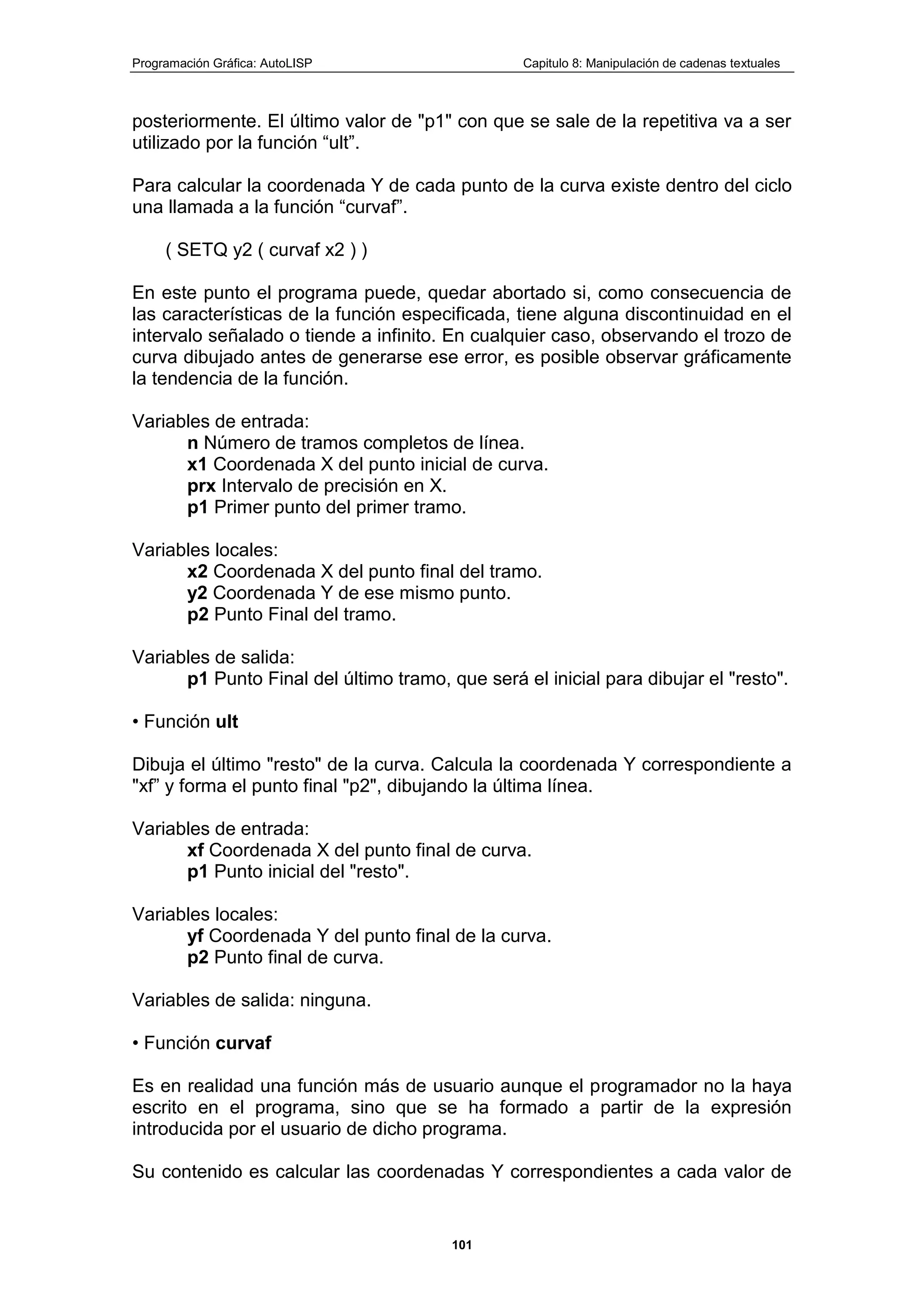Programación Gráfica: AutoLISP Capitulo 8: Manipulación de cadenas textuales
101
posteriormente. El último valor de "p1" con que se sale de la repetitiva va a ser
utilizado por la función “ult”.
Para calcular la coordenada Y de cada punto de la curva existe dentro del ciclo
una llamada a la función “curvaf”.
( SETQ y2 ( curvaf x2 ) )
En este punto el programa puede, quedar abortado si, como consecuencia de
las características de la función especificada, tiene alguna discontinuidad en el
intervalo señalado o tiende a infinito. En cualquier caso, observando el trozo de
curva dibujado antes de generarse ese error, es posible observar gráficamente
la tendencia de la función.
Variables de entrada:
n Número de tramos completos de línea.
x1 Coordenada X del punto inicial de curva.
prx Intervalo de precisión en X.
p1 Primer punto del primer tramo.
Variables locales:
x2 Coordenada X del punto final del tramo.
y2 Coordenada Y de ese mismo punto.
p2 Punto Final del tramo.
Variables de salida:
p1 Punto Final del último tramo, que será el inicial para dibujar el "resto".
• Función ult
Dibuja el último "resto" de la curva. Calcula la coordenada Y correspondiente a
"xf” y forma el punto final "p2", dibujando la última línea.
Variables de entrada:
xf Coordenada X del punto final de curva.
p1 Punto inicial del "resto".
Variables locales:
yf Coordenada Y del punto final de la curva.
p2 Punto final de curva.
Variables de salida: ninguna.
• Función curvaf
Es en realidad una función más de usuario aunque el programador no la haya
escrito en el programa, sino que se ha formado a partir de la expresión
introducida por el usuario de dicho programa.
Su contenido es calcular las coordenadas Y correspondientes a cada valor de
 