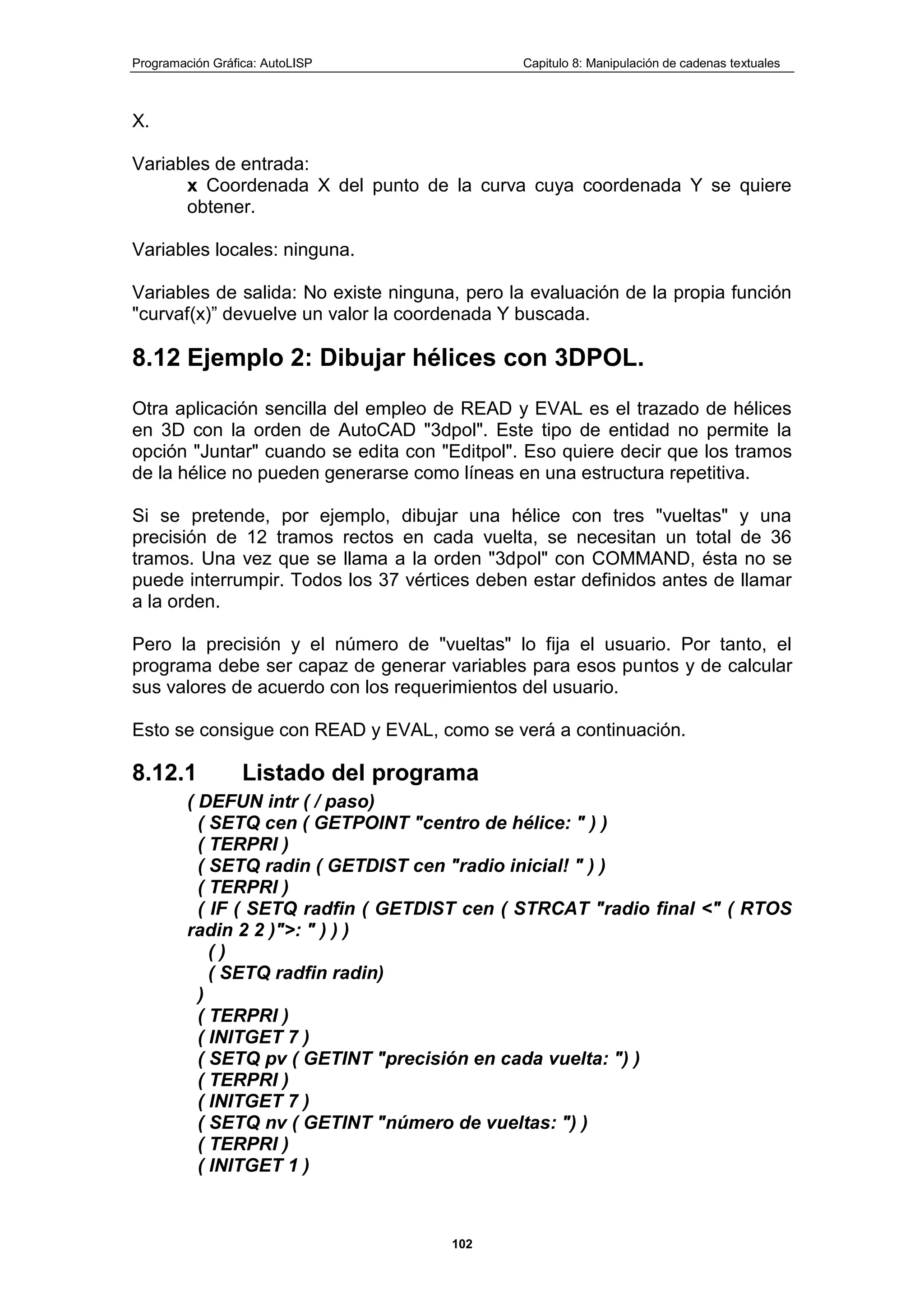 Programación Gráfica: AutoLISP Capitulo 8: Manipulación de cadenas textuales
102
X.
Variables de entrada:
x Coordenada X del punto de la curva cuya coordenada Y se quiere
obtener.
Variables locales: ninguna.
Variables de salida: No existe ninguna, pero la evaluación de la propia función
"curvaf(x)” devuelve un valor la coordenada Y buscada.
8.12 Ejemplo 2: Dibujar hélices con 3DPOL.
Otra aplicación sencilla del empleo de READ y EVAL es el trazado de hélices
en 3D con la orden de AutoCAD "3dpol". Este tipo de entidad no permite la
opción "Juntar" cuando se edita con "Editpol". Eso quiere decir que los tramos
de la hélice no pueden generarse como líneas en una estructura repetitiva.
Si se pretende, por ejemplo, dibujar una hélice con tres "vueltas" y una
precisión de 12 tramos rectos en cada vuelta, se necesitan un total de 36
tramos. Una vez que se llama a la orden "3dpol" con COMMAND, ésta no se
puede interrumpir. Todos los 37 vértices deben estar definidos antes de llamar
a la orden.
Pero la precisión y el número de "vueltas" lo fija el usuario. Por tanto, el
programa debe ser capaz de generar variables para esos puntos y de calcular
sus valores de acuerdo con los requerimientos del usuario.
Esto se consigue con READ y EVAL, como se verá a continuación.
8.12.1 Listado del programa
( DEFUN intr ( / paso)
( SETQ cen ( GETPOINT "centro de hélice: " ) )
( TERPRI )
( SETQ radin ( GETDIST cen "radio inicial! " ) )
( TERPRI )
( IF ( SETQ radfin ( GETDIST cen ( STRCAT "radio final <" ( RTOS
radin 2 2 )">: " ) ) )
( )
( SETQ radfin radin)
)
( TERPRI )
( INITGET 7 )
( SETQ pv ( GETINT "precisión en cada vuelta: ") )
( TERPRI )
( INITGET 7 )
( SETQ nv ( GETINT "número de vueltas: ") )
( TERPRI )
( INITGET 1 )
 