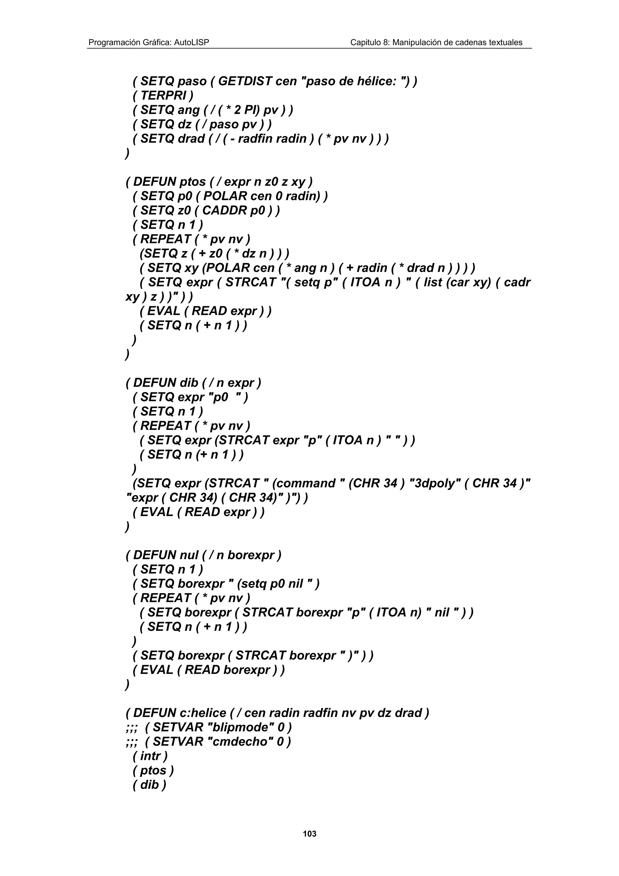 Programación Gráfica: AutoLISP Capitulo 8: Manipulación de cadenas textuales
103
( SETQ paso ( GETDIST cen "paso de hélice: ") )
( TERPRI )
( SETQ ang ( / ( * 2 PI) pv ) )
( SETQ dz ( / paso pv ) )
( SETQ drad ( / ( - radfin radin ) ( * pv nv ) ) )
)
( DEFUN ptos ( / expr n z0 z xy )
( SETQ p0 ( POLAR cen 0 radin) )
( SETQ z0 ( CADDR p0 ) )
( SETQ n 1 )
( REPEAT ( * pv nv )
(SETQ z ( + z0 ( * dz n ) ) )
( SETQ xy (POLAR cen ( * ang n ) ( + radin ( * drad n ) ) ) )
( SETQ expr ( STRCAT "( setq p" ( ITOA n ) " ( list (car xy) ( cadr
xy ) z ) )" ) )
( EVAL ( READ expr ) )
( SETQ n ( + n 1 ) )
)
)
( DEFUN dib ( / n expr )
( SETQ expr "p0 " )
( SETQ n 1 )
( REPEAT ( * pv nv )
( SETQ expr (STRCAT expr "p" ( ITOA n ) " " ) )
( SETQ n (+ n 1 ) )
)
(SETQ expr (STRCAT " (command " (CHR 34 ) "3dpoly" ( CHR 34 )"
"expr ( CHR 34) ( CHR 34)" )") )
( EVAL ( READ expr ) )
)
( DEFUN nul ( / n borexpr )
( SETQ n 1 )
( SETQ borexpr " (setq p0 nil " )
( REPEAT ( * pv nv )
( SETQ borexpr ( STRCAT borexpr "p" ( ITOA n) " nil " ) )
( SETQ n ( + n 1 ) )
)
( SETQ borexpr ( STRCAT borexpr " )" ) )
( EVAL ( READ borexpr ) )
)
( DEFUN c:helice ( / cen radin radfin nv pv dz drad )
;;; ( SETVAR "blipmode" 0 )
;;; ( SETVAR "cmdecho" 0 )
( intr )
( ptos )
( dib )
 