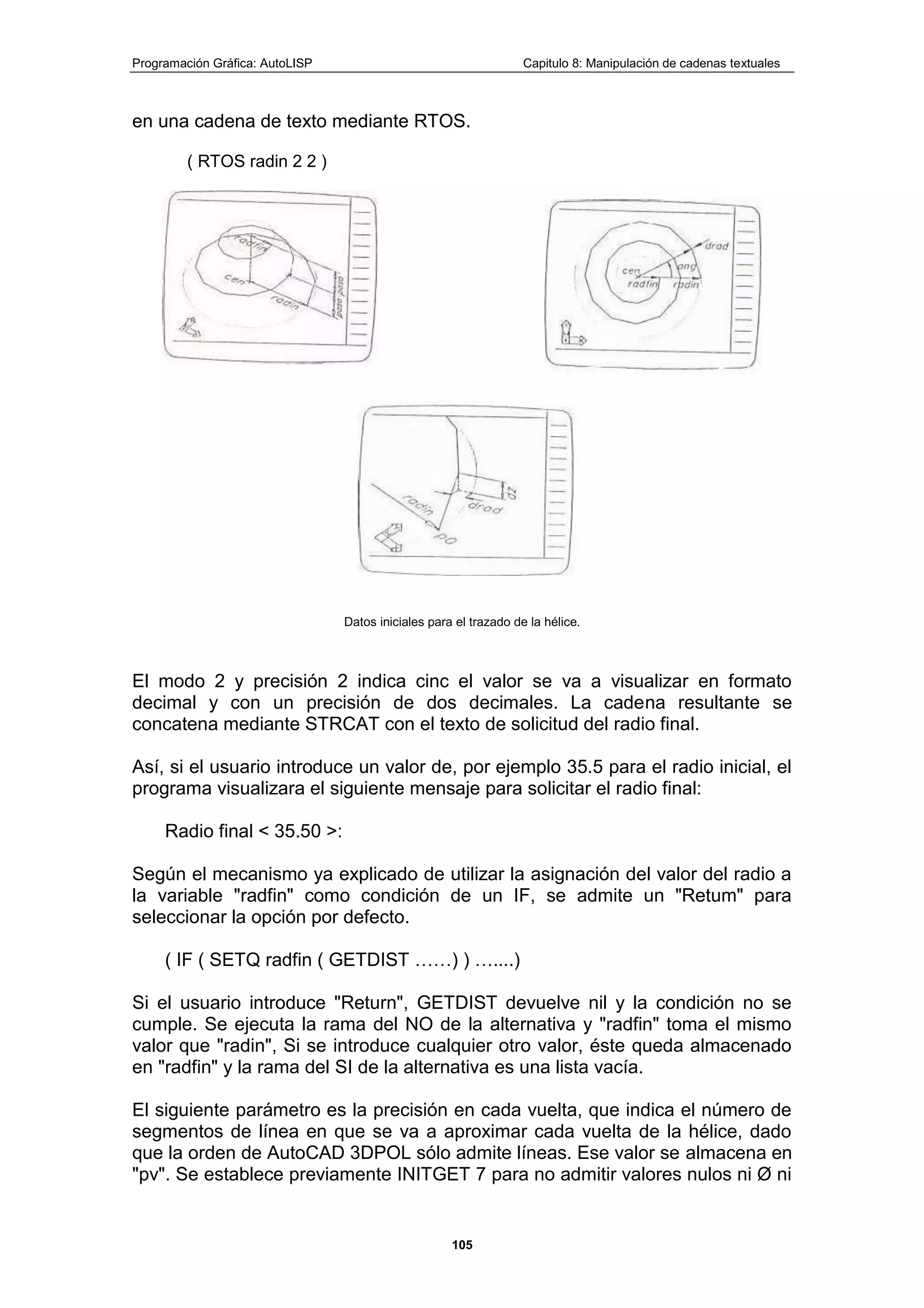Programación Gráfica: AutoLISP Capitulo 8: Manipulación de cadenas textuales
105
en una cadena de texto mediante RTOS.
( RTOS radin 2 2 )
Datos iniciales para el trazado de la hélice.
El modo 2 y precisión 2 indica cinc el valor se va a visualizar en formato
decimal y con un precisión de dos decimales. La cadena resultante se
concatena mediante STRCAT con el texto de solicitud del radio final.
Así, si el usuario introduce un valor de, por ejemplo 35.5 para el radio inicial, el
programa visualizara el siguiente mensaje para solicitar el radio final:
Radio final < 35.50 >:
Según el mecanismo ya explicado de utilizar la asignación del valor del radio a
la variable "radfin" como condición de un IF, se admite un "Retum" para
seleccionar la opción por defecto.
( IF ( SETQ radfin ( GETDIST ……) ) …....)
Si el usuario introduce "Return", GETDIST devuelve nil y la condición no se
cumple. Se ejecuta la rama del NO de la alternativa y "radfin" toma el mismo
valor que "radin", Si se introduce cualquier otro valor, éste queda almacenado
en "radfin" y la rama del SI de la alternativa es una lista vacía.
El siguiente parámetro es la precisión en cada vuelta, que indica el número de
segmentos de línea en que se va a aproximar cada vuelta de la hélice, dado
que la orden de AutoCAD 3DPOL sólo admite líneas. Ese valor se almacena en
"pv". Se establece previamente INITGET 7 para no admitir valores nulos ni Ø ni
 
