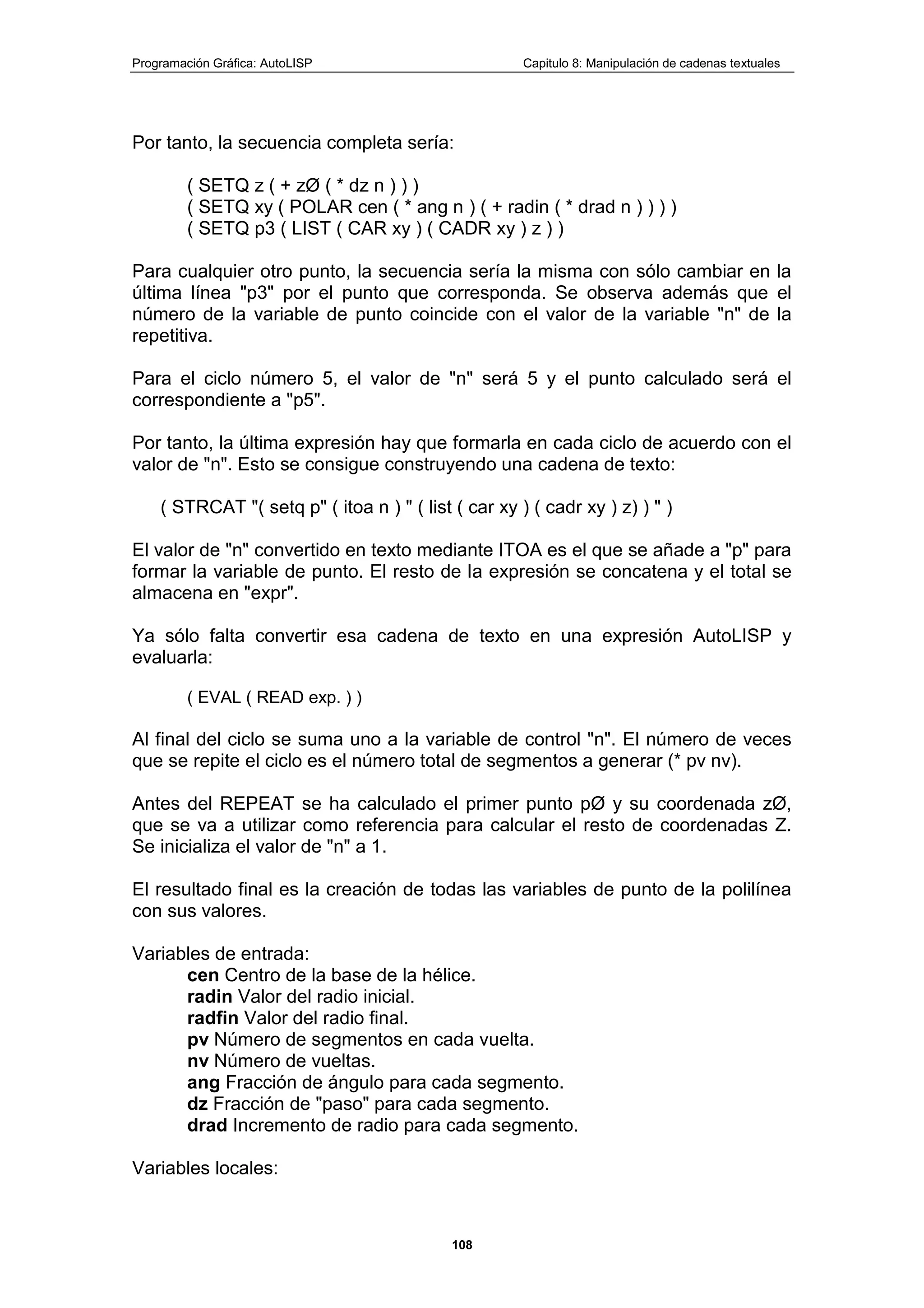 Programación Gráfica: AutoLISP Capitulo 8: Manipulación de cadenas textuales
108
Por tanto, la secuencia completa sería:
( SETQ z ( + zØ ( * dz n ) ) )
( SETQ xy ( POLAR cen ( * ang n ) ( + radin ( * drad n ) ) ) )
( SETQ p3 ( LIST ( CAR xy ) ( CADR xy ) z ) )
Para cualquier otro punto, la secuencia sería la misma con sólo cambiar en la
última línea "p3" por el punto que corresponda. Se observa además que el
número de la variable de punto coincide con el valor de la variable "n" de la
repetitiva.
Para el ciclo número 5, el valor de "n" será 5 y el punto calculado será el
correspondiente a "p5".
Por tanto, la última expresión hay que formarla en cada ciclo de acuerdo con el
valor de "n". Esto se consigue construyendo una cadena de texto:
( STRCAT "( setq p" ( itoa n ) " ( list ( car xy ) ( cadr xy ) z) ) " )
El valor de "n" convertido en texto mediante ITOA es el que se añade a "p" para
formar la variable de punto. El resto de la expresión se concatena y el total se
almacena en "expr".
Ya sólo falta convertir esa cadena de texto en una expresión AutoLISP y
evaluarla:
( EVAL ( READ exp. ) )
Al final del ciclo se suma uno a la variable de control "n". El número de veces
que se repite el ciclo es el número total de segmentos a generar (* pv nv).
Antes del REPEAT se ha calculado el primer punto pØ y su coordenada zØ,
que se va a utilizar como referencia para calcular el resto de coordenadas Z.
Se inicializa el valor de "n" a 1.
El resultado final es la creación de todas las variables de punto de la polilínea
con sus valores.
Variables de entrada:
cen Centro de la base de la hélice.
radin Valor del radio inicial.
radfin Valor del radio final.
pv Número de segmentos en cada vuelta.
nv Número de vueltas.
ang Fracción de ángulo para cada segmento.
dz Fracción de "paso" para cada segmento.
drad Incremento de radio para cada segmento.
Variables locales:
 