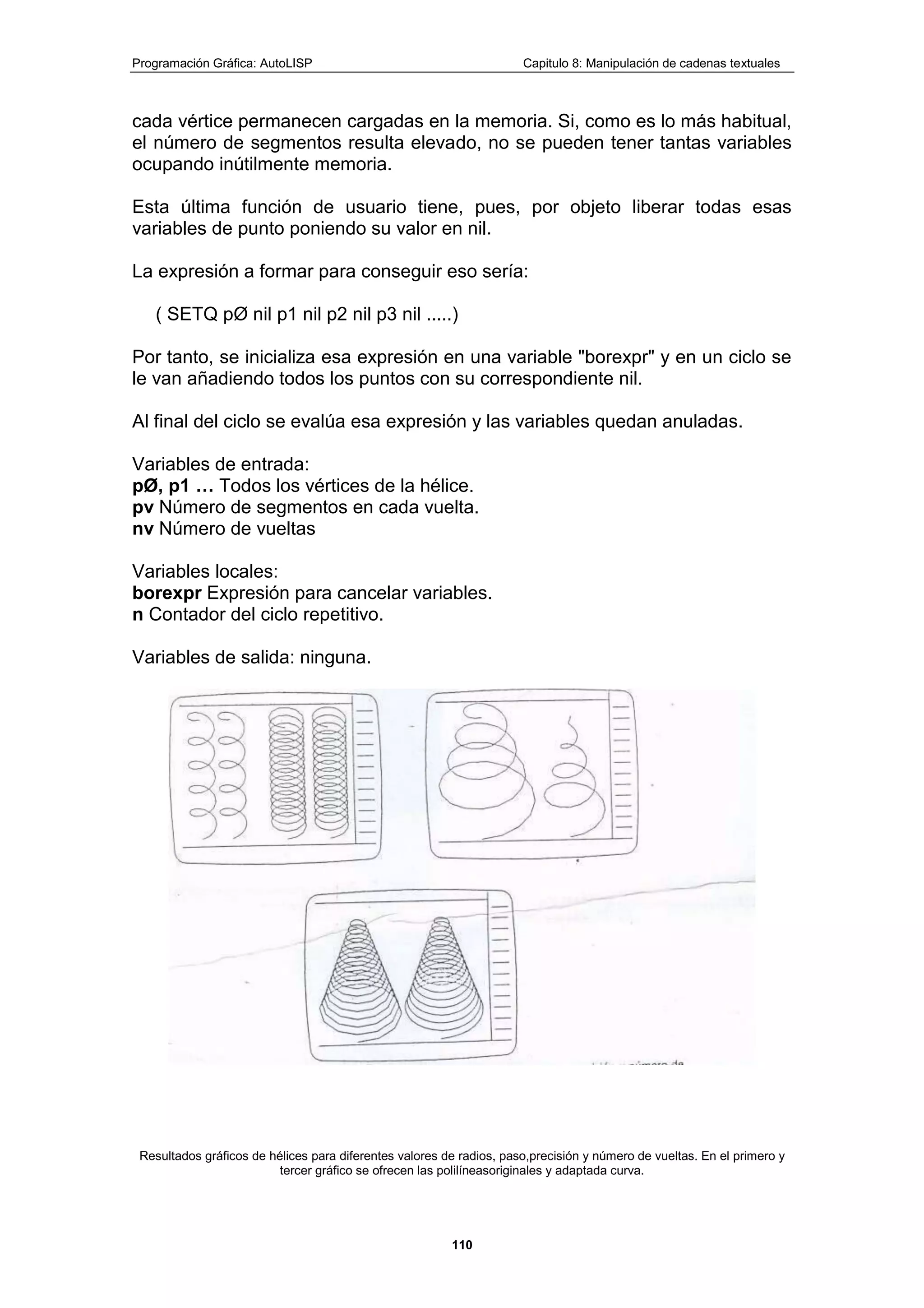 Programación Gráfica: AutoLISP Capitulo 8: Manipulación de cadenas textuales
110
cada vértice permanecen cargadas en la memoria. Si, como es lo más habitual,
el número de segmentos resulta elevado, no se pueden tener tantas variables
ocupando inútilmente memoria.
Esta última función de usuario tiene, pues, por objeto liberar todas esas
variables de punto poniendo su valor en nil.
La expresión a formar para conseguir eso sería:
( SETQ pØ nil p1 nil p2 nil p3 nil .....)
Por tanto, se inicializa esa expresión en una variable "borexpr" y en un ciclo se
le van añadiendo todos los puntos con su correspondiente nil.
Al final del ciclo se evalúa esa expresión y las variables quedan anuladas.
Variables de entrada:
pØ, p1 … Todos los vértices de la hélice.
pv Número de segmentos en cada vuelta.
nv Número de vueltas
Variables locales:
borexpr Expresión para cancelar variables.
n Contador del ciclo repetitivo.
Variables de salida: ninguna.
Resultados gráficos de hélices para diferentes valores de radios, paso,precisión y número de vueltas. En el primero y
tercer gráfico se ofrecen las polilíneasoriginales y adaptada curva.
 