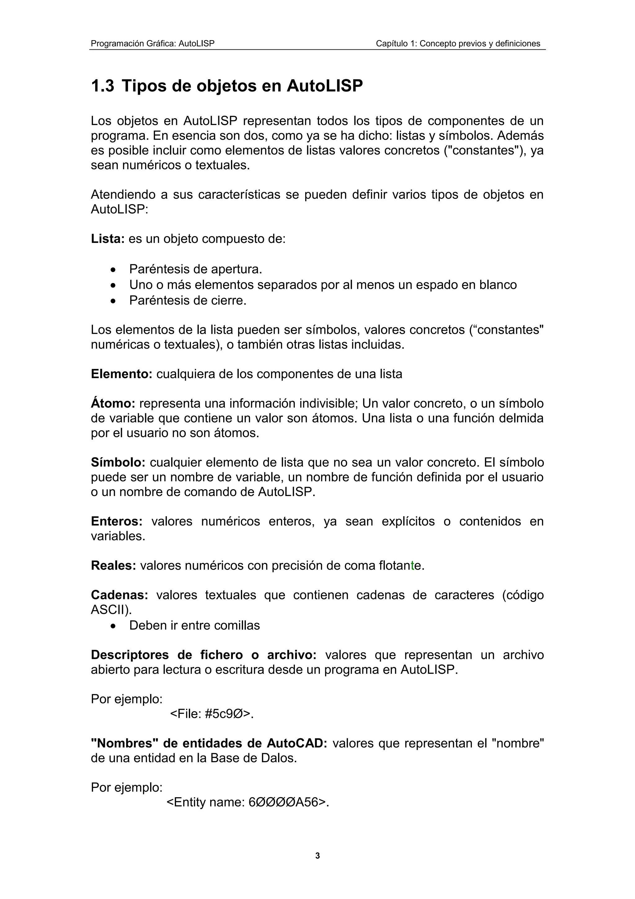 Programación Gráfica: AutoLISP Capítulo 1: Concepto previos y definiciones
3
1.3 Tipos de objetos en AutoLISP
Los objetos en AutoLISP representan todos los tipos de componentes de un
programa. En esencia son dos, como ya se ha dicho: listas y símbolos. Además
es posible incluir como elementos de listas valores concretos ("constantes"), ya
sean numéricos o textuales.
Atendiendo a sus características se pueden definir varios tipos de objetos en
AutoLISP:
Lista: es un objeto compuesto de:
Paréntesis de apertura.
Uno o más elementos separados por al menos un espado en blanco
Paréntesis de cierre.
Los elementos de la lista pueden ser símbolos, valores concretos (“constantes"
numéricas o textuales), o también otras listas incluidas.
Elemento: cualquiera de los componentes de una lista
Átomo: representa una información indivisible; Un valor concreto, o un símbolo
de variable que contiene un valor son átomos. Una lista o una función delmida
por el usuario no son átomos.
Símbolo: cualquier elemento de lista que no sea un valor concreto. El símbolo
puede ser un nombre de variable, un nombre de función definida por el usuario
o un nombre de comando de AutoLISP.
Enteros: valores numéricos enteros, ya sean explícitos o contenidos en
variables.
Reales: valores numéricos con precisión de coma flotante.
Cadenas: valores textuales que contienen cadenas de caracteres (código
ASCII).
Deben ir entre comillas
Descriptores de fichero o archivo: valores que representan un archivo
abierto para lectura o escritura desde un programa en AutoLISP.
Por ejemplo:
<File: #5c9Ø>.
"Nombres" de entidades de AutoCAD: valores que representan el "nombre"
de una entidad en la Base de Dalos.
Por ejemplo:
<Entity name: 6ØØØØA56>.
 