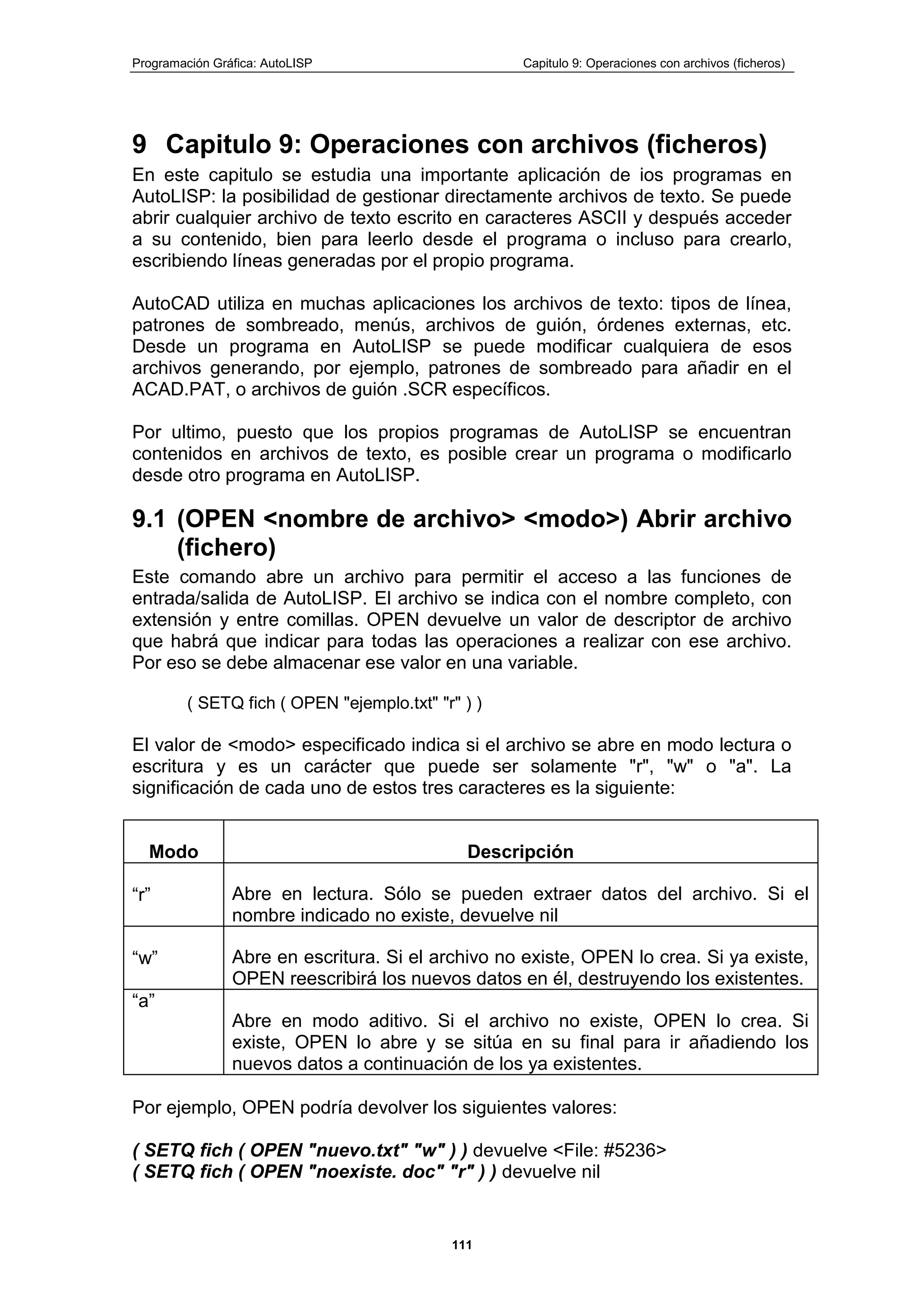 Programación Gráfica: AutoLISP Capitulo 9: Operaciones con archivos (ficheros)
111
9 Capitulo 9: Operaciones con archivos (ficheros)
En este capitulo se estudia una importante aplicación de ios programas en
AutoLISP: la posibilidad de gestionar directamente archivos de texto. Se puede
abrir cualquier archivo de texto escrito en caracteres ASCII y después acceder
a su contenido, bien para leerlo desde el programa o incluso para crearlo,
escribiendo líneas generadas por el propio programa.
AutoCAD utiliza en muchas aplicaciones los archivos de texto: tipos de línea,
patrones de sombreado, menús, archivos de guión, órdenes externas, etc.
Desde un programa en AutoLISP se puede modificar cualquiera de esos
archivos generando, por ejemplo, patrones de sombreado para añadir en el
ACAD.PAT, o archivos de guión .SCR específicos.
Por ultimo, puesto que los propios programas de AutoLISP se encuentran
contenidos en archivos de texto, es posible crear un programa o modificarlo
desde otro programa en AutoLISP.
9.1 (OPEN <nombre de archivo> <modo>) Abrir archivo
(fichero)
Este comando abre un archivo para permitir el acceso a las funciones de
entrada/salida de AutoLISP. El archivo se indica con el nombre completo, con
extensión y entre comillas. OPEN devuelve un valor de descriptor de archivo
que habrá que indicar para todas las operaciones a realizar con ese archivo.
Por eso se debe almacenar ese valor en una variable.
( SETQ fich ( OPEN "ejemplo.txt" "r" ) )
El valor de <modo> especificado indica si el archivo se abre en modo lectura o
escritura y es un carácter que puede ser solamente "r", "w" o "a". La
significación de cada uno de estos tres caracteres es la siguiente:
Modo Descripción
“r” Abre en lectura. Sólo se pueden extraer datos del archivo. Si el
nombre indicado no existe, devuelve nil
“w” Abre en escritura. Si el archivo no existe, OPEN lo crea. Si ya existe,
OPEN reescribirá los nuevos datos en él, destruyendo los existentes.
“a”
Abre en modo aditivo. Si el archivo no existe, OPEN lo crea. Si
existe, OPEN lo abre y se sitúa en su final para ir añadiendo los
nuevos datos a continuación de los ya existentes.
Por ejemplo, OPEN podría devolver los siguientes valores:
( SETQ fich ( OPEN "nuevo.txt" "w" ) ) devuelve <File: #5236>
( SETQ fich ( OPEN "noexiste. doc" "r" ) ) devuelve nil
 