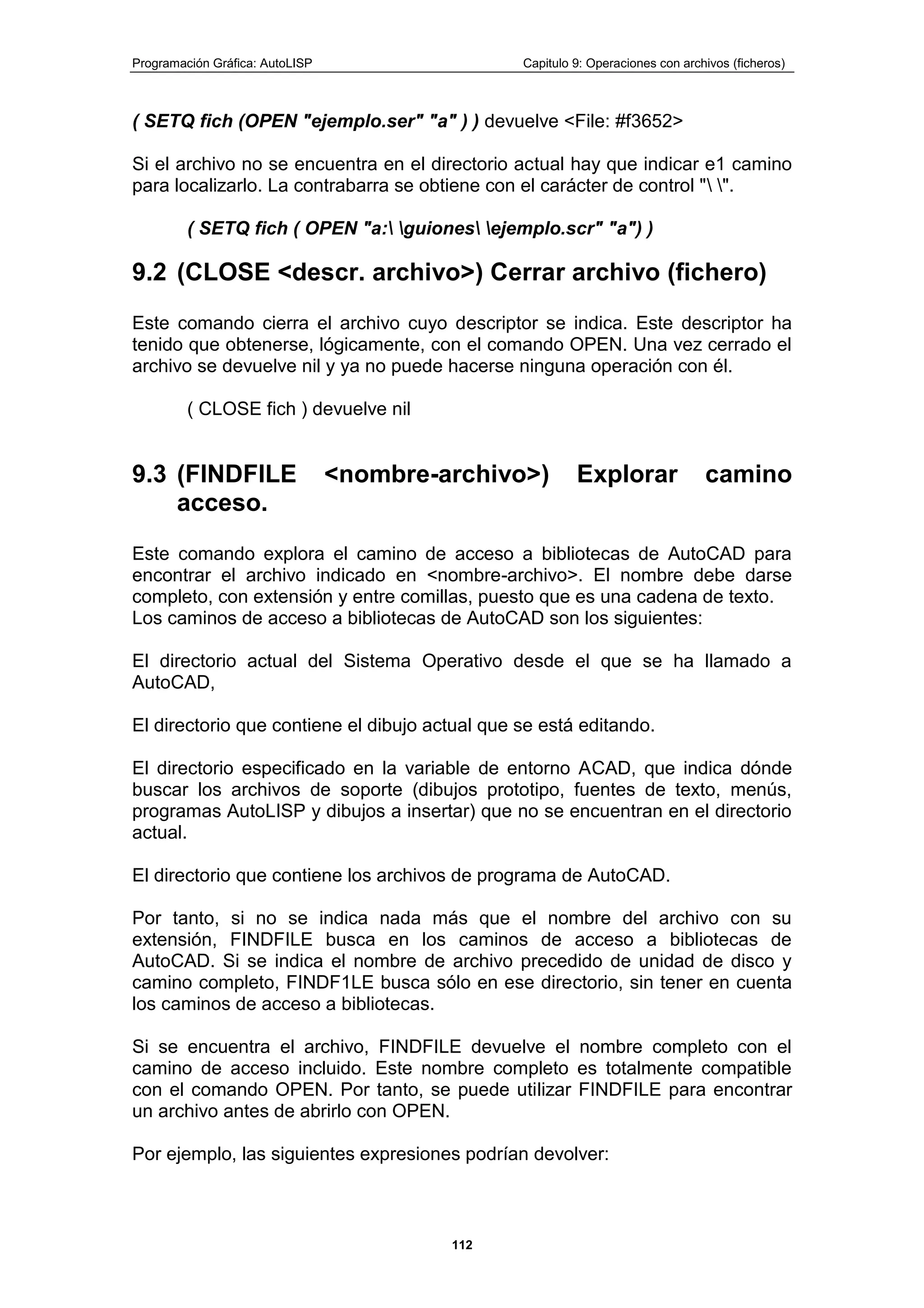 Programación Gráfica: AutoLISP Capitulo 9: Operaciones con archivos (ficheros)
112
( SETQ fich (OPEN "ejemplo.ser" "a" ) ) devuelve <File: #f3652>
Si el archivo no se encuentra en el directorio actual hay que indicar e1 camino
para localizarlo. La contrabarra se obtiene con el carácter de control " ".
( SETQ fich ( OPEN "a: guiones ejemplo.scr" "a") )
9.2 (CLOSE <descr. archivo>) Cerrar archivo (fichero)
Este comando cierra el archivo cuyo descriptor se indica. Este descriptor ha
tenido que obtenerse, lógicamente, con el comando OPEN. Una vez cerrado el
archivo se devuelve nil y ya no puede hacerse ninguna operación con él.
( CLOSE fich ) devuelve nil
9.3 (FINDFILE <nombre-archivo>) Explorar camino
acceso.
Este comando explora el camino de acceso a bibliotecas de AutoCAD para
encontrar el archivo indicado en <nombre-archivo>. El nombre debe darse
completo, con extensión y entre comillas, puesto que es una cadena de texto.
Los caminos de acceso a bibliotecas de AutoCAD son los siguientes:
El directorio actual del Sistema Operativo desde el que se ha llamado a
AutoCAD,
El directorio que contiene el dibujo actual que se está editando.
El directorio especificado en la variable de entorno ACAD, que indica dónde
buscar los archivos de soporte (dibujos prototipo, fuentes de texto, menús,
programas AutoLISP y dibujos a insertar) que no se encuentran en el directorio
actual.
El directorio que contiene los archivos de programa de AutoCAD.
Por tanto, si no se indica nada más que el nombre del archivo con su
extensión, FINDFILE busca en los caminos de acceso a bibliotecas de
AutoCAD. Si se indica el nombre de archivo precedido de unidad de disco y
camino completo, FINDF1LE busca sólo en ese directorio, sin tener en cuenta
los caminos de acceso a bibliotecas.
Si se encuentra el archivo, FINDFILE devuelve el nombre completo con el
camino de acceso incluido. Este nombre completo es totalmente compatible
con el comando OPEN. Por tanto, se puede utilizar FINDFILE para encontrar
un archivo antes de abrirlo con OPEN.
Por ejemplo, las siguientes expresiones podrían devolver:
 