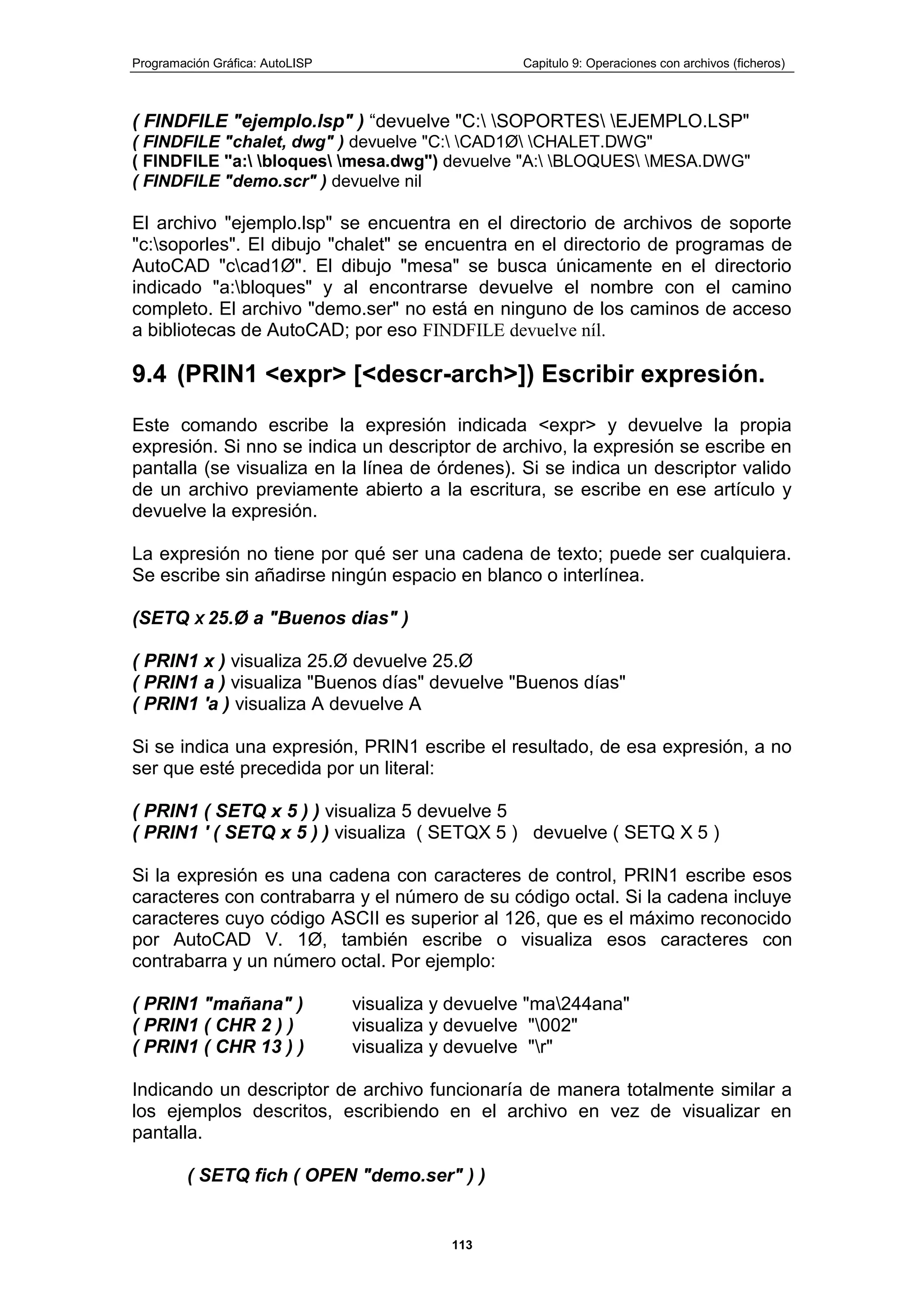 Programación Gráfica: AutoLISP Capitulo 9: Operaciones con archivos (ficheros)
113
( FINDFILE "ejemplo.lsp" ) “devuelve "C: SOPORTES EJEMPLO.LSP"
( FINDFILE "chalet, dwg" ) devuelve "C: CAD1Ø CHALET.DWG"
( FINDFILE "a: bloques mesa.dwg") devuelve "A: BLOQUES MESA.DWG"
( FINDFILE "demo.scr" ) devuelve nil
El archivo "ejemplo.lsp" se encuentra en el directorio de archivos de soporte
"c:soporles". El dibujo "chalet" se encuentra en el directorio de programas de
AutoCAD "ccad1Ø". El dibujo "mesa" se busca únicamente en el directorio
indicado "a:bloques" y al encontrarse devuelve el nombre con el camino
completo. El archivo "demo.ser" no está en ninguno de los caminos de acceso
a bibliotecas de AutoCAD; por eso FINDFILE devuelve níl.
9.4 (PRIN1 <expr> [<descr-arch>]) Escribir expresión.
Este comando escribe la expresión indicada <expr> y devuelve la propia
expresión. Si nno se indica un descriptor de archivo, la expresión se escribe en
pantalla (se visualiza en la línea de órdenes). Si se indica un descriptor valido
de un archivo previamente abierto a la escritura, se escribe en ese artículo y
devuelve la expresión.
La expresión no tiene por qué ser una cadena de texto; puede ser cualquiera.
Se escribe sin añadirse ningún espacio en blanco o interlínea.
(SETQ X 25.Ø a "Buenos dias" )
( PRIN1 x ) visualiza 25.Ø devuelve 25.Ø
( PRIN1 a ) visualiza "Buenos días" devuelve "Buenos días"
( PRIN1 'a ) visualiza A devuelve A
Si se indica una expresión, PRIN1 escribe el resultado, de esa expresión, a no
ser que esté precedida por un literal:
( PRIN1 ( SETQ x 5 ) ) visualiza 5 devuelve 5
( PRIN1 ' ( SETQ x 5 ) ) visualiza ( SETQX 5 ) devuelve ( SETQ X 5 )
Si la expresión es una cadena con caracteres de control, PRIN1 escribe esos
caracteres con contrabarra y el número de su código octal. Si la cadena incluye
caracteres cuyo código ASCII es superior al 126, que es el máximo reconocido
por AutoCAD V. 1Ø, también escribe o visualiza esos caracteres con
contrabarra y un número octal. Por ejemplo:
( PRIN1 "mañana" ) visualiza y devuelve "ma244ana"
( PRIN1 ( CHR 2 ) ) visualiza y devuelve "002"
( PRIN1 ( CHR 13 ) ) visualiza y devuelve "r"
Indicando un descriptor de archivo funcionaría de manera totalmente similar a
los ejemplos descritos, escribiendo en el archivo en vez de visualizar en
pantalla.
( SETQ fich ( OPEN "demo.ser" ) )
 