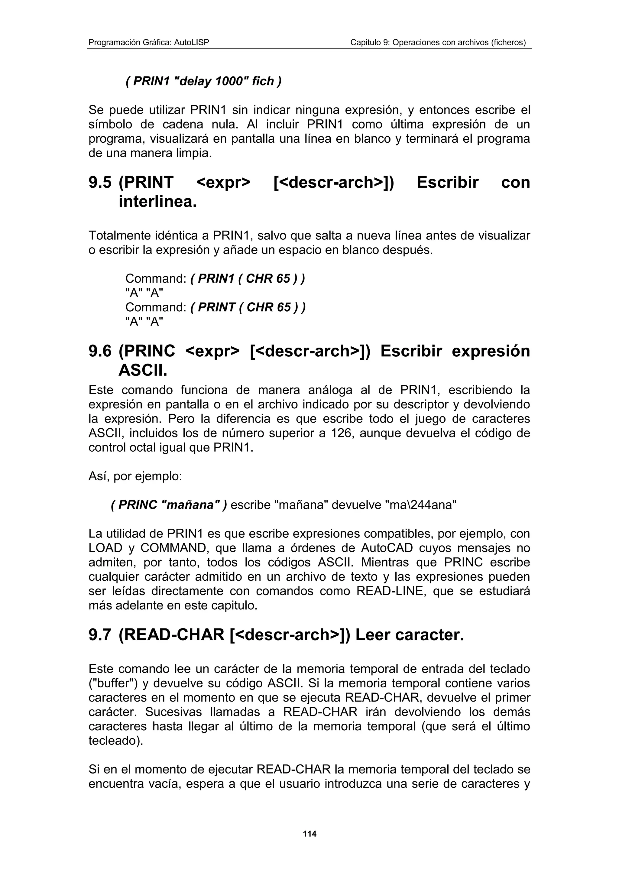 Programación Gráfica: AutoLISP Capitulo 9: Operaciones con archivos (ficheros)
114
( PRIN1 "delay 1000" fich )
Se puede utilizar PRIN1 sin indicar ninguna expresión, y entonces escribe el
símbolo de cadena nula. Al incluir PRIN1 como última expresión de un
programa, visualizará en pantalla una línea en blanco y terminará el programa
de una manera limpia.
9.5 (PRINT <expr> [<descr-arch>]) Escribir con
interlinea.
Totalmente idéntica a PRIN1, salvo que salta a nueva línea antes de visualizar
o escribir la expresión y añade un espacio en blanco después.
Command: ( PRIN1 ( CHR 65 ) )
"A" "A"
Command: ( PRINT ( CHR 65 ) )
"A" "A"
9.6 (PRINC <expr> [<descr-arch>]) Escribir expresión
ASCII.
Este comando funciona de manera análoga al de PRIN1, escribiendo la
expresión en pantalla o en el archivo indicado por su descriptor y devolviendo
la expresión. Pero la diferencia es que escribe todo el juego de caracteres
ASCII, incluidos los de número superior a 126, aunque devuelva el código de
control octal igual que PRIN1.
Así, por ejemplo:
( PRINC "mañana" ) escribe "mañana" devuelve "ma244ana"
La utilidad de PRIN1 es que escribe expresiones compatibles, por ejemplo, con
LOAD y COMMAND, que llama a órdenes de AutoCAD cuyos mensajes no
admiten, por tanto, todos los códigos ASCII. Mientras que PRINC escribe
cualquier carácter admitido en un archivo de texto y las expresiones pueden
ser leídas directamente con comandos como READ-LINE, que se estudiará
más adelante en este capitulo.
9.7 (READ-CHAR [<descr-arch>]) Leer caracter.
Este comando lee un carácter de la memoria temporal de entrada del teclado
("buffer") y devuelve su código ASCII. Si la memoria temporal contiene varios
caracteres en el momento en que se ejecuta READ-CHAR, devuelve el primer
carácter. Sucesivas llamadas a READ-CHAR irán devolviendo los demás
caracteres hasta llegar al último de la memoria temporal (que será el último
tecleado).
Si en el momento de ejecutar READ-CHAR la memoria temporal del teclado se
encuentra vacía, espera a que el usuario introduzca una serie de caracteres y
 