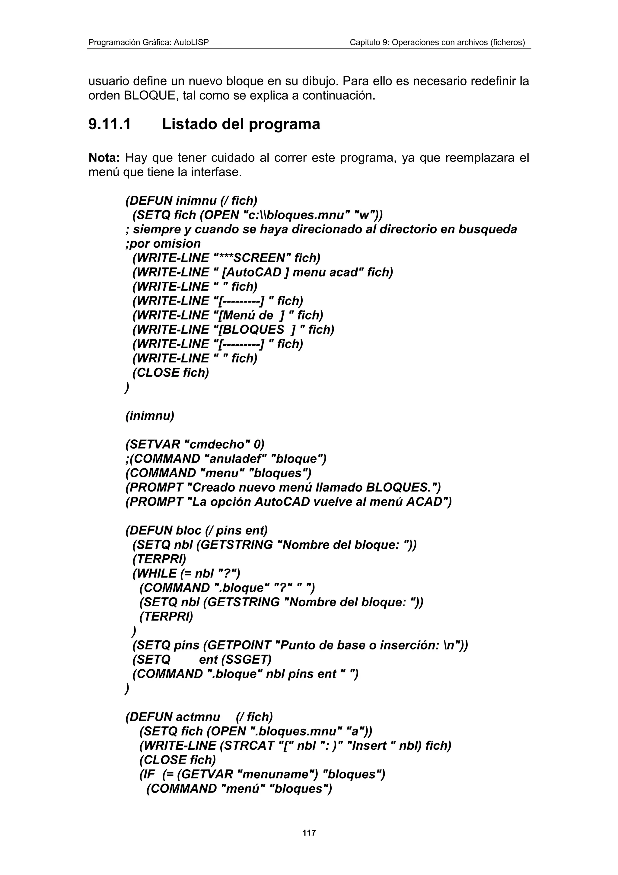 Programación Gráfica: AutoLISP Capitulo 9: Operaciones con archivos (ficheros)
117
usuario define un nuevo bloque en su dibujo. Para ello es necesario redefinir la
orden BLOQUE, tal como se explica a continuación.
9.11.1 Listado del programa
Nota: Hay que tener cuidado al correr este programa, ya que reemplazara el
menú que tiene la interfase.
(DEFUN inimnu (/ fich)
(SETQ fich (OPEN "c:bloques.mnu" "w"))
; siempre y cuando se haya direcionado al directorio en busqueda
;por omision
(WRITE-LINE "***SCREEN" fich)
(WRITE-LINE " [AutoCAD ] menu acad" fich)
(WRITE-LINE " " fich)
(WRITE-LINE "[---------] " fich)
(WRITE-LINE "[Menú de ] " fich)
(WRITE-LINE "[BLOQUES ] " fich)
(WRITE-LINE "[---------] " fich)
(WRITE-LINE " " fich)
(CLOSE fich)
)
(inimnu)
(SETVAR "cmdecho" 0)
;(COMMAND "anuladef" "bloque")
(COMMAND "menu" "bloques")
(PROMPT "Creado nuevo menú llamado BLOQUES.")
(PROMPT "La opción AutoCAD vuelve al menú ACAD")
(DEFUN bloc (/ pins ent)
(SETQ nbl (GETSTRING "Nombre del bloque: "))
(TERPRI)
(WHILE (= nbl "?")
(COMMAND ".bloque" "?" " ")
(SETQ nbl (GETSTRING "Nombre del bloque: "))
(TERPRI)
)
(SETQ pins (GETPOINT "Punto de base o inserción: n"))
(SETQ ent (SSGET)
(COMMAND ".bloque" nbl pins ent " ")
)
(DEFUN actmnu (/ fich)
(SETQ fich (OPEN ".bloques.mnu" "a"))
(WRITE-LINE (STRCAT "[" nbl ": )" "Insert " nbl) fich)
(CLOSE fich)
(IF (= (GETVAR "menuname") "bloques")
(COMMAND "menú" "bloques")
 