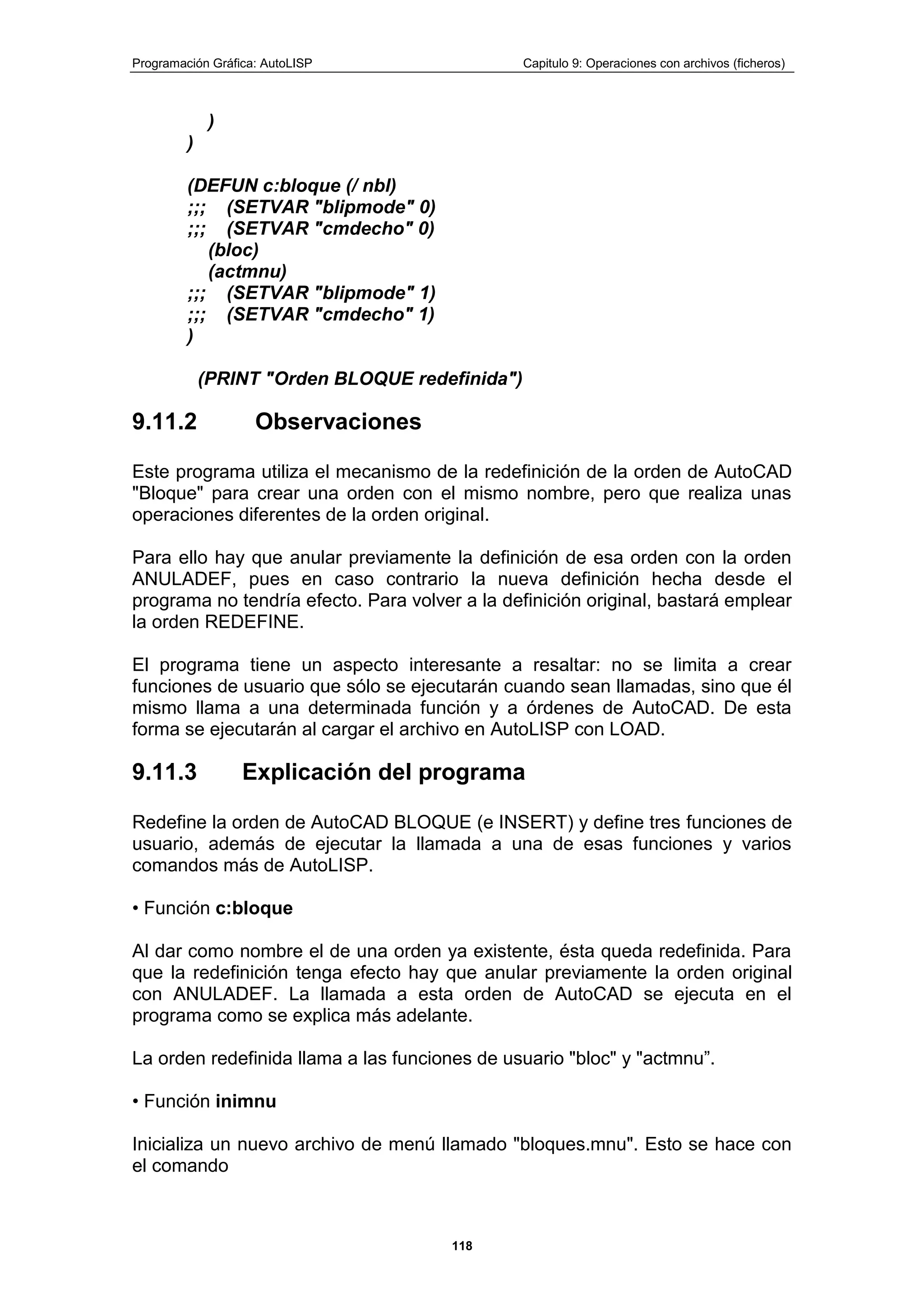 Programación Gráfica: AutoLISP Capitulo 9: Operaciones con archivos (ficheros)
118
)
)
(DEFUN c:bloque (/ nbl)
;;; (SETVAR "blipmode" 0)
;;; (SETVAR "cmdecho" 0)
(bloc)
(actmnu)
;;; (SETVAR "blipmode" 1)
;;; (SETVAR "cmdecho" 1)
)
(PRINT "Orden BLOQUE redefinida")
9.11.2 Observaciones
Este programa utiliza el mecanismo de la redefinición de la orden de AutoCAD
"Bloque" para crear una orden con el mismo nombre, pero que realiza unas
operaciones diferentes de la orden original.
Para ello hay que anular previamente la definición de esa orden con la orden
ANULADEF, pues en caso contrario la nueva definición hecha desde el
programa no tendría efecto. Para volver a la definición original, bastará emplear
la orden REDEFINE.
El programa tiene un aspecto interesante a resaltar: no se limita a crear
funciones de usuario que sólo se ejecutarán cuando sean llamadas, sino que él
mismo llama a una determinada función y a órdenes de AutoCAD. De esta
forma se ejecutarán al cargar el archivo en AutoLISP con LOAD.
9.11.3 Explicación del programa
Redefine la orden de AutoCAD BLOQUE (e INSERT) y define tres funciones de
usuario, además de ejecutar la llamada a una de esas funciones y varios
comandos más de AutoLISP.
• Función c:bloque
Al dar como nombre el de una orden ya existente, ésta queda redefinida. Para
que la redefinición tenga efecto hay que anular previamente la orden original
con ANULADEF. La llamada a esta orden de AutoCAD se ejecuta en el
programa como se explica más adelante.
La orden redefinida llama a las funciones de usuario "bloc" y "actmnu”.
• Función inimnu
Inicializa un nuevo archivo de menú llamado "bloques.mnu". Esto se hace con
el comando
 