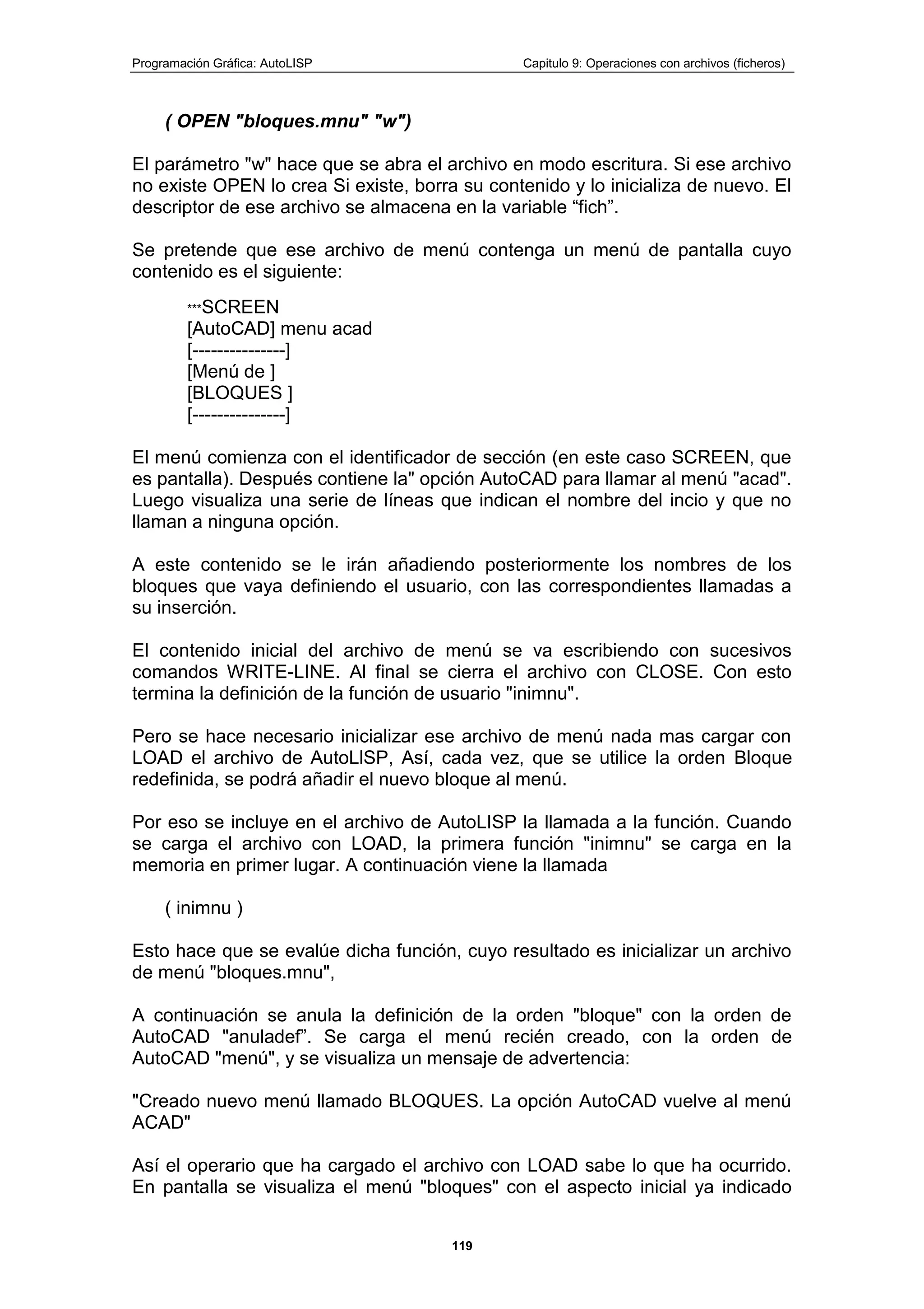 Programación Gráfica: AutoLISP Capitulo 9: Operaciones con archivos (ficheros)
119
( OPEN "bloques.mnu" "w")
El parámetro "w" hace que se abra el archivo en modo escritura. Si ese archivo
no existe OPEN lo crea Si existe, borra su contenido y lo inicializa de nuevo. El
descriptor de ese archivo se almacena en la variable “fich”.
Se pretende que ese archivo de menú contenga un menú de pantalla cuyo
contenido es el siguiente:
***SCREEN
[AutoCAD] menu acad
[---------------]
[Menú de ]
[BLOQUES ]
[---------------]
El menú comienza con el identificador de sección (en este caso SCREEN, que
es pantalla). Después contiene la" opción AutoCAD para llamar al menú "acad".
Luego visualiza una serie de líneas que indican el nombre del incio y que no
llaman a ninguna opción.
A este contenido se le irán añadiendo posteriormente los nombres de los
bloques que vaya definiendo el usuario, con las correspondientes llamadas a
su inserción.
El contenido inicial del archivo de menú se va escribiendo con sucesivos
comandos WRITE-LINE. Al final se cierra el archivo con CLOSE. Con esto
termina la definición de la función de usuario "inimnu".
Pero se hace necesario inicializar ese archivo de menú nada mas cargar con
LOAD el archivo de AutoLlSP, Así, cada vez, que se utilice la orden Bloque
redefinida, se podrá añadir el nuevo bloque al menú.
Por eso se incluye en el archivo de AutoLISP la llamada a la función. Cuando
se carga el archivo con LOAD, la primera función "inimnu" se carga en la
memoria en primer lugar. A continuación viene la llamada
( inimnu )
Esto hace que se evalúe dicha función, cuyo resultado es inicializar un archivo
de menú "bloques.mnu",
A continuación se anula la definición de la orden "bloque" con la orden de
AutoCAD "anuladef”. Se carga el menú recién creado, con la orden de
AutoCAD "menú", y se visualiza un mensaje de advertencia:
"Creado nuevo menú llamado BLOQUES. La opción AutoCAD vuelve al menú
ACAD"
Así el operario que ha cargado el archivo con LOAD sabe lo que ha ocurrido.
En pantalla se visualiza el menú "bloques" con el aspecto inicial ya indicado
 