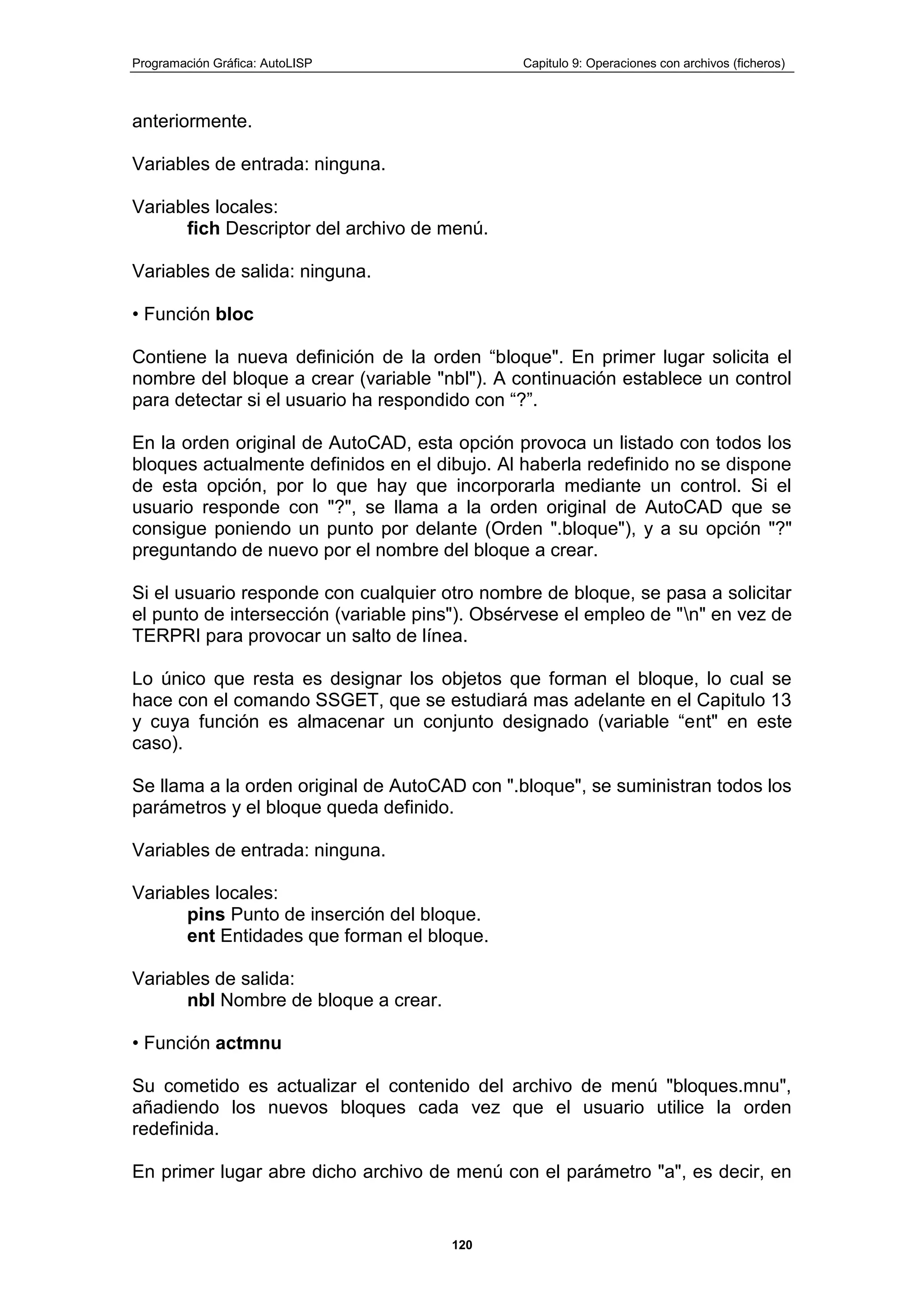Programación Gráfica: AutoLISP Capitulo 9: Operaciones con archivos (ficheros)
120
anteriormente.
Variables de entrada: ninguna.
Variables locales:
fich Descriptor del archivo de menú.
Variables de salida: ninguna.
• Función bloc
Contiene la nueva definición de la orden “bloque". En primer lugar solicita el
nombre del bloque a crear (variable "nbl"). A continuación establece un control
para detectar si el usuario ha respondido con “?”.
En la orden original de AutoCAD, esta opción provoca un listado con todos los
bloques actualmente definidos en el dibujo. Al haberla redefinido no se dispone
de esta opción, por lo que hay que incorporarla mediante un control. Si el
usuario responde con "?", se llama a la orden original de AutoCAD que se
consigue poniendo un punto por delante (Orden ".bloque"), y a su opción "?"
preguntando de nuevo por el nombre del bloque a crear.
Si el usuario responde con cualquier otro nombre de bloque, se pasa a solicitar
el punto de intersección (variable pins"). Obsérvese el empleo de "n" en vez de
TERPRI para provocar un salto de línea.
Lo único que resta es designar los objetos que forman el bloque, lo cual se
hace con el comando SSGET, que se estudiará mas adelante en el Capitulo 13
y cuya función es almacenar un conjunto designado (variable “ent" en este
caso).
Se llama a la orden original de AutoCAD con ".bloque", se suministran todos los
parámetros y el bloque queda definido.
Variables de entrada: ninguna.
Variables locales:
pins Punto de inserción del bloque.
ent Entidades que forman el bloque.
Variables de salida:
nbl Nombre de bloque a crear.
• Función actmnu
Su cometido es actualizar el contenido del archivo de menú "bloques.mnu",
añadiendo los nuevos bloques cada vez que el usuario utilice la orden
redefinida.
En primer lugar abre dicho archivo de menú con el parámetro "a", es decir, en
 