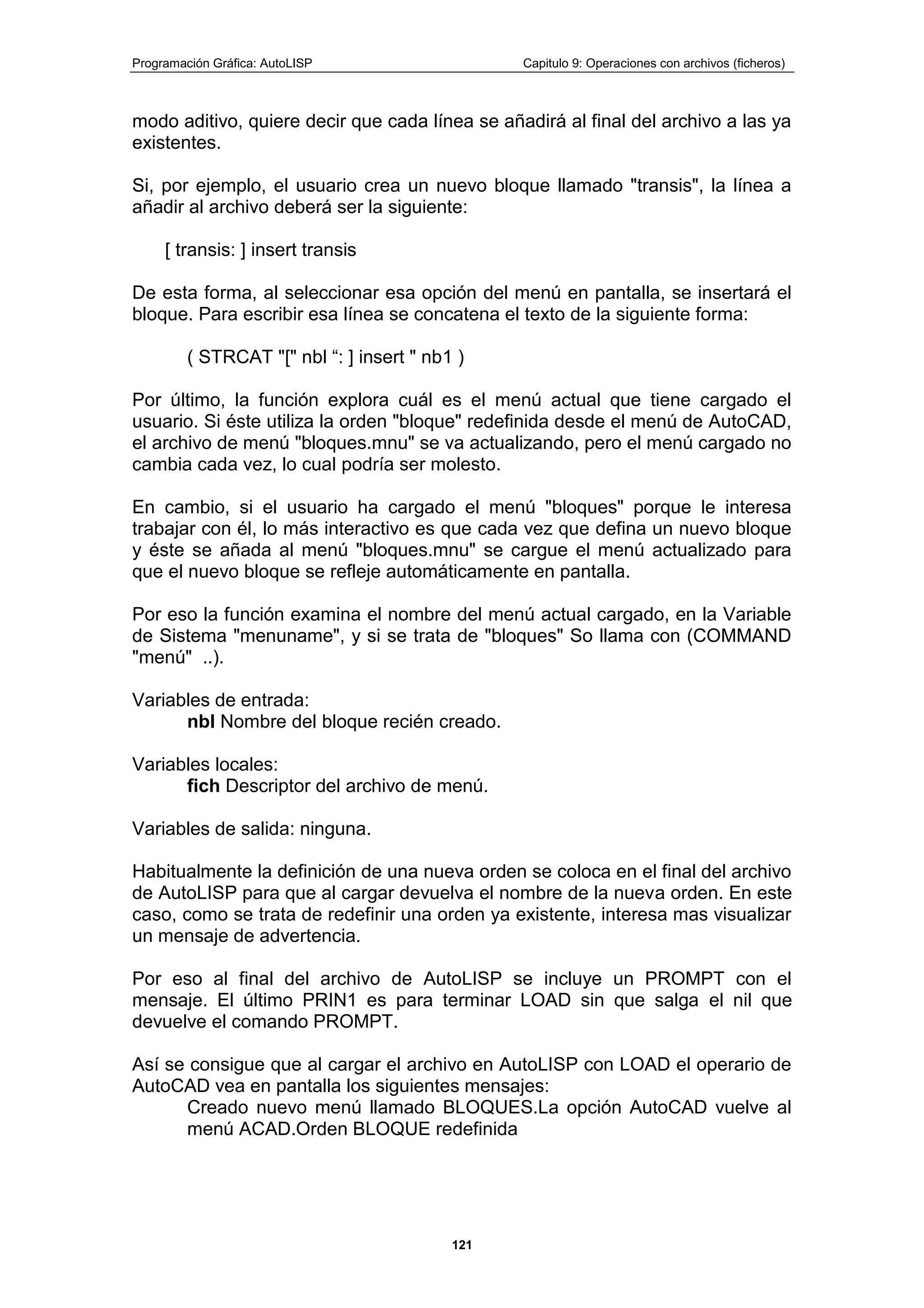 Programación Gráfica: AutoLISP Capitulo 9: Operaciones con archivos (ficheros)
121
modo aditivo, quiere decir que cada línea se añadirá al final del archivo a las ya
existentes.
Si, por ejemplo, el usuario crea un nuevo bloque llamado "transis", la línea a
añadir al archivo deberá ser la siguiente:
[ transis: ] insert transis
De esta forma, al seleccionar esa opción del menú en pantalla, se insertará el
bloque. Para escribir esa línea se concatena el texto de la siguiente forma:
( STRCAT "[" nbl “: ] insert " nb1 )
Por último, la función explora cuál es el menú actual que tiene cargado el
usuario. Si éste utiliza la orden "bloque" redefinida desde el menú de AutoCAD,
el archivo de menú "bloques.mnu" se va actualizando, pero el menú cargado no
cambia cada vez, lo cual podría ser molesto.
En cambio, si el usuario ha cargado el menú "bloques" porque le interesa
trabajar con él, lo más interactivo es que cada vez que defina un nuevo bloque
y éste se añada al menú "bloques.mnu" se cargue el menú actualizado para
que el nuevo bloque se refleje automáticamente en pantalla.
Por eso la función examina el nombre del menú actual cargado, en la Variable
de Sistema "menuname", y si se trata de "bloques" So llama con (COMMAND
"menú" ..).
Variables de entrada:
nbl Nombre del bloque recién creado.
Variables locales:
fich Descriptor del archivo de menú.
Variables de salida: ninguna.
Habitualmente la definición de una nueva orden se coloca en el final del archivo
de AutoLISP para que al cargar devuelva el nombre de la nueva orden. En este
caso, como se trata de redefinir una orden ya existente, interesa mas visualizar
un mensaje de advertencia.
Por eso al final del archivo de AutoLISP se incluye un PROMPT con el
mensaje. El último PRIN1 es para terminar LOAD sin que salga el nil que
devuelve el comando PROMPT.
Así se consigue que al cargar el archivo en AutoLISP con LOAD el operario de
AutoCAD vea en pantalla los siguientes mensajes:
Creado nuevo menú llamado BLOQUES.La opción AutoCAD vuelve al
menú ACAD.Orden BLOQUE redefinida
 