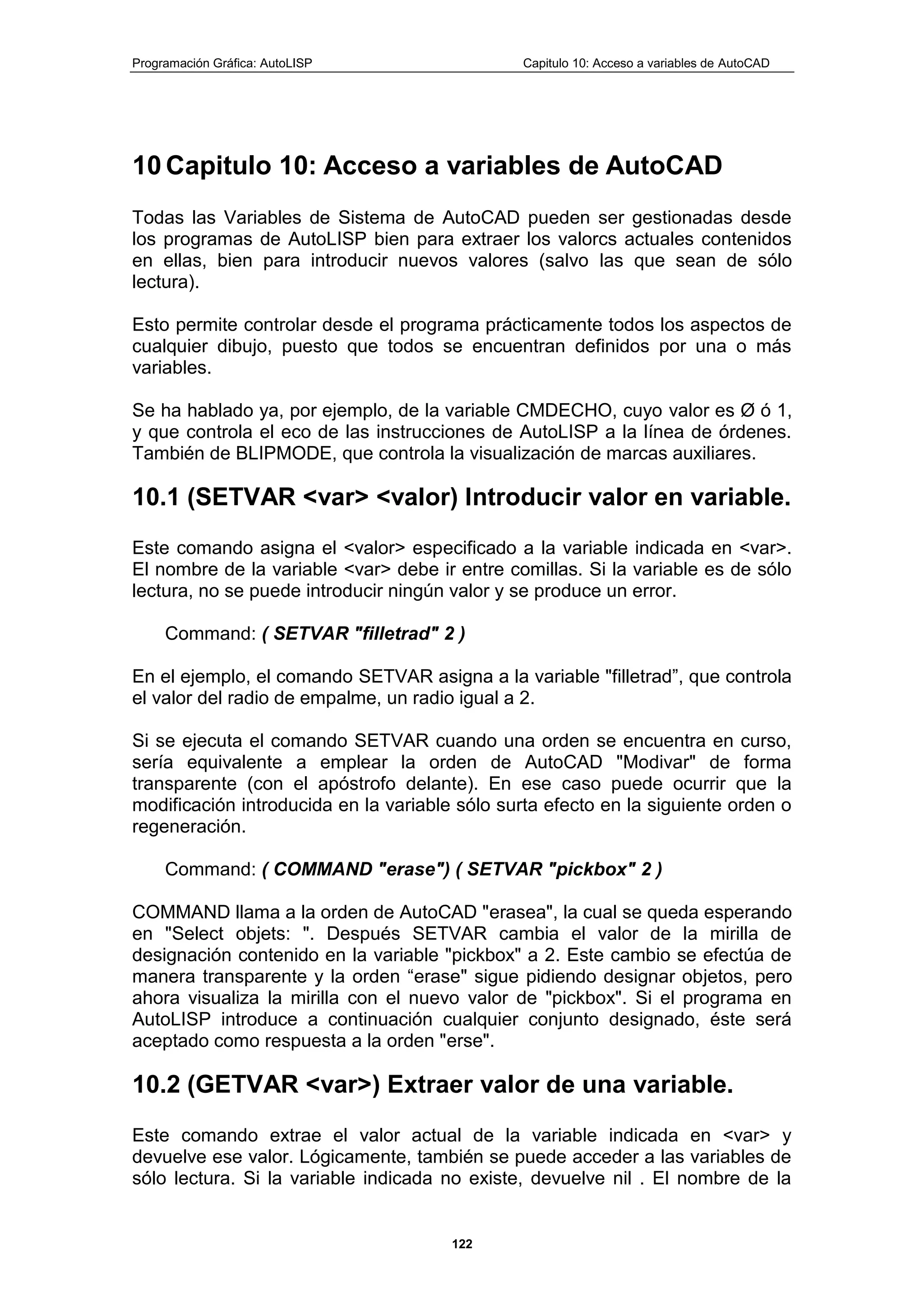 Programación Gráfica: AutoLISP Capitulo 10: Acceso a variables de AutoCAD
122
10 Capitulo 10: Acceso a variables de AutoCAD
Todas las Variables de Sistema de AutoCAD pueden ser gestionadas desde
los programas de AutoLISP bien para extraer los valorcs actuales contenidos
en ellas, bien para introducir nuevos valores (salvo las que sean de sólo
lectura).
Esto permite controlar desde el programa prácticamente todos los aspectos de
cualquier dibujo, puesto que todos se encuentran definidos por una o más
variables.
Se ha hablado ya, por ejemplo, de la variable CMDECHO, cuyo valor es Ø ó 1,
y que controla el eco de las instrucciones de AutoLISP a la línea de órdenes.
También de BLIPMODE, que controla la visualización de marcas auxiliares.
10.1 (SETVAR <var> <valor) Introducir valor en variable.
Este comando asigna el <valor> especificado a la variable indicada en <var>.
El nombre de la variable <var> debe ir entre comillas. Si la variable es de sólo
lectura, no se puede introducir ningún valor y se produce un error.
Command: ( SETVAR "filletrad" 2 )
En el ejemplo, el comando SETVAR asigna a la variable "filletrad”, que controla
el valor del radio de empalme, un radio igual a 2.
Si se ejecuta el comando SETVAR cuando una orden se encuentra en curso,
sería equivalente a emplear la orden de AutoCAD "Modivar" de forma
transparente (con el apóstrofo delante). En ese caso puede ocurrir que la
modificación introducida en la variable sólo surta efecto en la siguiente orden o
regeneración.
Command: ( COMMAND "erase") ( SETVAR "pickbox" 2 )
COMMAND llama a la orden de AutoCAD "erasea", la cual se queda esperando
en "Select objets: ". Después SETVAR cambia el valor de la mirilla de
designación contenido en la variable "pickbox" a 2. Este cambio se efectúa de
manera transparente y la orden “erase" sigue pidiendo designar objetos, pero
ahora visualiza la mirilla con el nuevo valor de "pickbox". Si el programa en
AutoLISP introduce a continuación cualquier conjunto designado, éste será
aceptado como respuesta a la orden "erse".
10.2 (GETVAR <var>) Extraer valor de una variable.
Este comando extrae el valor actual de la variable indicada en <var> y
devuelve ese valor. Lógicamente, también se puede acceder a las variables de
sólo lectura. Si la variable indicada no existe, devuelve nil . El nombre de la
 