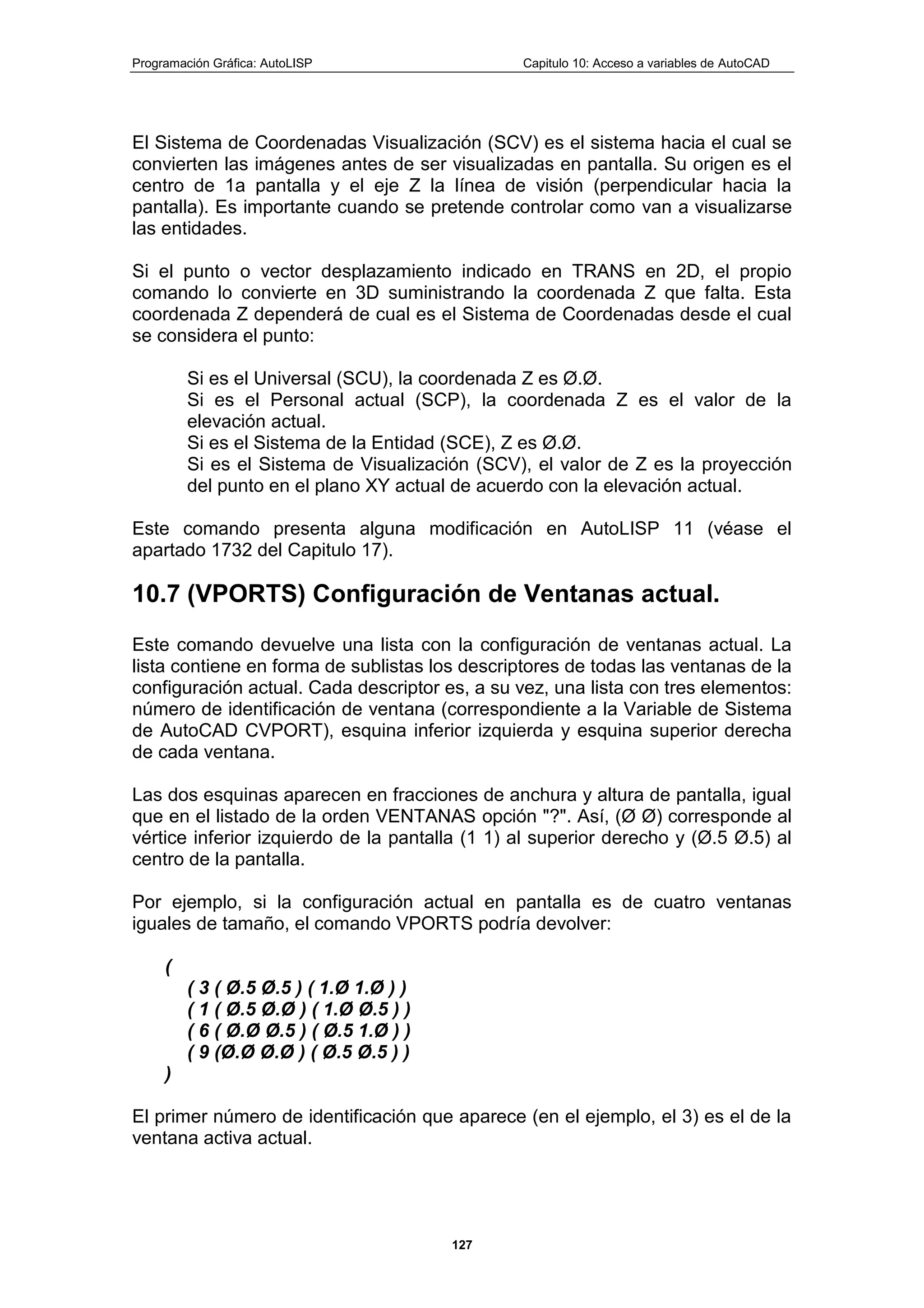 Programación Gráfica: AutoLISP Capitulo 10: Acceso a variables de AutoCAD
127
El Sistema de Coordenadas Visualización (SCV) es el sistema hacia el cual se
convierten las imágenes antes de ser visualizadas en pantalla. Su origen es el
centro de 1a pantalla y el eje Z la línea de visión (perpendicular hacia la
pantalla). Es importante cuando se pretende controlar como van a visualizarse
las entidades.
Si el punto o vector desplazamiento indicado en TRANS en 2D, el propio
comando lo convierte en 3D suministrando la coordenada Z que falta. Esta
coordenada Z dependerá de cual es el Sistema de Coordenadas desde el cual
se considera el punto:
Si es el Universal (SCU), la coordenada Z es Ø.Ø.
Si es el Personal actual (SCP), la coordenada Z es el valor de la
elevación actual.
Si es el Sistema de la Entidad (SCE), Z es Ø.Ø.
Si es el Sistema de Visualización (SCV), el valor de Z es la proyección
del punto en el plano XY actual de acuerdo con la elevación actual.
Este comando presenta alguna modificación en AutoLISP 11 (véase el
apartado 1732 del Capitulo 17).
10.7 (VPORTS) Configuración de Ventanas actual.
Este comando devuelve una lista con la configuración de ventanas actual. La
lista contiene en forma de sublistas los descriptores de todas las ventanas de la
configuración actual. Cada descriptor es, a su vez, una lista con tres elementos:
número de identificación de ventana (correspondiente a la Variable de Sistema
de AutoCAD CVPORT), esquina inferior izquierda y esquina superior derecha
de cada ventana.
Las dos esquinas aparecen en fracciones de anchura y altura de pantalla, igual
que en el listado de la orden VENTANAS opción "?". Así, (Ø Ø) corresponde al
vértice inferior izquierdo de la pantalla (1 1) al superior derecho y (Ø.5 Ø.5) al
centro de la pantalla.
Por ejemplo, si la configuración actual en pantalla es de cuatro ventanas
iguales de tamaño, el comando VPORTS podría devolver:
(
( 3 ( Ø.5 Ø.5 ) ( 1.Ø 1.Ø ) )
( 1 ( Ø.5 Ø.Ø ) ( 1.Ø Ø.5 ) )
( 6 ( Ø.Ø Ø.5 ) ( Ø.5 1.Ø ) )
( 9 (Ø.Ø Ø.Ø ) ( Ø.5 Ø.5 ) )
)
El primer número de identificación que aparece (en el ejemplo, el 3) es el de la
ventana activa actual.
 