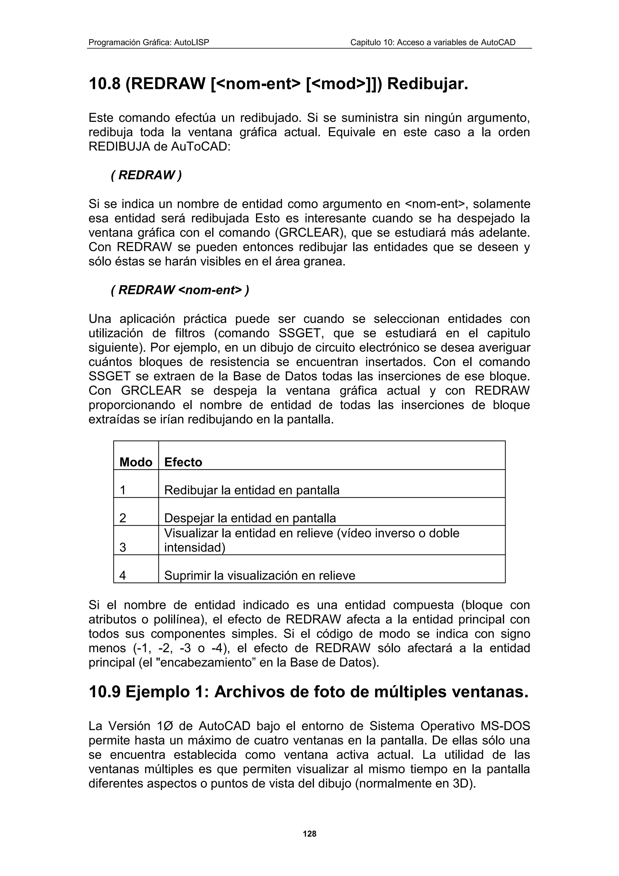 Programación Gráfica: AutoLISP Capitulo 10: Acceso a variables de AutoCAD
128
10.8 (REDRAW [<nom-ent> [<mod>]]) Redibujar.
Este comando efectúa un redibujado. Si se suministra sin ningún argumento,
redibuja toda la ventana gráfica actual. Equivale en este caso a la orden
REDIBUJA de AuToCAD:
( REDRAW )
Si se indica un nombre de entidad como argumento en <nom-ent>, solamente
esa entidad será redibujada Esto es interesante cuando se ha despejado la
ventana gráfica con el comando (GRCLEAR), que se estudiará más adelante.
Con REDRAW se pueden entonces redibujar las entidades que se deseen y
sólo éstas se harán visibles en el área granea.
( REDRAW <nom-ent> )
Una aplicación práctica puede ser cuando se seleccionan entidades con
utilización de filtros (comando SSGET, que se estudiará en el capitulo
siguiente). Por ejemplo, en un dibujo de circuito electrónico se desea averiguar
cuántos bloques de resistencia se encuentran insertados. Con el comando
SSGET se extraen de la Base de Datos todas las inserciones de ese bloque.
Con GRCLEAR se despeja la ventana gráfica actual y con REDRAW
proporcionando el nombre de entidad de todas las inserciones de bloque
extraídas se irían redibujando en la pantalla.
Modo Efecto
1 Redibujar la entidad en pantalla
2 Despejar la entidad en pantalla
3
Visualizar la entidad en relieve (vídeo inverso o doble
intensidad)
4 Suprimir la visualización en relieve
Si el nombre de entidad indicado es una entidad compuesta (bloque con
atributos o polilínea), el efecto de REDRAW afecta a la entidad principal con
todos sus componentes simples. Si el código de modo se indica con signo
menos (-1, -2, -3 o -4), el efecto de REDRAW sólo afectará a la entidad
principal (el "encabezamiento” en la Base de Datos).
10.9 Ejemplo 1: Archivos de foto de múltiples ventanas.
La Versión 1Ø de AutoCAD bajo el entorno de Sistema Operativo MS-DOS
permite hasta un máximo de cuatro ventanas en la pantalla. De ellas sólo una
se encuentra establecida como ventana activa actual. La utilidad de las
ventanas múltiples es que permiten visualizar al mismo tiempo en la pantalla
diferentes aspectos o puntos de vista del dibujo (normalmente en 3D).
 