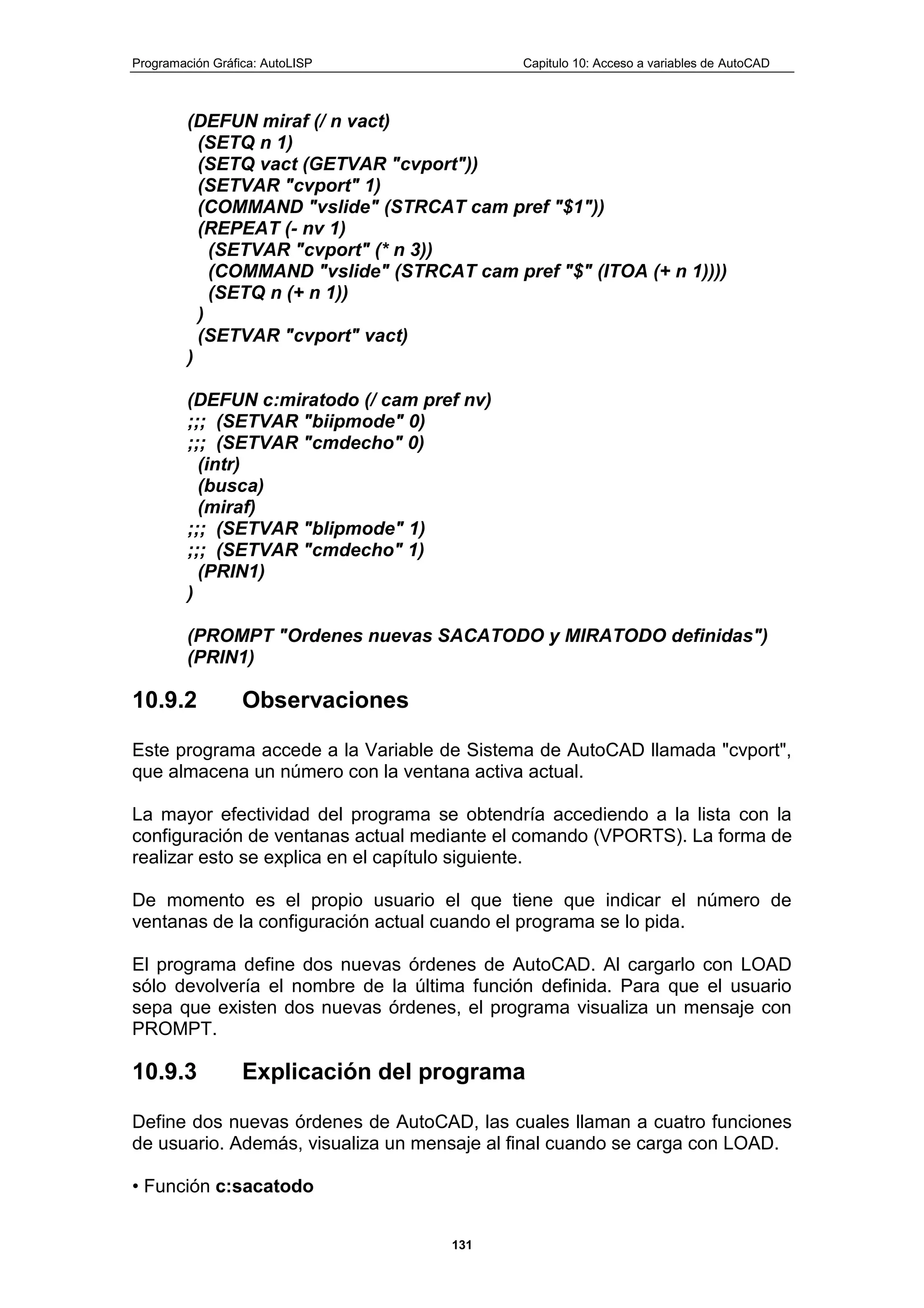 Programación Gráfica: AutoLISP Capitulo 10: Acceso a variables de AutoCAD
131
(DEFUN miraf (/ n vact)
(SETQ n 1)
(SETQ vact (GETVAR "cvport"))
(SETVAR "cvport" 1)
(COMMAND "vslide" (STRCAT cam pref "$1"))
(REPEAT (- nv 1)
(SETVAR "cvport" (* n 3))
(COMMAND "vslide" (STRCAT cam pref "$" (ITOA (+ n 1))))
(SETQ n (+ n 1))
)
(SETVAR "cvport" vact)
)
(DEFUN c:miratodo (/ cam pref nv)
;;; (SETVAR "biipmode" 0)
;;; (SETVAR "cmdecho" 0)
(intr)
(busca)
(miraf)
;;; (SETVAR "blipmode" 1)
;;; (SETVAR "cmdecho" 1)
(PRIN1)
)
(PROMPT "Ordenes nuevas SACATODO y MIRATODO definidas")
(PRIN1)
10.9.2 Observaciones
Este programa accede a la Variable de Sistema de AutoCAD llamada "cvport",
que almacena un número con la ventana activa actual.
La mayor efectividad del programa se obtendría accediendo a la lista con la
configuración de ventanas actual mediante el comando (VPORTS). La forma de
realizar esto se explica en el capítulo siguiente.
De momento es el propio usuario el que tiene que indicar el número de
ventanas de la configuración actual cuando el programa se lo pida.
El programa define dos nuevas órdenes de AutoCAD. Al cargarlo con LOAD
sólo devolvería el nombre de la última función definida. Para que el usuario
sepa que existen dos nuevas órdenes, el programa visualiza un mensaje con
PROMPT.
10.9.3 Explicación del programa
Define dos nuevas órdenes de AutoCAD, las cuales llaman a cuatro funciones
de usuario. Además, visualiza un mensaje al final cuando se carga con LOAD.
• Función c:sacatodo
 