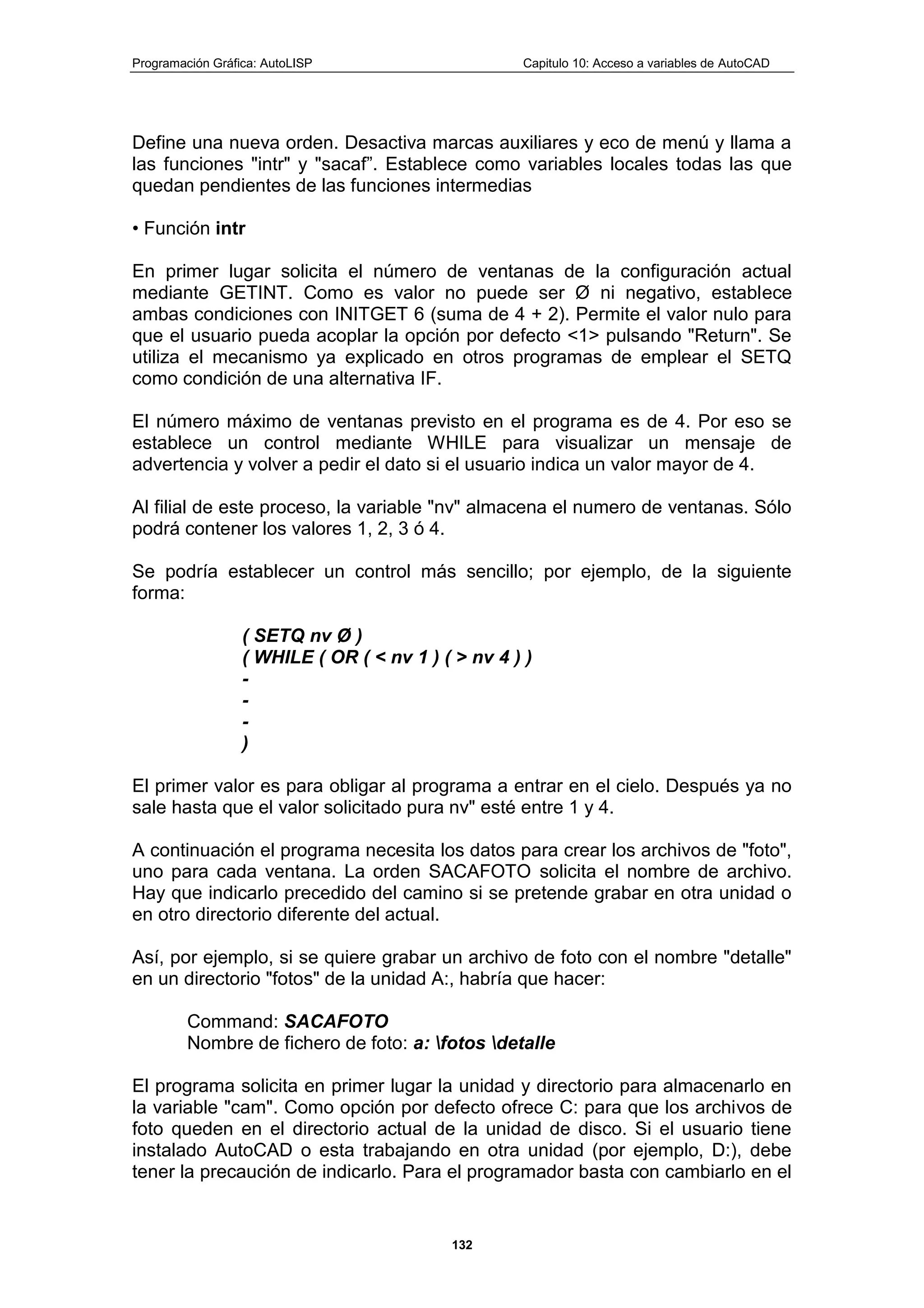 Programación Gráfica: AutoLISP Capitulo 10: Acceso a variables de AutoCAD
132
Define una nueva orden. Desactiva marcas auxiliares y eco de menú y llama a
las funciones "intr" y "sacaf”. Establece como variables locales todas las que
quedan pendientes de las funciones intermedias
• Función intr
En primer lugar solicita el número de ventanas de la configuración actual
mediante GETINT. Como es valor no puede ser Ø ni negativo, establece
ambas condiciones con INITGET 6 (suma de 4 + 2). Permite el valor nulo para
que el usuario pueda acoplar la opción por defecto <1> pulsando "Return". Se
utiliza el mecanismo ya explicado en otros programas de emplear el SETQ
como condición de una alternativa IF.
El número máximo de ventanas previsto en el programa es de 4. Por eso se
establece un control mediante WHILE para visualizar un mensaje de
advertencia y volver a pedir el dato si el usuario indica un valor mayor de 4.
Al filial de este proceso, la variable "nv" almacena el numero de ventanas. Sólo
podrá contener los valores 1, 2, 3 ó 4.
Se podría establecer un control más sencillo; por ejemplo, de la siguiente
forma:
( SETQ nv Ø )
( WHILE ( OR ( < nv 1 ) ( > nv 4 ) )
-
-
-
)
El primer valor es para obligar al programa a entrar en el cielo. Después ya no
sale hasta que el valor solicitado pura nv" esté entre 1 y 4.
A continuación el programa necesita los datos para crear los archivos de "foto",
uno para cada ventana. La orden SACAFOTO solicita el nombre de archivo.
Hay que indicarlo precedido del camino si se pretende grabar en otra unidad o
en otro directorio diferente del actual.
Así, por ejemplo, si se quiere grabar un archivo de foto con el nombre "detalle"
en un directorio "fotos" de la unidad A:, habría que hacer:
Command: SACAFOTO
Nombre de fichero de foto: a: fotos detalle
El programa solicita en primer lugar la unidad y directorio para almacenarlo en
la variable "cam". Como opción por defecto ofrece C: para que los archivos de
foto queden en el directorio actual de la unidad de disco. Si el usuario tiene
instalado AutoCAD o esta trabajando en otra unidad (por ejemplo, D:), debe
tener la precaución de indicarlo. Para el programador basta con cambiarlo en el
 