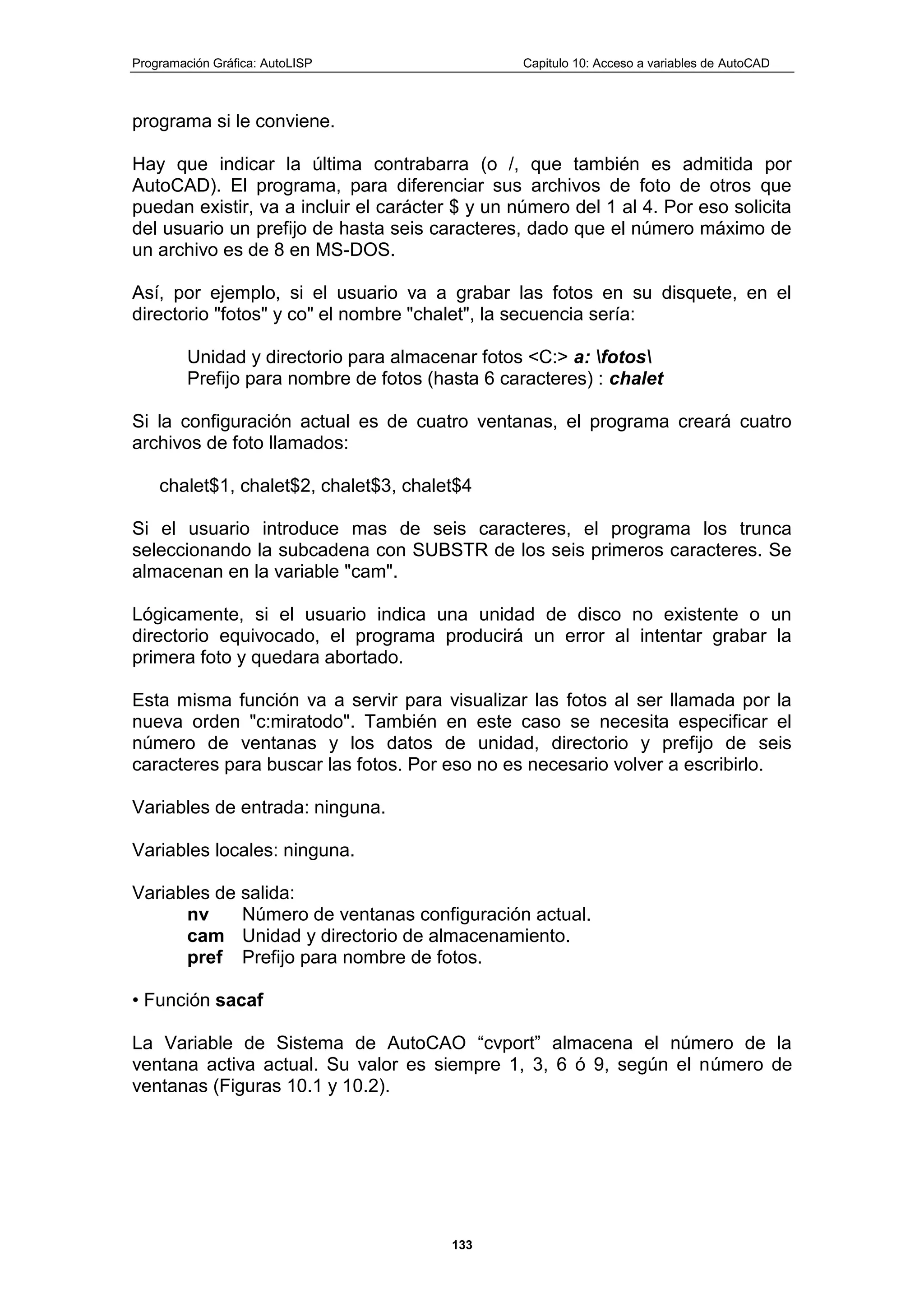 Programación Gráfica: AutoLISP Capitulo 10: Acceso a variables de AutoCAD
133
programa si le conviene.
Hay que indicar la última contrabarra (o /, que también es admitida por
AutoCAD). El programa, para diferenciar sus archivos de foto de otros que
puedan existir, va a incluir el carácter $ y un número del 1 al 4. Por eso solicita
del usuario un prefijo de hasta seis caracteres, dado que el número máximo de
un archivo es de 8 en MS-DOS.
Así, por ejemplo, si el usuario va a grabar las fotos en su disquete, en el
directorio "fotos" y co" el nombre "chalet", la secuencia sería:
Unidad y directorio para almacenar fotos <C:> a: fotos
Prefijo para nombre de fotos (hasta 6 caracteres) : chalet
Si la configuración actual es de cuatro ventanas, el programa creará cuatro
archivos de foto llamados:
chalet$1, chalet$2, chalet$3, chalet$4
Si el usuario introduce mas de seis caracteres, el programa los trunca
seleccionando la subcadena con SUBSTR de los seis primeros caracteres. Se
almacenan en la variable "cam".
Lógicamente, si el usuario indica una unidad de disco no existente o un
directorio equivocado, el programa producirá un error al intentar grabar la
primera foto y quedara abortado.
Esta misma función va a servir para visualizar las fotos al ser llamada por la
nueva orden "c:miratodo". También en este caso se necesita especificar el
número de ventanas y los datos de unidad, directorio y prefijo de seis
caracteres para buscar las fotos. Por eso no es necesario volver a escribirlo.
Variables de entrada: ninguna.
Variables locales: ninguna.
Variables de salida:
nv Número de ventanas configuración actual.
cam Unidad y directorio de almacenamiento.
pref Prefijo para nombre de fotos.
• Función sacaf
La Variable de Sistema de AutoCAO “cvport” almacena el número de la
ventana activa actual. Su valor es siempre 1, 3, 6 ó 9, según el número de
ventanas (Figuras 10.1 y 10.2).
 