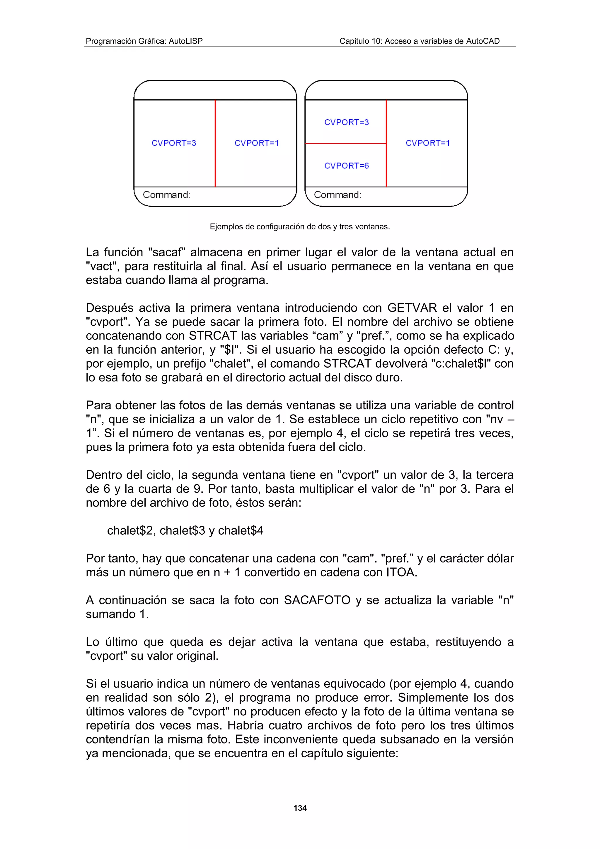 Programación Gráfica: AutoLISP Capitulo 10: Acceso a variables de AutoCAD
134
Ejemplos de configuración de dos y tres ventanas.
La función "sacaf” almacena en primer lugar el valor de la ventana actual en
"vact", para restituirla al final. Así el usuario permanece en la ventana en que
estaba cuando llama al programa.
Después activa la primera ventana introduciendo con GETVAR el valor 1 en
"cvport". Ya se puede sacar la primera foto. El nombre del archivo se obtiene
concatenando con STRCAT las variables “cam” y "pref.”, como se ha explicado
en la función anterior, y "$I". Si el usuario ha escogido la opción defecto C: y,
por ejemplo, un prefijo "chalet", el comando STRCAT devolverá "c:chalet$l" con
lo esa foto se grabará en el directorio actual del disco duro.
Para obtener las fotos de las demás ventanas se utiliza una variable de control
"n", que se inicializa a un valor de 1. Se establece un ciclo repetitivo con "nv –
1”. Si el número de ventanas es, por ejemplo 4, el ciclo se repetirá tres veces,
pues la primera foto ya esta obtenida fuera del ciclo.
Dentro del ciclo, la segunda ventana tiene en "cvport" un valor de 3, la tercera
de 6 y la cuarta de 9. Por tanto, basta multiplicar el valor de "n" por 3. Para el
nombre del archivo de foto, éstos serán:
chalet$2, chalet$3 y chalet$4
Por tanto, hay que concatenar una cadena con "cam". "pref.” y el carácter dólar
más un número que en n + 1 convertido en cadena con ITOA.
A continuación se saca la foto con SACAFOTO y se actualiza la variable "n"
sumando 1.
Lo último que queda es dejar activa la ventana que estaba, restituyendo a
"cvport" su valor original.
Si el usuario indica un número de ventanas equivocado (por ejemplo 4, cuando
en realidad son sólo 2), el programa no produce error. Simplemente los dos
últimos valores de "cvport" no producen efecto y la foto de la última ventana se
repetiría dos veces mas. Habría cuatro archivos de foto pero los tres últimos
contendrían la misma foto. Este inconveniente queda subsanado en la versión
ya mencionada, que se encuentra en el capítulo siguiente:
 