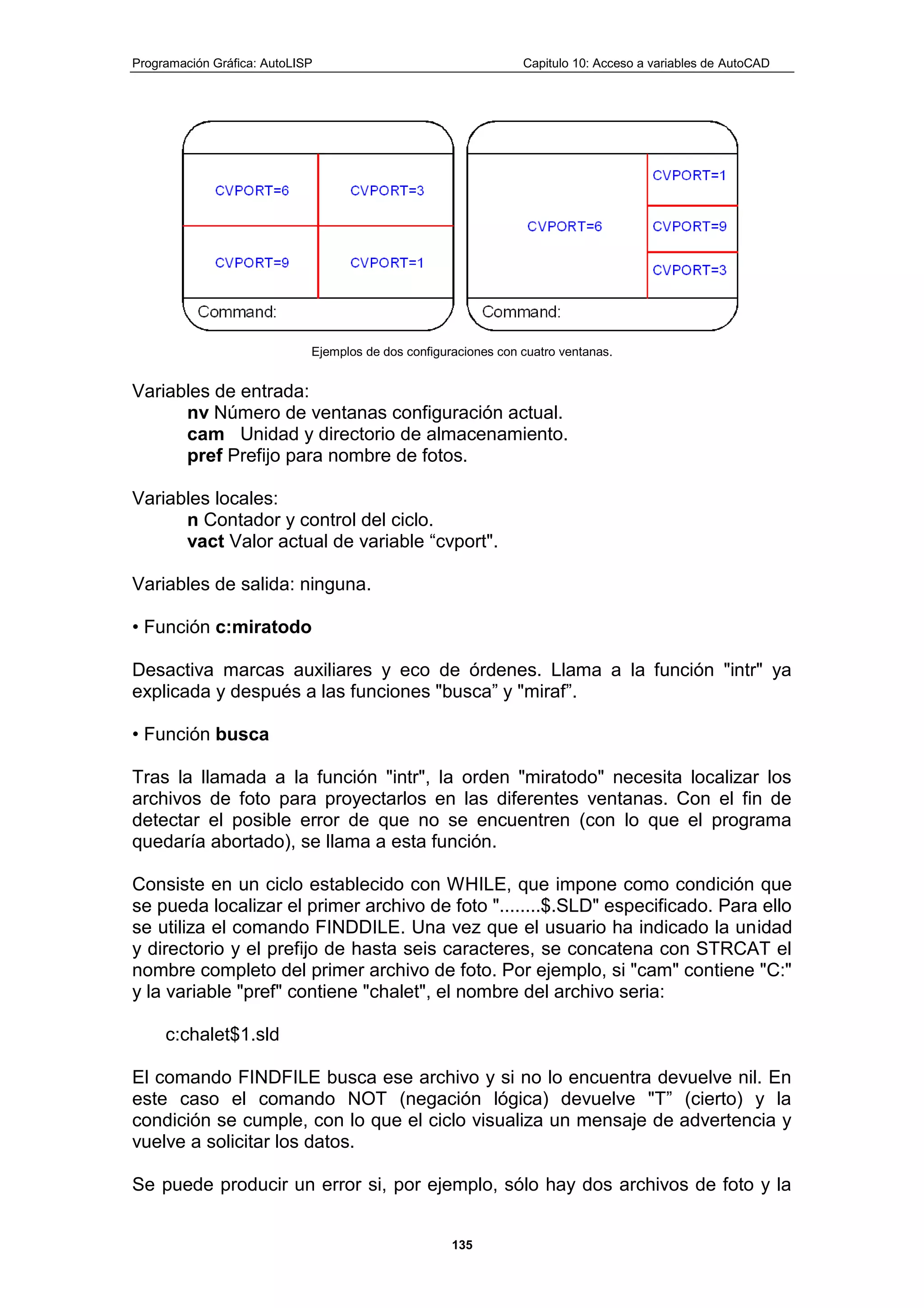 Programación Gráfica: AutoLISP Capitulo 10: Acceso a variables de AutoCAD
135
Ejemplos de dos configuraciones con cuatro ventanas.
Variables de entrada:
nv Número de ventanas configuración actual.
cam Unidad y directorio de almacenamiento.
pref Prefijo para nombre de fotos.
Variables locales:
n Contador y control del ciclo.
vact Valor actual de variable “cvport".
Variables de salida: ninguna.
• Función c:miratodo
Desactiva marcas auxiliares y eco de órdenes. Llama a la función "intr" ya
explicada y después a las funciones "busca” y "miraf”.
• Función busca
Tras la llamada a la función "intr", la orden "miratodo" necesita localizar los
archivos de foto para proyectarlos en las diferentes ventanas. Con el fin de
detectar el posible error de que no se encuentren (con lo que el programa
quedaría abortado), se llama a esta función.
Consiste en un ciclo establecido con WHILE, que impone como condición que
se pueda localizar el primer archivo de foto "........$.SLD" especificado. Para ello
se utiliza el comando FINDDILE. Una vez que el usuario ha indicado la unidad
y directorio y el prefijo de hasta seis caracteres, se concatena con STRCAT el
nombre completo del primer archivo de foto. Por ejemplo, si "cam" contiene "C:"
y la variable "pref" contiene "chalet", el nombre del archivo seria:
c:chalet$1.sld
El comando FINDFILE busca ese archivo y si no lo encuentra devuelve nil. En
este caso el comando NOT (negación lógica) devuelve "T” (cierto) y la
condición se cumple, con lo que el ciclo visualiza un mensaje de advertencia y
vuelve a solicitar los datos.
Se puede producir un error si, por ejemplo, sólo hay dos archivos de foto y la
 