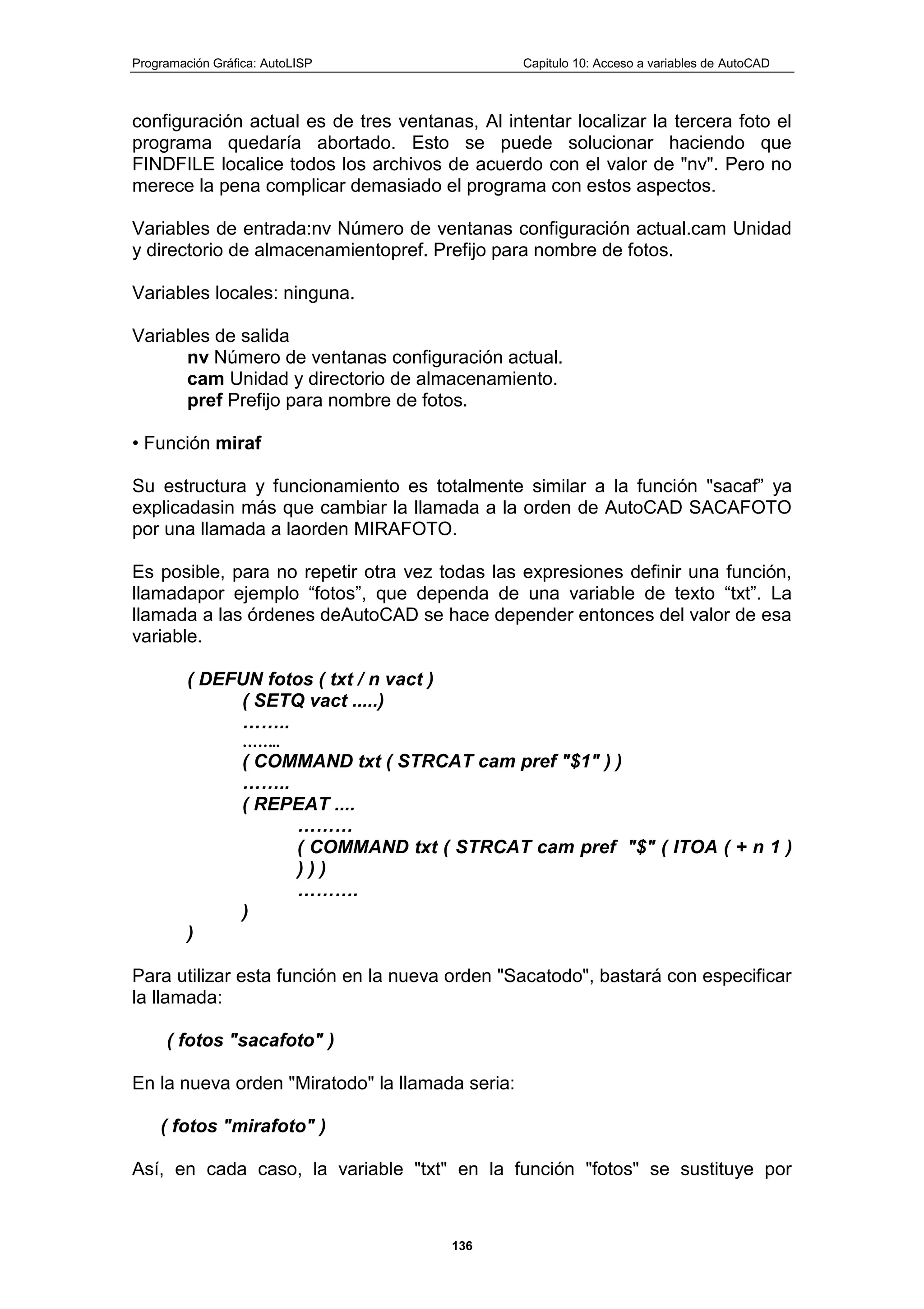 Programación Gráfica: AutoLISP Capitulo 10: Acceso a variables de AutoCAD
136
configuración actual es de tres ventanas, Al intentar localizar la tercera foto el
programa quedaría abortado. Esto se puede solucionar haciendo que
FINDFILE localice todos los archivos de acuerdo con el valor de "nv". Pero no
merece la pena complicar demasiado el programa con estos aspectos.
Variables de entrada:nv Número de ventanas configuración actual.cam Unidad
y directorio de almacenamientopref. Prefijo para nombre de fotos.
Variables locales: ninguna.
Variables de salida
nv Número de ventanas configuración actual.
cam Unidad y directorio de almacenamiento.
pref Prefijo para nombre de fotos.
• Función miraf
Su estructura y funcionamiento es totalmente similar a la función "sacaf” ya
explicadasin más que cambiar la llamada a la orden de AutoCAD SACAFOTO
por una llamada a laorden MIRAFOTO.
Es posible, para no repetir otra vez todas las expresiones definir una función,
llamadapor ejemplo “fotos”, que dependa de una variable de texto “txt”. La
llamada a las órdenes deAutoCAD se hace depender entonces del valor de esa
variable.
( DEFUN fotos ( txt / n vact )
( SETQ vact .....)
……..
……..
( COMMAND txt ( STRCAT cam pref "$1" ) )
……..
( REPEAT ....
………
( COMMAND txt ( STRCAT cam pref "$" ( ITOA ( + n 1 )
) ) )
……….
)
)
Para utilizar esta función en la nueva orden "Sacatodo", bastará con especificar
la llamada:
( fotos "sacafoto" )
En la nueva orden "Miratodo" la llamada seria:
( fotos "mirafoto" )
Así, en cada caso, la variable "txt" en la función "fotos" se sustituye por
 