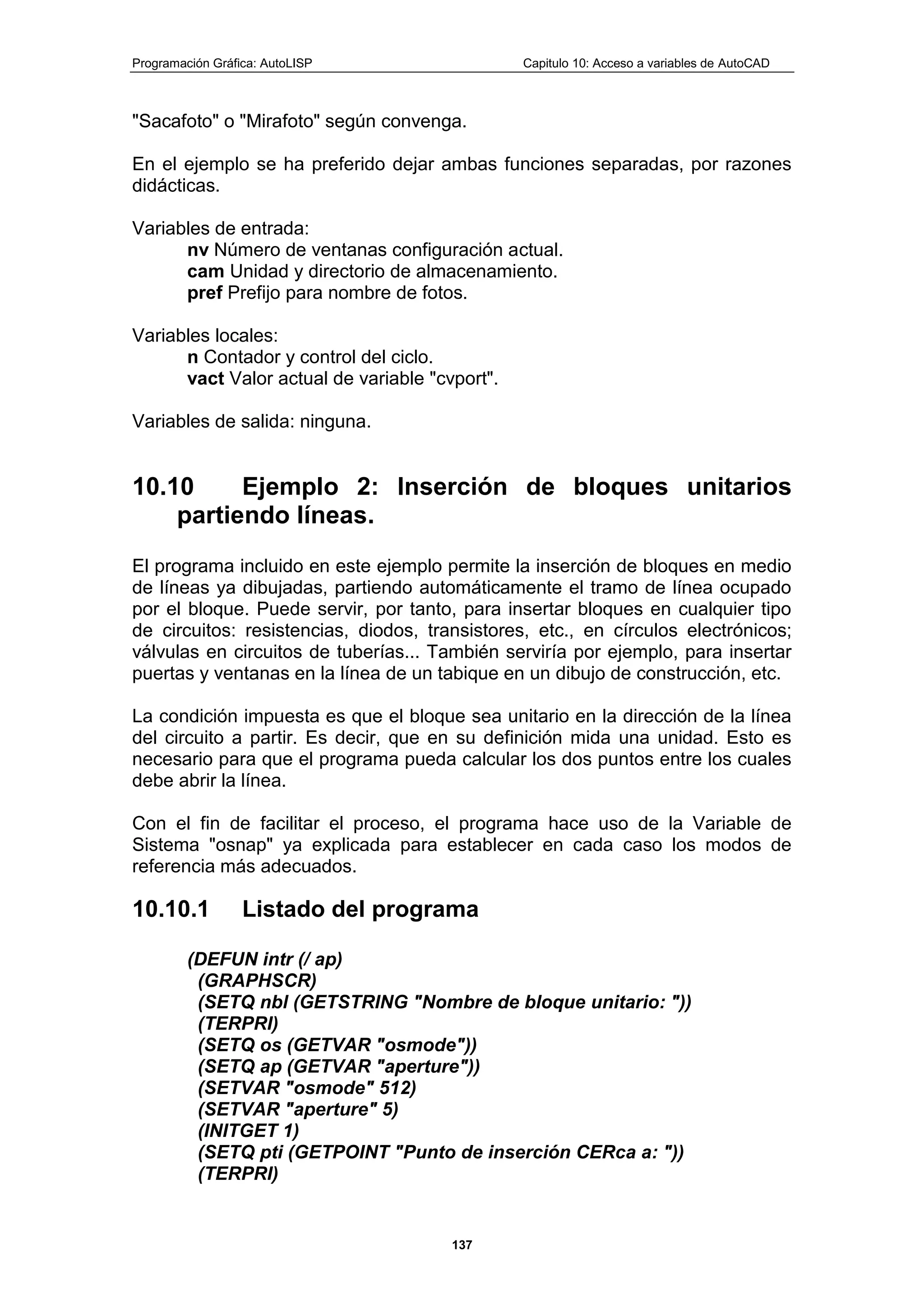 Programación Gráfica: AutoLISP Capitulo 10: Acceso a variables de AutoCAD
137
"Sacafoto" o "Mirafoto" según convenga.
En el ejemplo se ha preferido dejar ambas funciones separadas, por razones
didácticas.
Variables de entrada:
nv Número de ventanas configuración actual.
cam Unidad y directorio de almacenamiento.
pref Prefijo para nombre de fotos.
Variables locales:
n Contador y control del ciclo.
vact Valor actual de variable "cvport".
Variables de salida: ninguna.
10.10 Ejemplo 2: Inserción de bloques unitarios
partiendo líneas.
El programa incluido en este ejemplo permite la inserción de bloques en medio
de líneas ya dibujadas, partiendo automáticamente el tramo de línea ocupado
por el bloque. Puede servir, por tanto, para insertar bloques en cualquier tipo
de circuitos: resistencias, diodos, transistores, etc., en círculos electrónicos;
válvulas en circuitos de tuberías... También serviría por ejemplo, para insertar
puertas y ventanas en la línea de un tabique en un dibujo de construcción, etc.
La condición impuesta es que el bloque sea unitario en la dirección de la línea
del circuito a partir. Es decir, que en su definición mida una unidad. Esto es
necesario para que el programa pueda calcular los dos puntos entre los cuales
debe abrir la línea.
Con el fin de facilitar el proceso, el programa hace uso de la Variable de
Sistema "osnap" ya explicada para establecer en cada caso los modos de
referencia más adecuados.
10.10.1 Listado del programa
(DEFUN intr (/ ap)
(GRAPHSCR)
(SETQ nbl (GETSTRING "Nombre de bloque unitario: "))
(TERPRI)
(SETQ os (GETVAR "osmode"))
(SETQ ap (GETVAR "aperture"))
(SETVAR "osmode" 512)
(SETVAR "aperture" 5)
(INITGET 1)
(SETQ pti (GETPOINT "Punto de inserción CERca a: "))
(TERPRI)
 