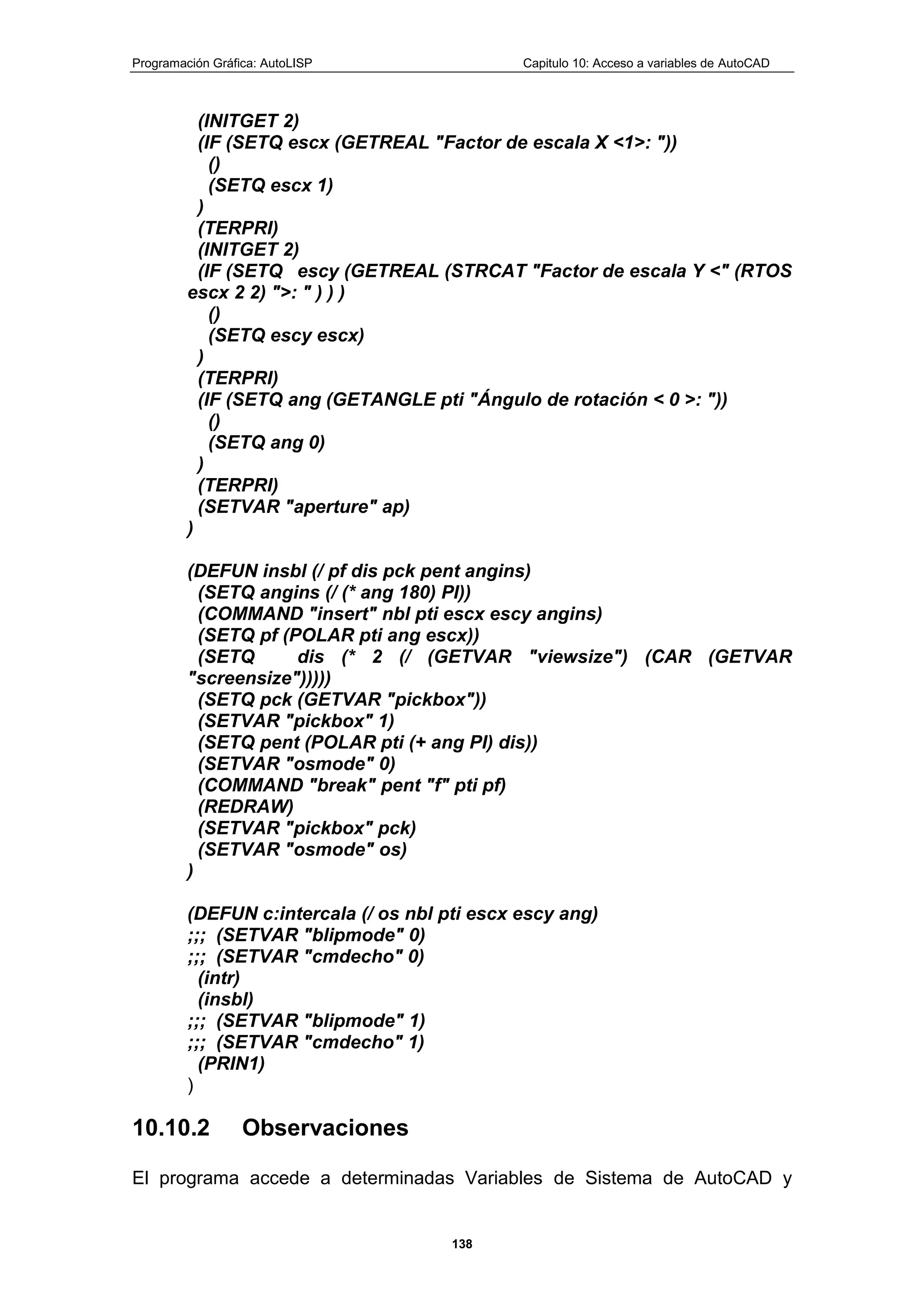 Programación Gráfica: AutoLISP Capitulo 10: Acceso a variables de AutoCAD
138
(INITGET 2)
(IF (SETQ escx (GETREAL "Factor de escala X <1>: "))
()
(SETQ escx 1)
)
(TERPRI)
(INITGET 2)
(IF (SETQ escy (GETREAL (STRCAT "Factor de escala Y <" (RTOS
escx 2 2) ">: " ) ) )
()
(SETQ escy escx)
)
(TERPRI)
(IF (SETQ ang (GETANGLE pti "Ángulo de rotación < 0 >: "))
()
(SETQ ang 0)
)
(TERPRI)
(SETVAR "aperture" ap)
)
(DEFUN insbl (/ pf dis pck pent angins)
(SETQ angins (/ (* ang 180) PI))
(COMMAND "insert" nbl pti escx escy angins)
(SETQ pf (POLAR pti ang escx))
(SETQ dis (* 2 (/ (GETVAR "viewsize") (CAR (GETVAR
"screensize")))))
(SETQ pck (GETVAR "pickbox"))
(SETVAR "pickbox" 1)
(SETQ pent (POLAR pti (+ ang PI) dis))
(SETVAR "osmode" 0)
(COMMAND "break" pent "f" pti pf)
(REDRAW)
(SETVAR "pickbox" pck)
(SETVAR "osmode" os)
)
(DEFUN c:intercala (/ os nbl pti escx escy ang)
;;; (SETVAR "blipmode" 0)
;;; (SETVAR "cmdecho" 0)
(intr)
(insbl)
;;; (SETVAR "blipmode" 1)
;;; (SETVAR "cmdecho" 1)
(PRIN1)
)
10.10.2 Observaciones
El programa accede a determinadas Variables de Sistema de AutoCAD y
 