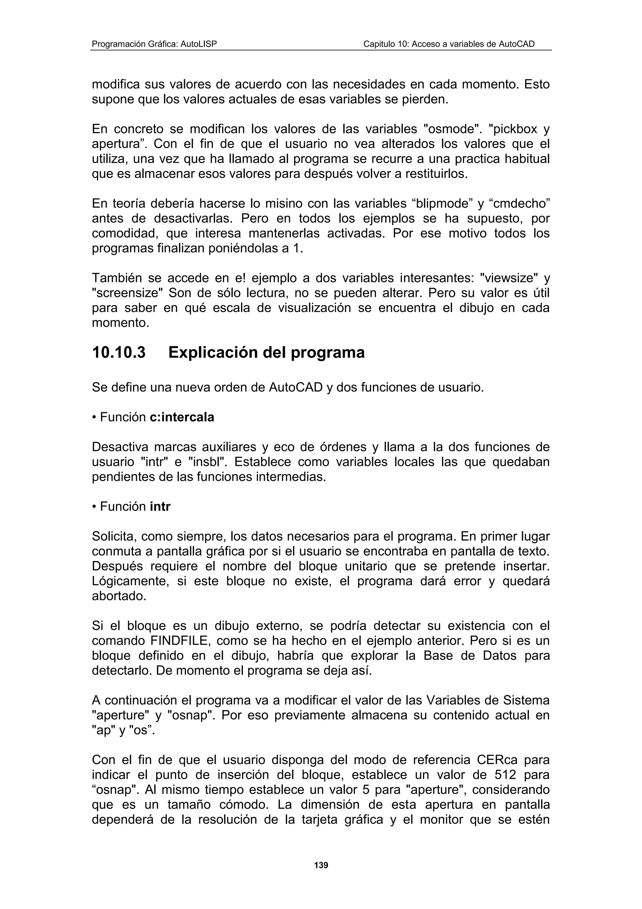 Programación Gráfica: AutoLISP Capitulo 10: Acceso a variables de AutoCAD
139
modifica sus valores de acuerdo con las necesidades en cada momento. Esto
supone que los valores actuales de esas variables se pierden.
En concreto se modifican los valores de las variables "osmode". "pickbox y
apertura”. Con el fin de que el usuario no vea alterados los valores que el
utiliza, una vez que ha llamado al programa se recurre a una practica habitual
que es almacenar esos valores para después volver a restituirlos.
En teoría debería hacerse lo misino con las variables “blipmode” y “cmdecho”
antes de desactivarlas. Pero en todos los ejemplos se ha supuesto, por
comodidad, que interesa mantenerlas activadas. Por ese motivo todos los
programas finalizan poniéndolas a 1.
También se accede en e! ejemplo a dos variables interesantes: "viewsize" y
"screensize" Son de sólo lectura, no se pueden alterar. Pero su valor es útil
para saber en qué escala de visualización se encuentra el dibujo en cada
momento.
10.10.3 Explicación del programa
Se define una nueva orden de AutoCAD y dos funciones de usuario.
• Función c:intercala
Desactiva marcas auxiliares y eco de órdenes y llama a la dos funciones de
usuario "intr" e "insbl". Establece como variables locales las que quedaban
pendientes de las funciones intermedias.
• Función intr
Solicita, como siempre, los datos necesarios para el programa. En primer lugar
conmuta a pantalla gráfica por si el usuario se encontraba en pantalla de texto.
Después requiere el nombre del bloque unitario que se pretende insertar.
Lógicamente, si este bloque no existe, el programa dará error y quedará
abortado.
Si el bloque es un dibujo externo, se podría detectar su existencia con el
comando FINDFILE, como se ha hecho en el ejemplo anterior. Pero si es un
bloque definido en el dibujo, habría que explorar la Base de Datos para
detectarlo. De momento el programa se deja así.
A continuación el programa va a modificar el valor de las Variables de Sistema
"aperture" y "osnap". Por eso previamente almacena su contenido actual en
"ap" y "os”.
Con el fin de que el usuario disponga del modo de referencia CERca para
indicar el punto de inserción del bloque, establece un valor de 512 para
“osnap". Al mismo tiempo establece un valor 5 para "aperture", considerando
que es un tamaño cómodo. La dimensión de esta apertura en pantalla
dependerá de la resolución de la tarjeta gráfica y el monitor que se estén
 