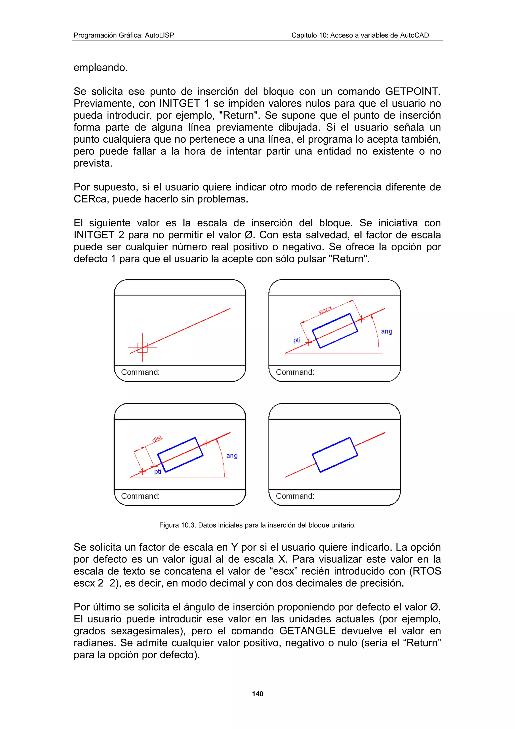 Programación Gráfica: AutoLISP Capitulo 10: Acceso a variables de AutoCAD
140
empleando.
Se solicita ese punto de inserción del bloque con un comando GETPOINT.
Previamente, con INITGET 1 se impiden valores nulos para que el usuario no
pueda introducir, por ejemplo, "Return". Se supone que el punto de inserción
forma parte de alguna línea previamente dibujada. Si el usuario señala un
punto cualquiera que no pertenece a una línea, el programa lo acepta también,
pero puede fallar a la hora de intentar partir una entidad no existente o no
prevista.
Por supuesto, si el usuario quiere indicar otro modo de referencia diferente de
CERca, puede hacerlo sin problemas.
El siguiente valor es la escala de inserción del bloque. Se iniciativa con
INITGET 2 para no permitir el valor Ø. Con esta salvedad, el factor de escala
puede ser cualquier número real positivo o negativo. Se ofrece la opción por
defecto 1 para que el usuario la acepte con sólo pulsar "Return".
Figura 10.3. Datos iniciales para la inserción del bloque unitario.
Se solicita un factor de escala en Y por si el usuario quiere indicarlo. La opción
por defecto es un valor igual al de escala X. Para visualizar este valor en la
escala de texto se concatena el valor de “escx” recién introducido con (RTOS
escx 2 2), es decir, en modo decimal y con dos decimales de precisión.
Por último se solicita el ángulo de inserción proponiendo por defecto el valor Ø.
El usuario puede introducir ese valor en las unidades actuales (por ejemplo,
grados sexagesimales), pero el comando GETANGLE devuelve el valor en
radianes. Se admite cualquier valor positivo, negativo o nulo (sería el “Return”
para la opción por defecto).
 