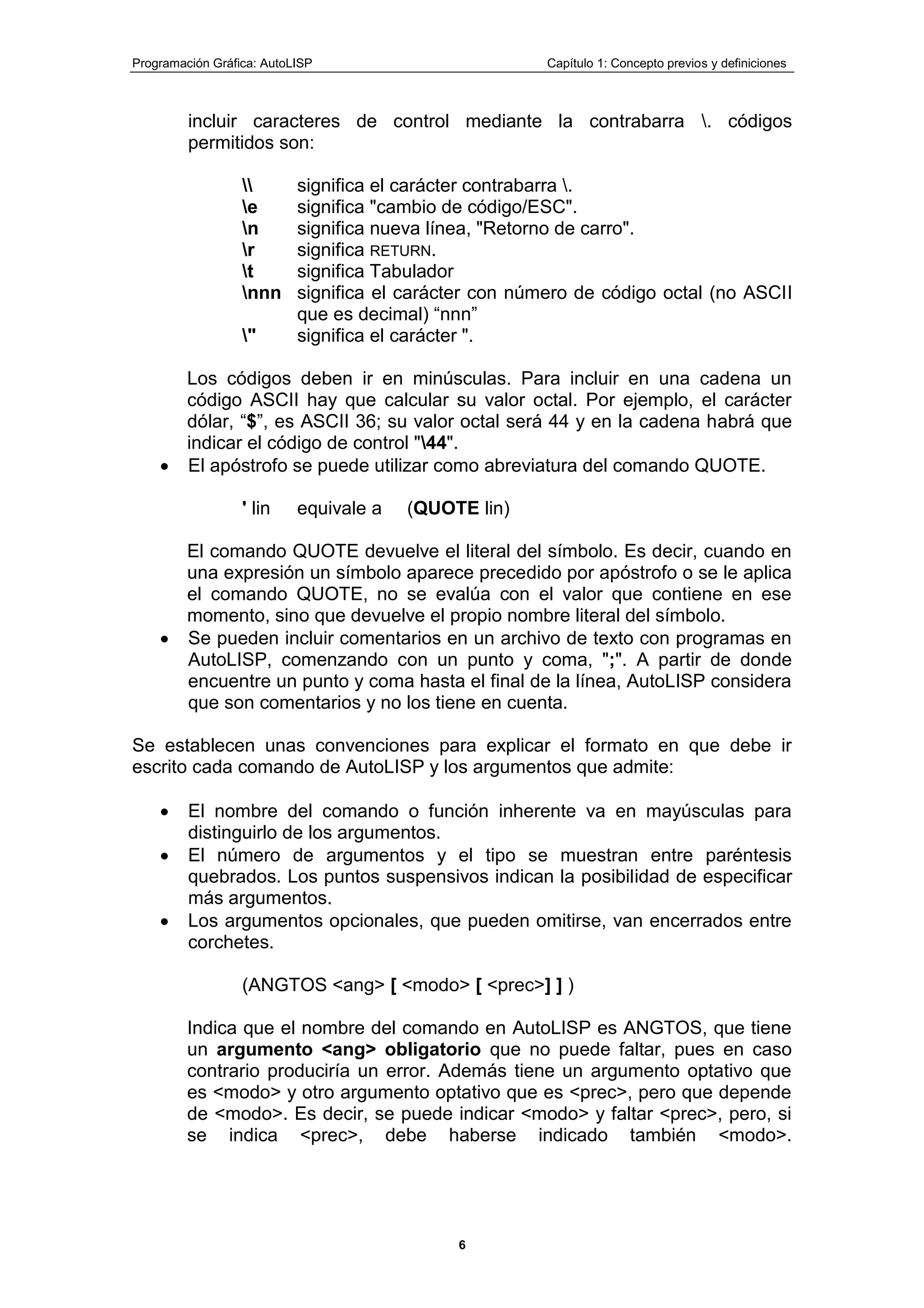 Programación Gráfica: AutoLISP Capítulo 1: Concepto previos y definiciones
6
incluir caracteres de control mediante la contrabarra . códigos
permitidos son:
 significa el carácter contrabarra .
e significa "cambio de código/ESC".
n significa nueva línea, "Retorno de carro".
r significa RETURN.
t significa Tabulador
nnn significa el carácter con número de código octal (no ASCII
que es decimal) “nnn”
" significa el carácter ".
Los códigos deben ir en minúsculas. Para incluir en una cadena un
código ASCII hay que calcular su valor octal. Por ejemplo, el carácter
dólar, “$”, es ASCII 36; su valor octal será 44 y en la cadena habrá que
indicar el código de control "44".
El apóstrofo se puede utilizar como abreviatura del comando QUOTE.
' lin equivale a (QUOTE lin)
El comando QUOTE devuelve el literal del símbolo. Es decir, cuando en
una expresión un símbolo aparece precedido por apóstrofo o se le aplica
el comando QUOTE, no se evalúa con el valor que contiene en ese
momento, sino que devuelve el propio nombre literal del símbolo.
Se pueden incluir comentarios en un archivo de texto con programas en
AutoLISP, comenzando con un punto y coma, ";". A partir de donde
encuentre un punto y coma hasta el final de la línea, AutoLISP considera
que son comentarios y no los tiene en cuenta.
Se establecen unas convenciones para explicar el formato en que debe ir
escrito cada comando de AutoLISP y los argumentos que admite:
El nombre del comando o función inherente va en mayúsculas para
distinguirlo de los argumentos.
El número de argumentos y el tipo se muestran entre paréntesis
quebrados. Los puntos suspensivos indican la posibilidad de especificar
más argumentos.
Los argumentos opcionales, que pueden omitirse, van encerrados entre
corchetes.
(ANGTOS <ang> [ <modo> [ <prec>] ] )
Indica que el nombre del comando en AutoLISP es ANGTOS, que tiene
un argumento <ang> obligatorio que no puede faltar, pues en caso
contrario produciría un error. Además tiene un argumento optativo que
es <modo> y otro argumento optativo que es <prec>, pero que depende
de <modo>. Es decir, se puede indicar <modo> y faltar <prec>, pero, si
se indica <prec>, debe haberse indicado también <modo>.
 