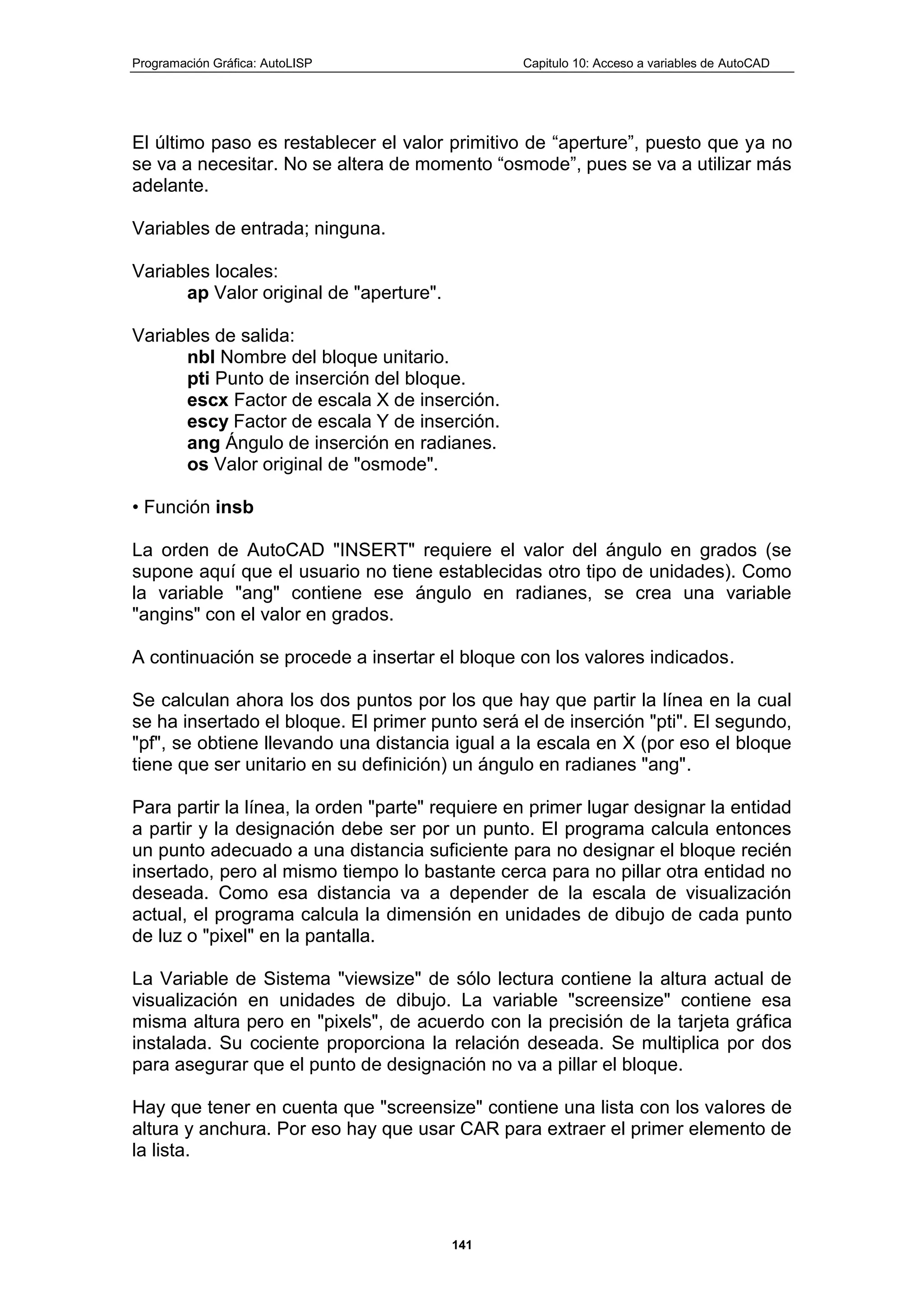 Programación Gráfica: AutoLISP Capitulo 10: Acceso a variables de AutoCAD
141
El último paso es restablecer el valor primitivo de “aperture”, puesto que ya no
se va a necesitar. No se altera de momento “osmode”, pues se va a utilizar más
adelante.
Variables de entrada; ninguna.
Variables locales:
ap Valor original de "aperture".
Variables de salida:
nbl Nombre del bloque unitario.
pti Punto de inserción del bloque.
escx Factor de escala X de inserción.
escy Factor de escala Y de inserción.
ang Ángulo de inserción en radianes.
os Valor original de "osmode".
• Función insb
La orden de AutoCAD "INSERT" requiere el valor del ángulo en grados (se
supone aquí que el usuario no tiene establecidas otro tipo de unidades). Como
la variable "ang" contiene ese ángulo en radianes, se crea una variable
"angins" con el valor en grados.
A continuación se procede a insertar el bloque con los valores indicados.
Se calculan ahora los dos puntos por los que hay que partir la línea en la cual
se ha insertado el bloque. El primer punto será el de inserción "pti". El segundo,
"pf", se obtiene llevando una distancia igual a la escala en X (por eso el bloque
tiene que ser unitario en su definición) un ángulo en radianes "ang".
Para partir la línea, la orden "parte" requiere en primer lugar designar la entidad
a partir y la designación debe ser por un punto. El programa calcula entonces
un punto adecuado a una distancia suficiente para no designar el bloque recién
insertado, pero al mismo tiempo lo bastante cerca para no pillar otra entidad no
deseada. Como esa distancia va a depender de la escala de visualización
actual, el programa calcula la dimensión en unidades de dibujo de cada punto
de luz o "pixel" en la pantalla.
La Variable de Sistema "viewsize" de sólo lectura contiene la altura actual de
visualización en unidades de dibujo. La variable "screensize" contiene esa
misma altura pero en "pixels", de acuerdo con la precisión de la tarjeta gráfica
instalada. Su cociente proporciona la relación deseada. Se multiplica por dos
para asegurar que el punto de designación no va a pillar el bloque.
Hay que tener en cuenta que "screensize" contiene una lista con los valores de
altura y anchura. Por eso hay que usar CAR para extraer el primer elemento de
la lista.
 