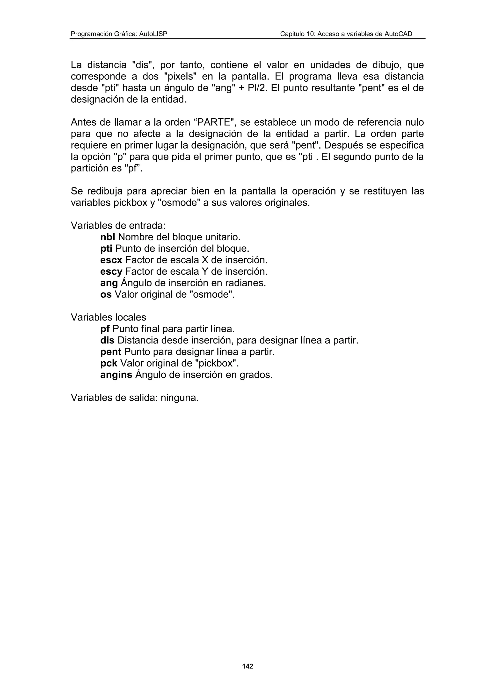 Programación Gráfica: AutoLISP Capitulo 10: Acceso a variables de AutoCAD
142
La distancia "dis", por tanto, contiene el valor en unidades de dibujo, que
corresponde a dos "pixels" en la pantalla. El programa lleva esa distancia
desde "pti" hasta un ángulo de "ang" + Pl/2. El punto resultante "pent" es el de
designación de la entidad.
Antes de llamar a la orden “PARTE", se establece un modo de referencia nulo
para que no afecte a la designación de la entidad a partir. La orden parte
requiere en primer lugar la designación, que será "pent". Después se especifica
la opción "p" para que pida el primer punto, que es "pti . El segundo punto de la
partición es "pf”.
Se redibuja para apreciar bien en la pantalla la operación y se restituyen las
variables pickbox y "osmode" a sus valores originales.
Variables de entrada:
nbl Nombre del bloque unitario.
pti Punto de inserción del bloque.
escx Factor de escala X de inserción.
escy Factor de escala Y de inserción.
ang Ángulo de inserción en radianes.
os Valor original de "osmode".
Variables locales
pf Punto final para partir línea.
dis Distancia desde inserción, para designar línea a partir.
pent Punto para designar línea a partir.
pck Valor original de "pickbox".
angins Ángulo de inserción en grados.
Variables de salida: ninguna.
 