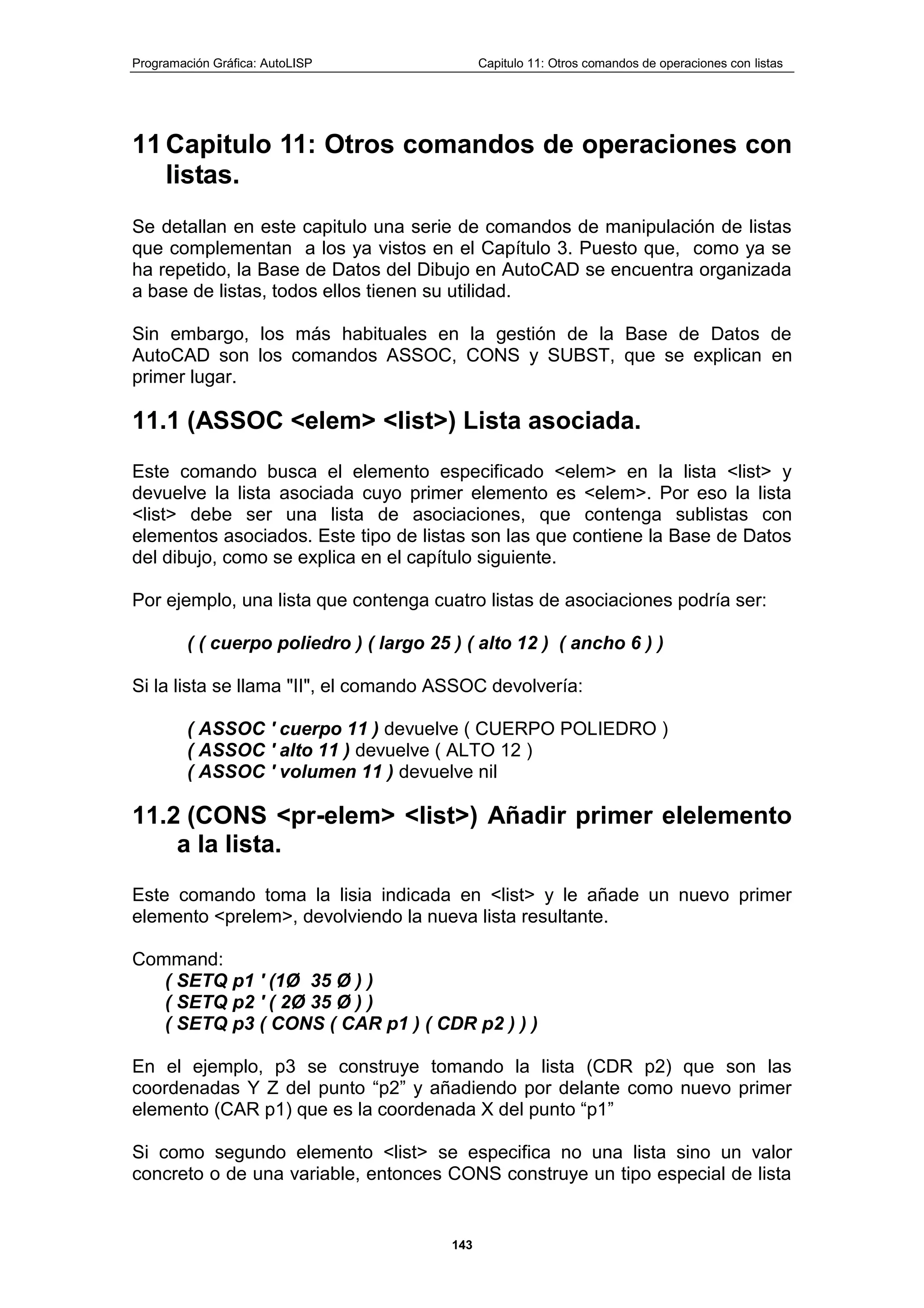 Programación Gráfica: AutoLISP Capitulo 11: Otros comandos de operaciones con listas
143
11 Capitulo 11: Otros comandos de operaciones con
listas.
Se detallan en este capitulo una serie de comandos de manipulación de listas
que complementan a los ya vistos en el Capítulo 3. Puesto que, como ya se
ha repetido, la Base de Datos del Dibujo en AutoCAD se encuentra organizada
a base de listas, todos ellos tienen su utilidad.
Sin embargo, los más habituales en la gestión de la Base de Datos de
AutoCAD son los comandos ASSOC, CONS y SUBST, que se explican en
primer lugar.
11.1 (ASSOC <elem> <list>) Lista asociada.
Este comando busca el elemento especificado <elem> en la lista <list> y
devuelve la lista asociada cuyo primer elemento es <elem>. Por eso la lista
<list> debe ser una lista de asociaciones, que contenga sublistas con
elementos asociados. Este tipo de listas son las que contiene la Base de Datos
del dibujo, como se explica en el capítulo siguiente.
Por ejemplo, una lista que contenga cuatro listas de asociaciones podría ser:
( ( cuerpo poliedro ) ( largo 25 ) ( alto 12 ) ( ancho 6 ) )
Si la lista se llama "II", el comando ASSOC devolvería:
( ASSOC ' cuerpo 11 ) devuelve ( CUERPO POLIEDRO )
( ASSOC ' alto 11 ) devuelve ( ALTO 12 )
( ASSOC ' volumen 11 ) devuelve nil
11.2 (CONS <pr-elem> <list>) Añadir primer elelemento
a la lista.
Este comando toma la lisia indicada en <list> y le añade un nuevo primer
elemento <prelem>, devolviendo la nueva lista resultante.
Command:
( SETQ p1 ' (1Ø 35 Ø ) )
( SETQ p2 ' ( 2Ø 35 Ø ) )
( SETQ p3 ( CONS ( CAR p1 ) ( CDR p2 ) ) )
En el ejemplo, p3 se construye tomando la lista (CDR p2) que son las
coordenadas Y Z del punto “p2” y añadiendo por delante como nuevo primer
elemento (CAR p1) que es la coordenada X del punto “p1”
Si como segundo elemento <list> se especifica no una lista sino un valor
concreto o de una variable, entonces CONS construye un tipo especial de lista
 