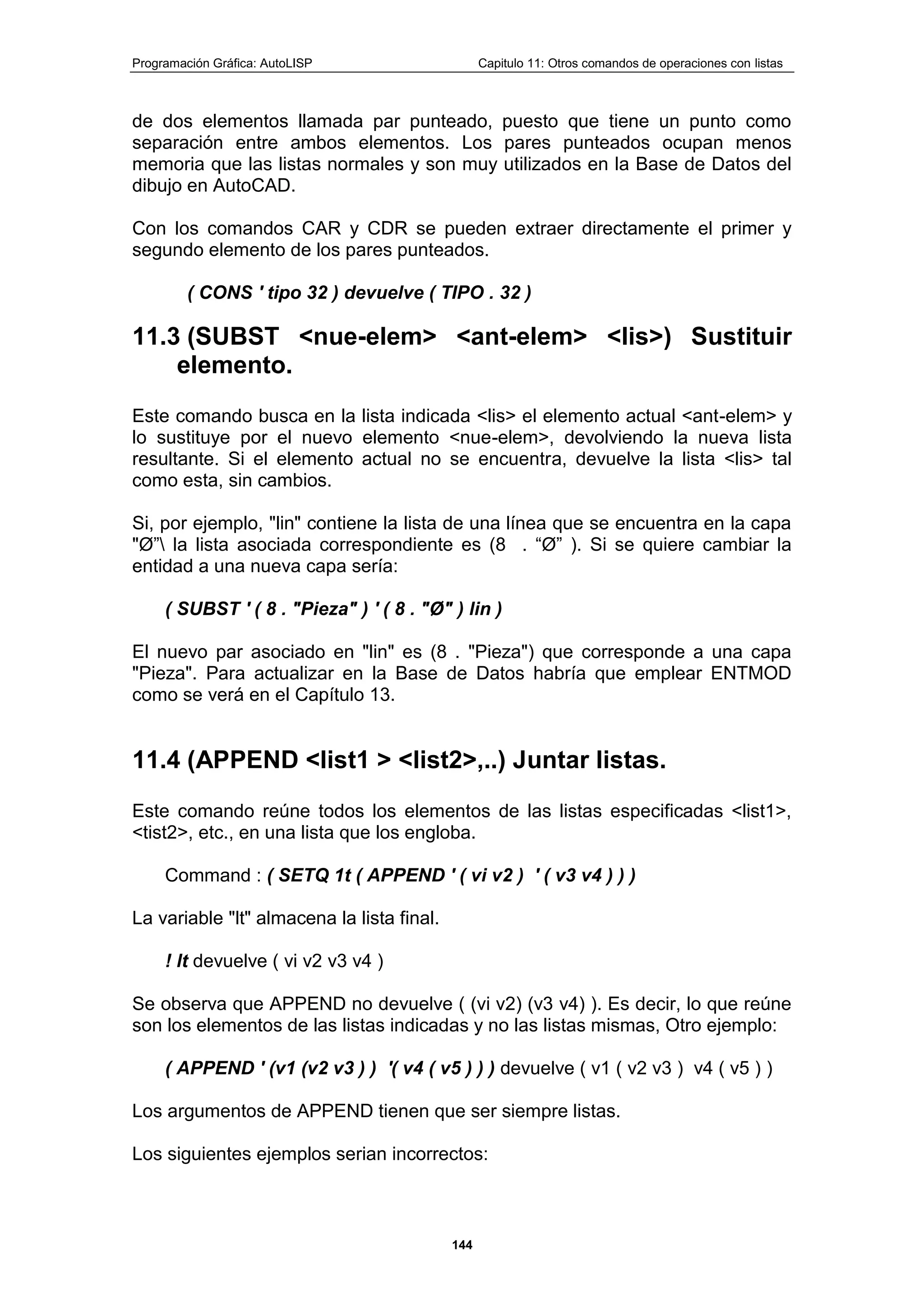Programación Gráfica: AutoLISP Capitulo 11: Otros comandos de operaciones con listas
144
de dos elementos llamada par punteado, puesto que tiene un punto como
separación entre ambos elementos. Los pares punteados ocupan menos
memoria que las listas normales y son muy utilizados en la Base de Datos del
dibujo en AutoCAD.
Con los comandos CAR y CDR se pueden extraer directamente el primer y
segundo elemento de los pares punteados.
( CONS ' tipo 32 ) devuelve ( TIPO . 32 )
11.3 (SUBST <nue-elem> <ant-elem> <lis>) Sustituir
elemento.
Este comando busca en la lista indicada <lis> el elemento actual <ant-elem> y
lo sustituye por el nuevo elemento <nue-elem>, devolviendo la nueva lista
resultante. Si el elemento actual no se encuentra, devuelve la lista <lis> tal
como esta, sin cambios.
Si, por ejemplo, "lin" contiene la lista de una línea que se encuentra en la capa
"Ø” la lista asociada correspondiente es (8 . “Ø” ). Si se quiere cambiar la
entidad a una nueva capa sería:
( SUBST ' ( 8 . "Pieza" ) ' ( 8 . "Ø" ) lin )
El nuevo par asociado en "lin" es (8 . "Pieza") que corresponde a una capa
"Pieza". Para actualizar en la Base de Datos habría que emplear ENTMOD
como se verá en el Capítulo 13.
11.4 (APPEND <list1 > <list2>,..) Juntar listas.
Este comando reúne todos los elementos de las listas especificadas <list1>,
<tist2>, etc., en una lista que los engloba.
Command : ( SETQ 1t ( APPEND ' ( vi v2 ) ' ( v3 v4 ) ) )
La variable "lt" almacena la lista final.
! lt devuelve ( vi v2 v3 v4 )
Se observa que APPEND no devuelve ( (vi v2) (v3 v4) ). Es decir, lo que reúne
son los elementos de las listas indicadas y no las listas mismas, Otro ejemplo:
( APPEND ' (v1 (v2 v3 ) ) '( v4 ( v5 ) ) ) devuelve ( v1 ( v2 v3 ) v4 ( v5 ) )
Los argumentos de APPEND tienen que ser siempre listas.
Los siguientes ejemplos serian incorrectos:
 