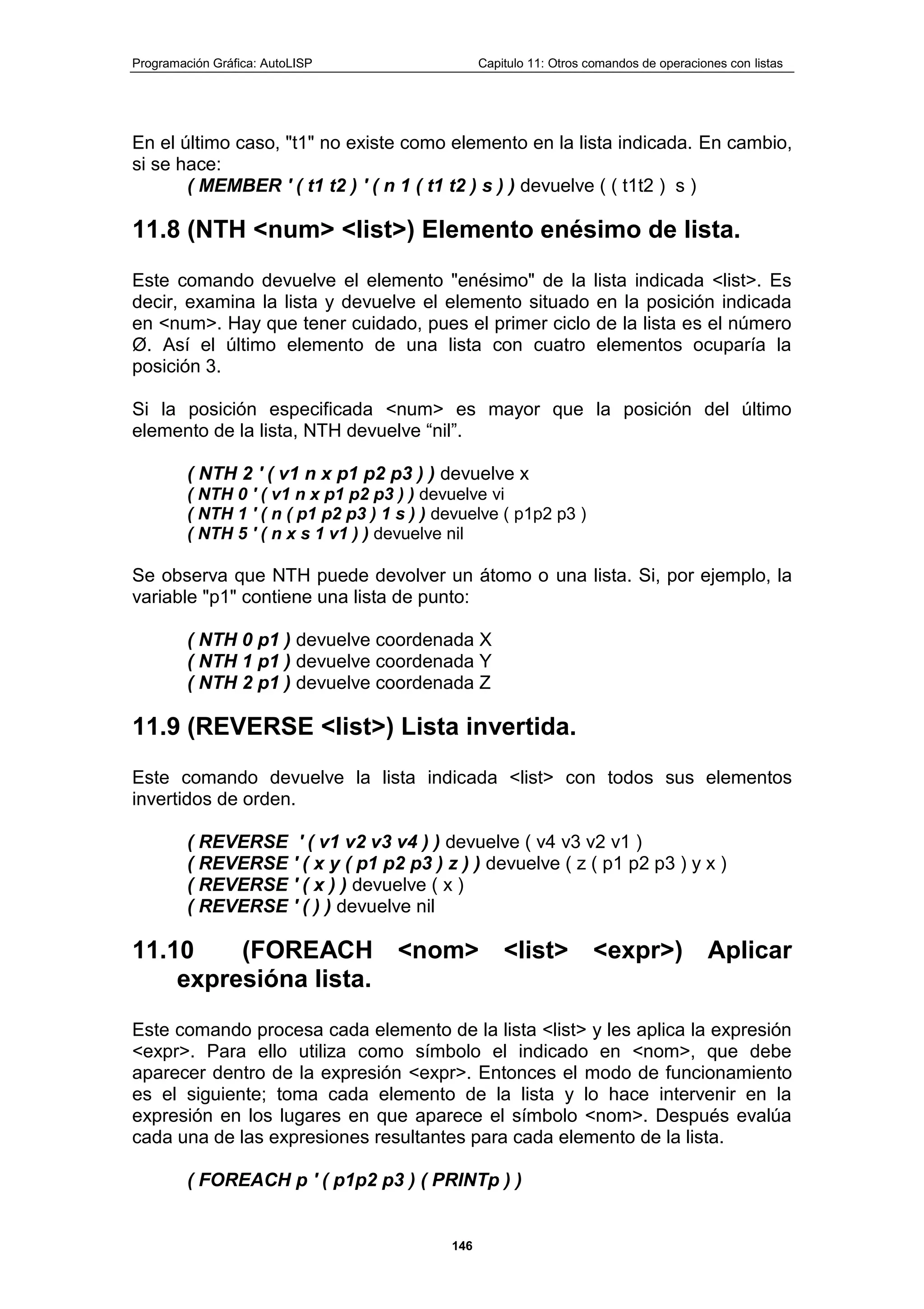 Programación Gráfica: AutoLISP Capitulo 11: Otros comandos de operaciones con listas
146
En el último caso, "t1" no existe como elemento en la lista indicada. En cambio,
si se hace:
( MEMBER ' ( t1 t2 ) ' ( n 1 ( t1 t2 ) s ) ) devuelve ( ( t1t2 ) s )
11.8 (NTH <num> <list>) Elemento enésimo de lista.
Este comando devuelve el elemento "enésimo" de la lista indicada <list>. Es
decir, examina la lista y devuelve el elemento situado en la posición indicada
en <num>. Hay que tener cuidado, pues el primer ciclo de la lista es el número
Ø. Así el último elemento de una lista con cuatro elementos ocuparía la
posición 3.
Si la posición especificada <num> es mayor que la posición del último
elemento de la lista, NTH devuelve “nil”.
( NTH 2 ' ( v1 n x p1 p2 p3 ) ) devuelve x
( NTH 0 ' ( v1 n x p1 p2 p3 ) ) devuelve vi
( NTH 1 ' ( n ( p1 p2 p3 ) 1 s ) ) devuelve ( p1p2 p3 )
( NTH 5 ' ( n x s 1 v1 ) ) devuelve nil
Se observa que NTH puede devolver un átomo o una lista. Si, por ejemplo, la
variable "p1" contiene una lista de punto:
( NTH 0 p1 ) devuelve coordenada X
( NTH 1 p1 ) devuelve coordenada Y
( NTH 2 p1 ) devuelve coordenada Z
11.9 (REVERSE <list>) Lista invertida.
Este comando devuelve la lista indicada <list> con todos sus elementos
invertidos de orden.
( REVERSE ' ( v1 v2 v3 v4 ) ) devuelve ( v4 v3 v2 v1 )
( REVERSE ' ( x y ( p1 p2 p3 ) z ) ) devuelve ( z ( p1 p2 p3 ) y x )
( REVERSE ' ( x ) ) devuelve ( x )
( REVERSE ' ( ) ) devuelve nil
11.10 (FOREACH <nom> <list> <expr>) Aplicar
expresióna lista.
Este comando procesa cada elemento de la lista <list> y les aplica la expresión
<expr>. Para ello utiliza como símbolo el indicado en <nom>, que debe
aparecer dentro de la expresión <expr>. Entonces el modo de funcionamiento
es el siguiente; toma cada elemento de la lista y lo hace intervenir en la
expresión en los lugares en que aparece el símbolo <nom>. Después evalúa
cada una de las expresiones resultantes para cada elemento de la lista.
( FOREACH p ' ( p1p2 p3 ) ( PRINTp ) )
 