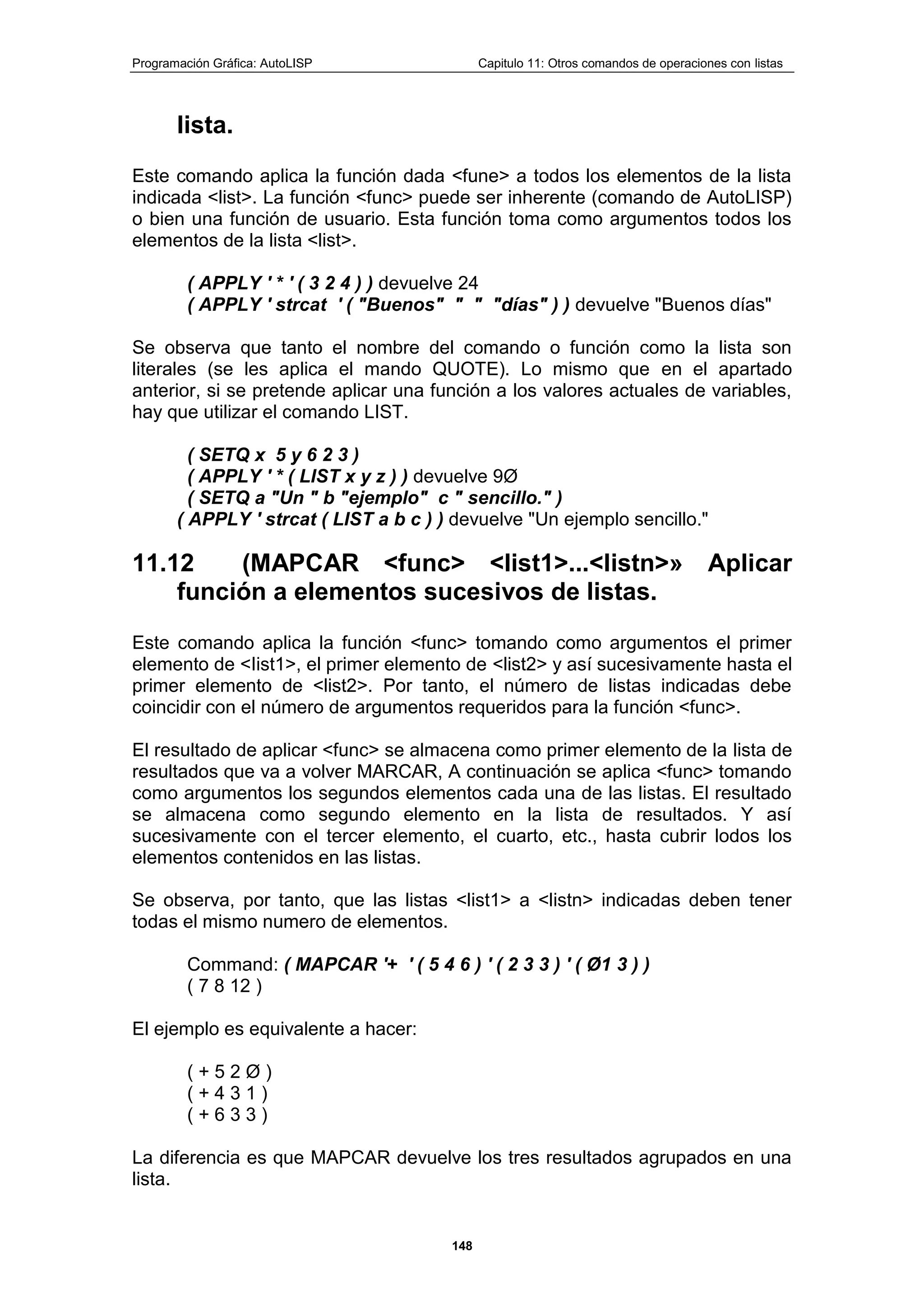 Programación Gráfica: AutoLISP Capitulo 11: Otros comandos de operaciones con listas
148
lista.
Este comando aplica la función dada <fune> a todos los elementos de la lista
indicada <list>. La función <func> puede ser inherente (comando de AutoLISP)
o bien una función de usuario. Esta función toma como argumentos todos los
elementos de la lista <list>.
( APPLY ' * ' ( 3 2 4 ) ) devuelve 24
( APPLY ' strcat ' ( "Buenos" " " "días" ) ) devuelve "Buenos días"
Se observa que tanto el nombre del comando o función como la lista son
literales (se les aplica el mando QUOTE). Lo mismo que en el apartado
anterior, si se pretende aplicar una función a los valores actuales de variables,
hay que utilizar el comando LIST.
( SETQ x 5 y 6 2 3 )
( APPLY ' * ( LIST x y z ) ) devuelve 9Ø
( SETQ a "Un " b "ejemplo" c " sencillo." )
( APPLY ' strcat ( LIST a b c ) ) devuelve "Un ejemplo sencillo."
11.12 (MAPCAR <func> <list1>...<listn>» Aplicar
función a elementos sucesivos de listas.
Este comando aplica la función <func> tomando como argumentos el primer
elemento de <Iist1>, el primer elemento de <list2> y así sucesivamente hasta el
primer elemento de <list2>. Por tanto, el número de listas indicadas debe
coincidir con el número de argumentos requeridos para la función <func>.
El resultado de aplicar <func> se almacena como primer elemento de la lista de
resultados que va a volver MARCAR, A continuación se aplica <func> tomando
como argumentos los segundos elementos cada una de las listas. El resultado
se almacena como segundo elemento en la lista de resultados. Y así
sucesivamente con el tercer elemento, el cuarto, etc., hasta cubrir lodos los
elementos contenidos en las listas.
Se observa, por tanto, que las listas <list1> a <listn> indicadas deben tener
todas el mismo numero de elementos.
Command: ( MAPCAR '+ ' ( 5 4 6 ) ' ( 2 3 3 ) ' ( Ø1 3 ) )
( 7 8 12 )
El ejemplo es equivalente a hacer:
( + 5 2 Ø )
( + 4 3 1 )
( + 6 3 3 )
La diferencia es que MAPCAR devuelve los tres resultados agrupados en una
lista.
 