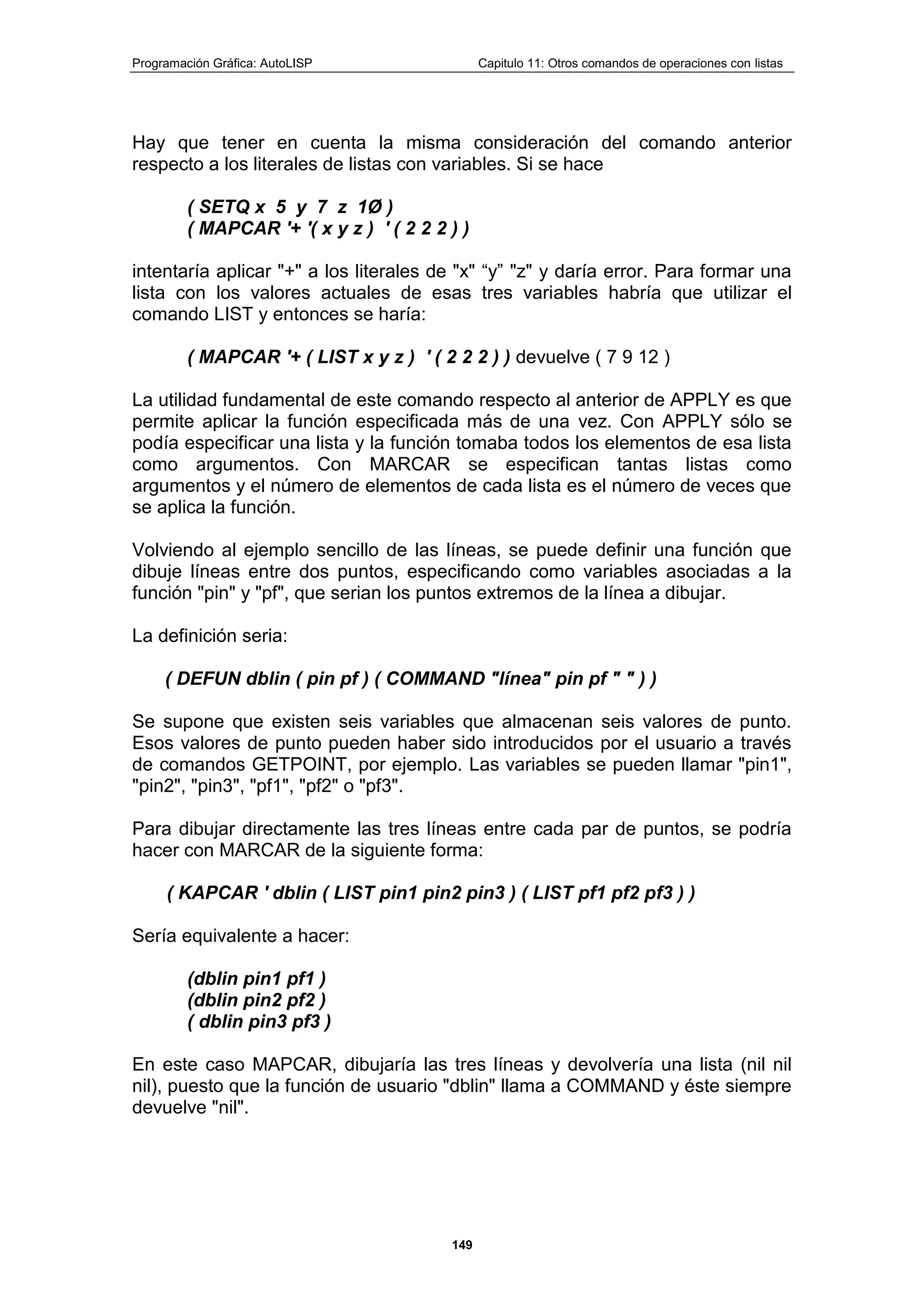 Programación Gráfica: AutoLISP Capitulo 11: Otros comandos de operaciones con listas
149
Hay que tener en cuenta la misma consideración del comando anterior
respecto a los literales de listas con variables. Si se hace
( SETQ x 5 y 7 z 1Ø )
( MAPCAR '+ '( x y z ) ' ( 2 2 2 ) )
intentaría aplicar "+" a los literales de "x" “y” "z" y daría error. Para formar una
lista con los valores actuales de esas tres variables habría que utilizar el
comando LIST y entonces se haría:
( MAPCAR '+ ( LIST x y z ) ' ( 2 2 2 ) ) devuelve ( 7 9 12 )
La utilidad fundamental de este comando respecto al anterior de APPLY es que
permite aplicar la función especificada más de una vez. Con APPLY sólo se
podía especificar una lista y la función tomaba todos los elementos de esa lista
como argumentos. Con MARCAR se especifican tantas listas como
argumentos y el número de elementos de cada lista es el número de veces que
se aplica la función.
Volviendo al ejemplo sencillo de las líneas, se puede definir una función que
dibuje líneas entre dos puntos, especificando como variables asociadas a la
función "pin" y "pf", que serian los puntos extremos de la línea a dibujar.
La definición seria:
( DEFUN dblin ( pin pf ) ( COMMAND "línea" pin pf " " ) )
Se supone que existen seis variables que almacenan seis valores de punto.
Esos valores de punto pueden haber sido introducidos por el usuario a través
de comandos GETPOINT, por ejemplo. Las variables se pueden llamar "pin1",
"pin2", "pin3", "pf1", "pf2" o "pf3".
Para dibujar directamente las tres líneas entre cada par de puntos, se podría
hacer con MARCAR de la siguiente forma:
( KAPCAR ' dblin ( LIST pin1 pin2 pin3 ) ( LIST pf1 pf2 pf3 ) )
Sería equivalente a hacer:
(dblin pin1 pf1 )
(dblin pin2 pf2 )
( dblin pin3 pf3 )
En este caso MAPCAR, dibujaría las tres líneas y devolvería una lista (nil nil
nil), puesto que la función de usuario "dblin" llama a COMMAND y éste siempre
devuelve "nil".
 