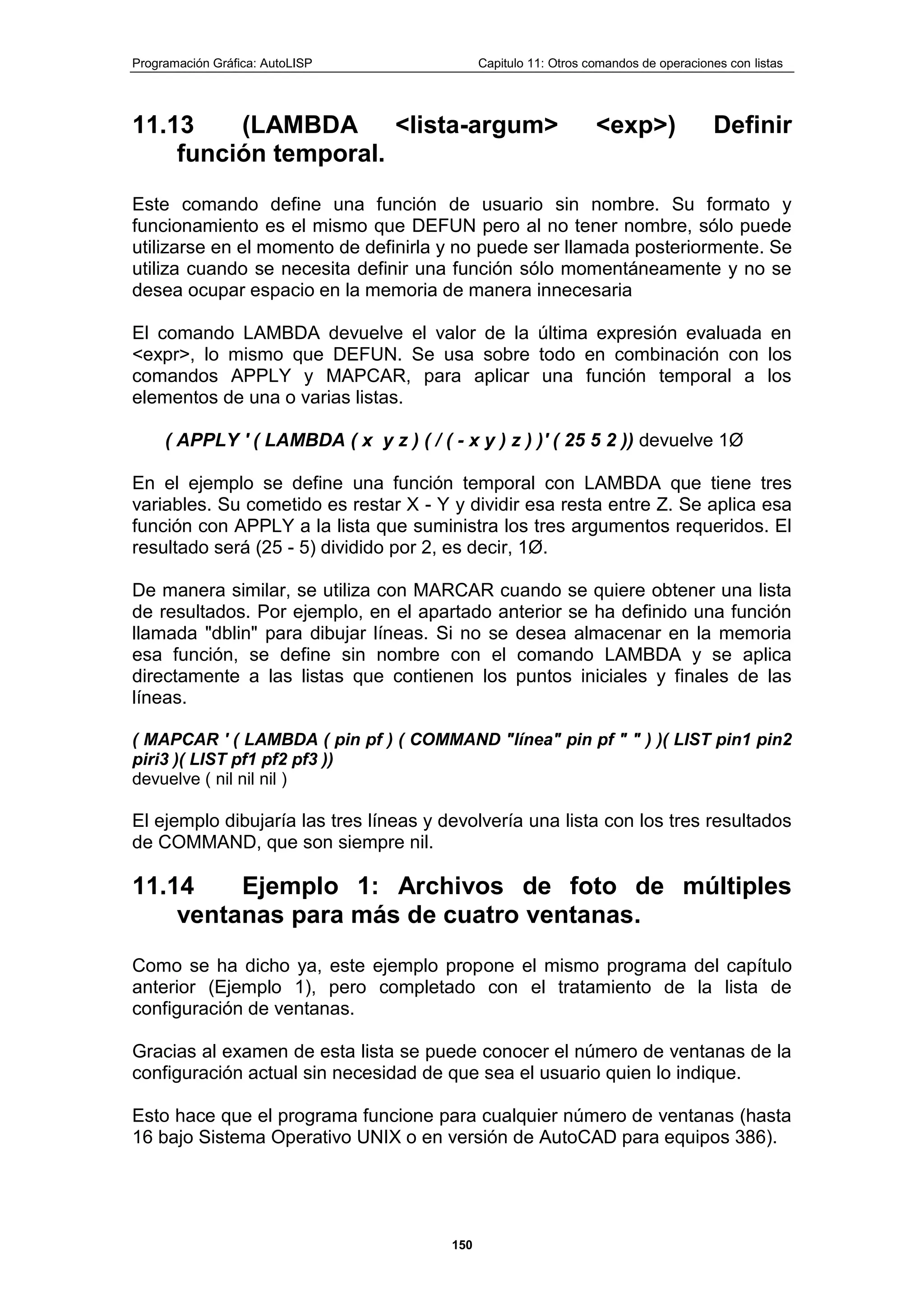 Programación Gráfica: AutoLISP Capitulo 11: Otros comandos de operaciones con listas
150
11.13 (LAMBDA <lista-argum> <exp>) Definir
función temporal.
Este comando define una función de usuario sin nombre. Su formato y
funcionamiento es el mismo que DEFUN pero al no tener nombre, sólo puede
utilizarse en el momento de definirla y no puede ser llamada posteriormente. Se
utiliza cuando se necesita definir una función sólo momentáneamente y no se
desea ocupar espacio en la memoria de manera innecesaria
El comando LAMBDA devuelve el valor de la última expresión evaluada en
<expr>, lo mismo que DEFUN. Se usa sobre todo en combinación con los
comandos APPLY y MAPCAR, para aplicar una función temporal a los
elementos de una o varias listas.
( APPLY ' ( LAMBDA ( x y z ) ( / ( - x y ) z ) )' ( 25 5 2 )) devuelve 1Ø
En el ejemplo se define una función temporal con LAMBDA que tiene tres
variables. Su cometido es restar X - Y y dividir esa resta entre Z. Se aplica esa
función con APPLY a la lista que suministra los tres argumentos requeridos. El
resultado será (25 - 5) dividido por 2, es decir, 1Ø.
De manera similar, se utiliza con MARCAR cuando se quiere obtener una lista
de resultados. Por ejemplo, en el apartado anterior se ha definido una función
llamada "dblin" para dibujar líneas. Si no se desea almacenar en la memoria
esa función, se define sin nombre con el comando LAMBDA y se aplica
directamente a las listas que contienen los puntos iniciales y finales de las
líneas.
( MAPCAR ' ( LAMBDA ( pin pf ) ( COMMAND "línea" pin pf " " ) )( LIST pin1 pin2
piri3 )( LIST pf1 pf2 pf3 ))
devuelve ( nil nil nil )
El ejemplo dibujaría las tres líneas y devolvería una lista con los tres resultados
de COMMAND, que son siempre nil.
11.14 Ejemplo 1: Archivos de foto de múltiples
ventanas para más de cuatro ventanas.
Como se ha dicho ya, este ejemplo propone el mismo programa del capítulo
anterior (Ejemplo 1), pero completado con el tratamiento de la lista de
configuración de ventanas.
Gracias al examen de esta lista se puede conocer el número de ventanas de la
configuración actual sin necesidad de que sea el usuario quien lo indique.
Esto hace que el programa funcione para cualquier número de ventanas (hasta
16 bajo Sistema Operativo UNIX o en versión de AutoCAD para equipos 386).
 