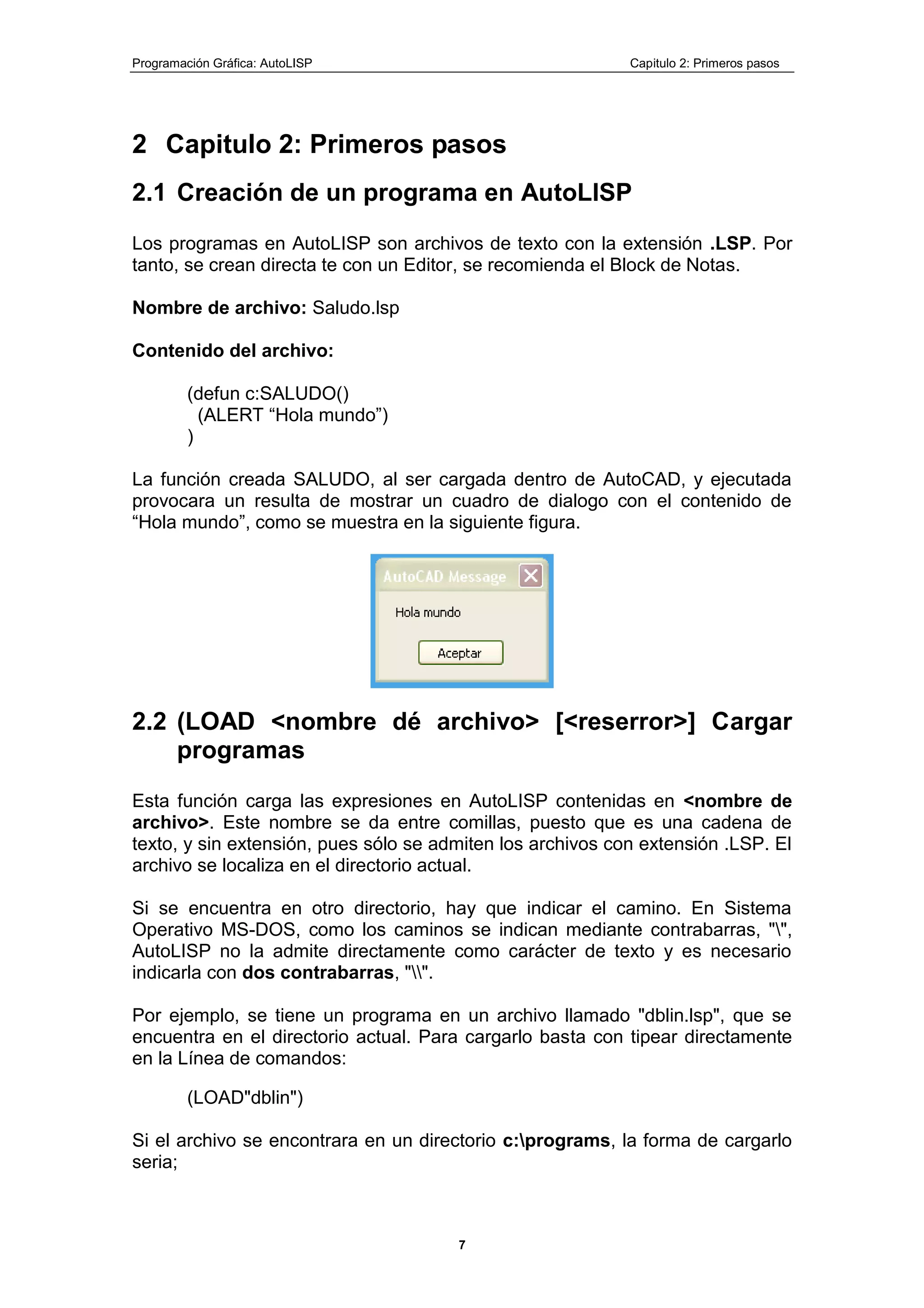 Programación Gráfica: AutoLISP Capitulo 2: Primeros pasos
7
2 Capitulo 2: Primeros pasos
2.1 Creación de un programa en AutoLlSP
Los programas en AutoLISP son archivos de texto con la extensión .LSP. Por
tanto, se crean directa te con un Editor, se recomienda el Block de Notas.
Nombre de archivo: Saludo.lsp
Contenido del archivo:
(defun c:SALUDO()
(ALERT “Hola mundo”)
)
La función creada SALUDO, al ser cargada dentro de AutoCAD, y ejecutada
provocara un resulta de mostrar un cuadro de dialogo con el contenido de
“Hola mundo”, como se muestra en la siguiente figura.
2.2 (LOAD <nombre dé archivo> [<reserror>] Cargar
programas
Esta función carga las expresiones en AutoLISP contenidas en <nombre de
archivo>. Este nombre se da entre comillas, puesto que es una cadena de
texto, y sin extensión, pues sólo se admiten los archivos con extensión .LSP. El
archivo se localiza en el directorio actual.
Si se encuentra en otro directorio, hay que indicar el camino. En Sistema
Operativo MS-DOS, como los caminos se indican mediante contrabarras, "",
AutoLISP no la admite directamente como carácter de texto y es necesario
indicarla con dos contrabarras, "".
Por ejemplo, se tiene un programa en un archivo llamado "dblin.lsp", que se
encuentra en el directorio actual. Para cargarlo basta con tipear directamente
en la Línea de comandos:
(LOAD"dblin")
Si el archivo se encontrara en un directorio c:programs, la forma de cargarlo
seria;
 