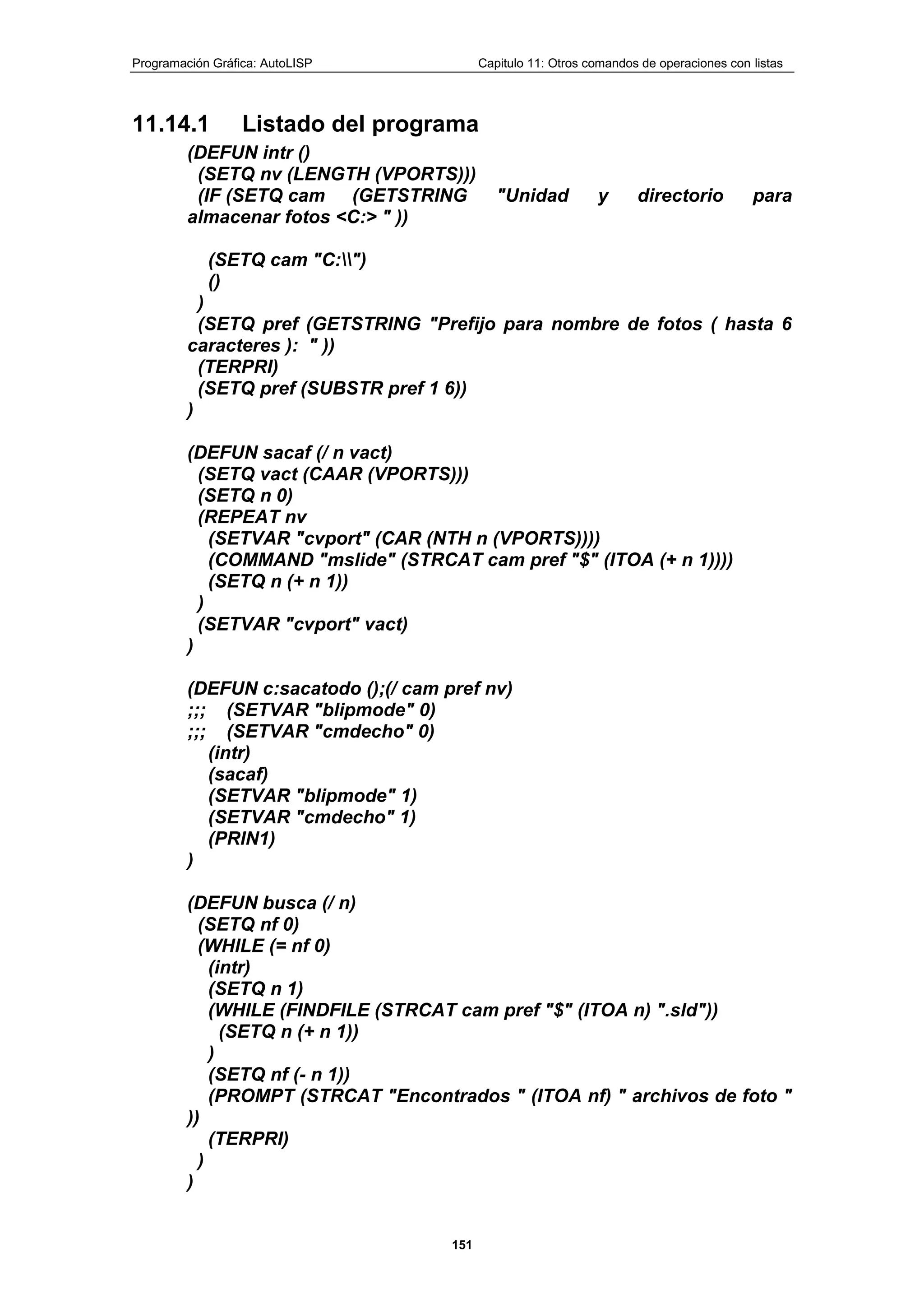 Programación Gráfica: AutoLISP Capitulo 11: Otros comandos de operaciones con listas
151
11.14.1 Listado del programa
(DEFUN intr ()
(SETQ nv (LENGTH (VPORTS)))
(IF (SETQ cam (GETSTRING "Unidad y directorio para
almacenar fotos <C:> " ))
(SETQ cam "C:")
()
)
(SETQ pref (GETSTRING "Prefijo para nombre de fotos ( hasta 6
caracteres ): " ))
(TERPRI)
(SETQ pref (SUBSTR pref 1 6))
)
(DEFUN sacaf (/ n vact)
(SETQ vact (CAAR (VPORTS)))
(SETQ n 0)
(REPEAT nv
(SETVAR "cvport" (CAR (NTH n (VPORTS))))
(COMMAND "mslide" (STRCAT cam pref "$" (ITOA (+ n 1))))
(SETQ n (+ n 1))
)
(SETVAR "cvport" vact)
)
(DEFUN c:sacatodo ();(/ cam pref nv)
;;; (SETVAR "blipmode" 0)
;;; (SETVAR "cmdecho" 0)
(intr)
(sacaf)
(SETVAR "blipmode" 1)
(SETVAR "cmdecho" 1)
(PRIN1)
)
(DEFUN busca (/ n)
(SETQ nf 0)
(WHILE (= nf 0)
(intr)
(SETQ n 1)
(WHILE (FINDFILE (STRCAT cam pref "$" (ITOA n) ".sld"))
(SETQ n (+ n 1))
)
(SETQ nf (- n 1))
(PROMPT (STRCAT "Encontrados " (ITOA nf) " archivos de foto "
))
(TERPRI)
)
)
 