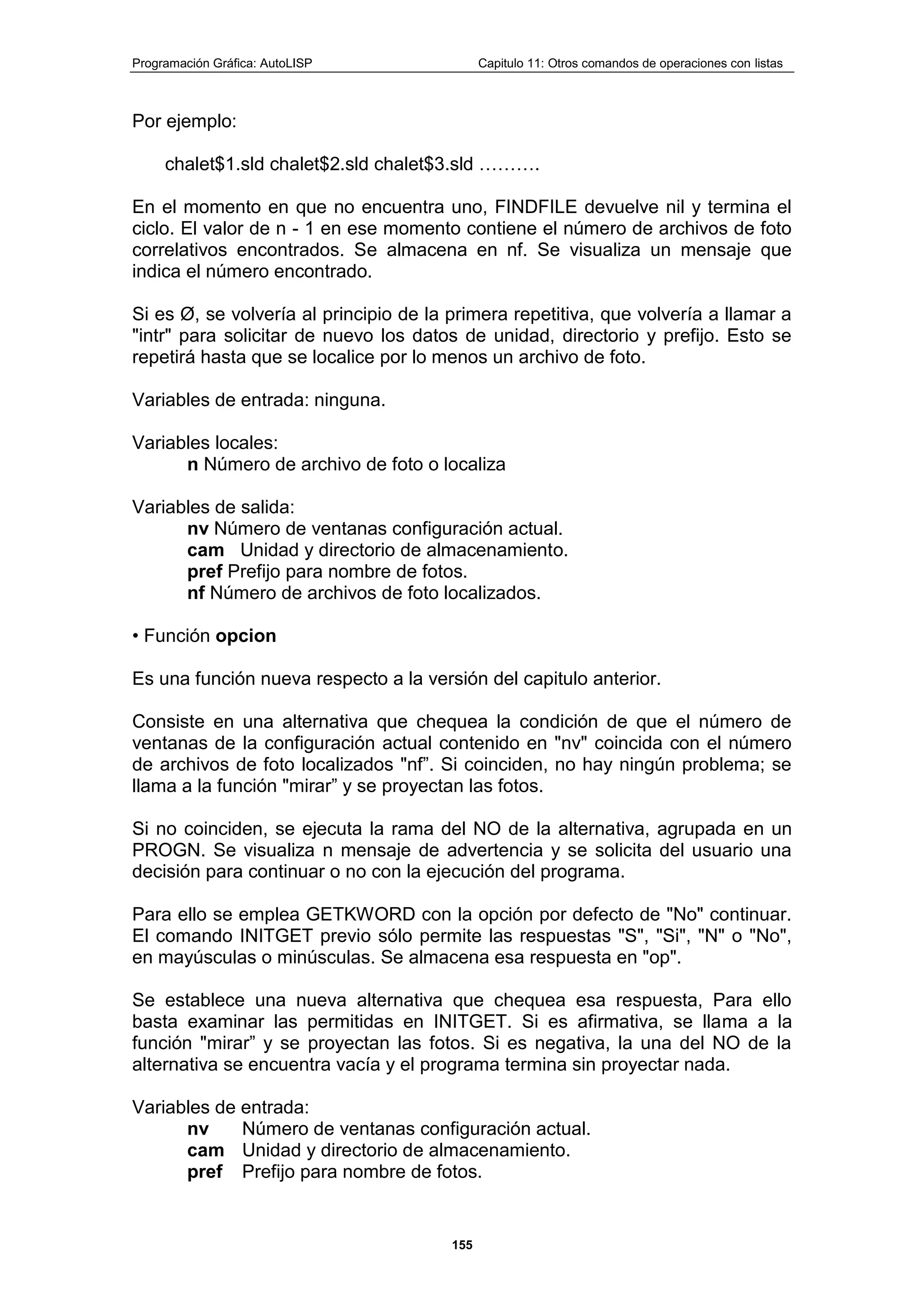 Programación Gráfica: AutoLISP Capitulo 11: Otros comandos de operaciones con listas
155
Por ejemplo:
chalet$1.sld chalet$2.sld chalet$3.sld ……….
En el momento en que no encuentra uno, FINDFILE devuelve nil y termina el
ciclo. El valor de n - 1 en ese momento contiene el número de archivos de foto
correlativos encontrados. Se almacena en nf. Se visualiza un mensaje que
indica el número encontrado.
Si es Ø, se volvería al principio de la primera repetitiva, que volvería a llamar a
"intr" para solicitar de nuevo los datos de unidad, directorio y prefijo. Esto se
repetirá hasta que se localice por lo menos un archivo de foto.
Variables de entrada: ninguna.
Variables locales:
n Número de archivo de foto o localiza
Variables de salida:
nv Número de ventanas configuración actual.
cam Unidad y directorio de almacenamiento.
pref Prefijo para nombre de fotos.
nf Número de archivos de foto localizados.
• Función opcion
Es una función nueva respecto a la versión del capitulo anterior.
Consiste en una alternativa que chequea la condición de que el número de
ventanas de la configuración actual contenido en "nv" coincida con el número
de archivos de foto localizados "nf”. Si coinciden, no hay ningún problema; se
llama a la función "mirar” y se proyectan las fotos.
Si no coinciden, se ejecuta la rama del NO de la alternativa, agrupada en un
PROGN. Se visualiza n mensaje de advertencia y se solicita del usuario una
decisión para continuar o no con la ejecución del programa.
Para ello se emplea GETKWORD con la opción por defecto de "No" continuar.
El comando INITGET previo sólo permite las respuestas "S", "Si", "N" o "No",
en mayúsculas o minúsculas. Se almacena esa respuesta en "op".
Se establece una nueva alternativa que chequea esa respuesta, Para ello
basta examinar las permitidas en INITGET. Si es afirmativa, se llama a la
función "mirar” y se proyectan las fotos. Si es negativa, la una del NO de la
alternativa se encuentra vacía y el programa termina sin proyectar nada.
Variables de entrada:
nv Número de ventanas configuración actual.
cam Unidad y directorio de almacenamiento.
pref Prefijo para nombre de fotos.
 