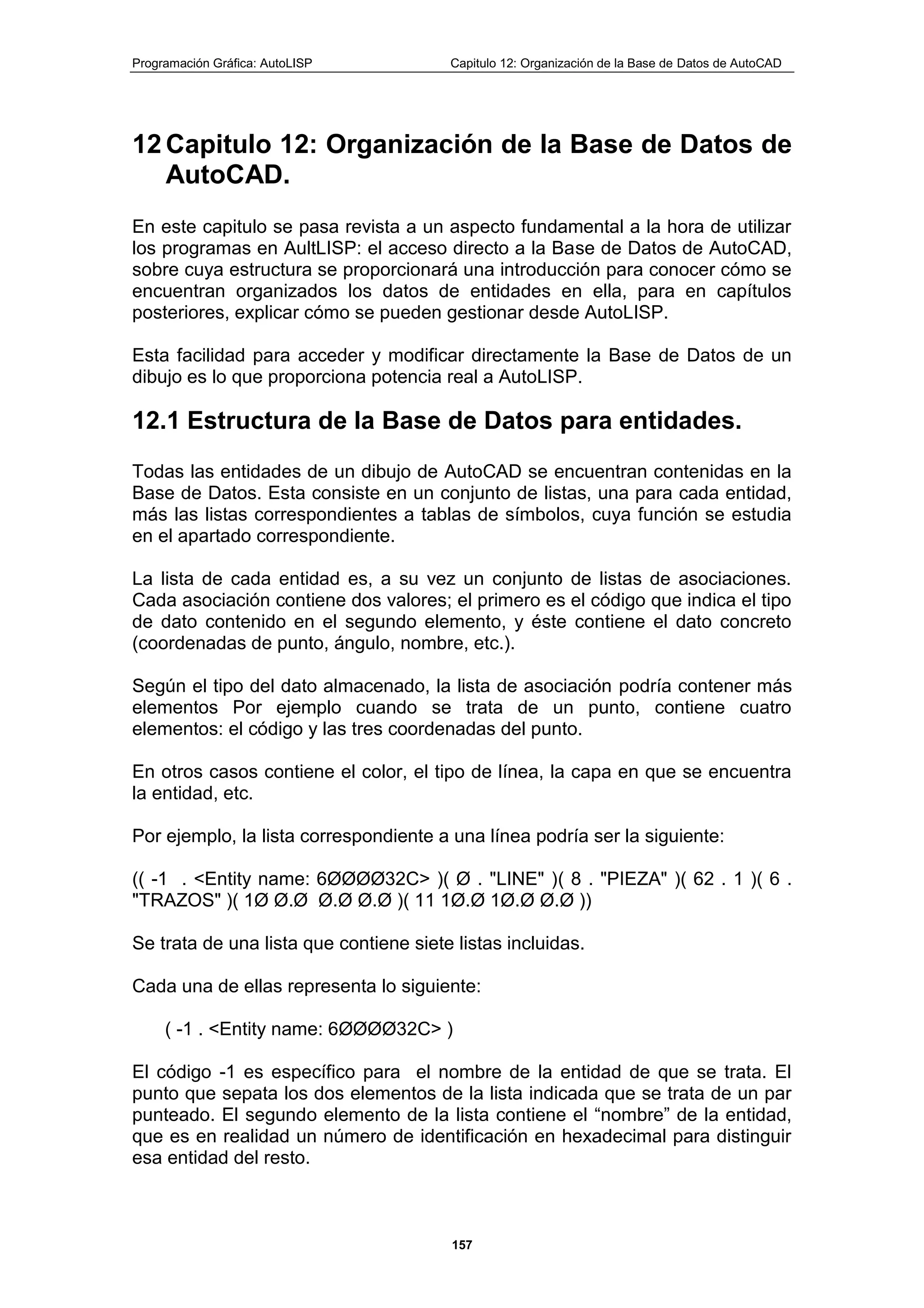 Programación Gráfica: AutoLISP Capitulo 12: Organización de la Base de Datos de AutoCAD
157
12 Capitulo 12: Organización de la Base de Datos de
AutoCAD.
En este capitulo se pasa revista a un aspecto fundamental a la hora de utilizar
los programas en AultLISP: el acceso directo a la Base de Datos de AutoCAD,
sobre cuya estructura se proporcionará una introducción para conocer cómo se
encuentran organizados los datos de entidades en ella, para en capítulos
posteriores, explicar cómo se pueden gestionar desde AutoLISP.
Esta facilidad para acceder y modificar directamente la Base de Datos de un
dibujo es lo que proporciona potencia real a AutoLISP.
12.1 Estructura de la Base de Datos para entidades.
Todas las entidades de un dibujo de AutoCAD se encuentran contenidas en la
Base de Datos. Esta consiste en un conjunto de listas, una para cada entidad,
más las listas correspondientes a tablas de símbolos, cuya función se estudia
en el apartado correspondiente.
La lista de cada entidad es, a su vez un conjunto de listas de asociaciones.
Cada asociación contiene dos valores; el primero es el código que indica el tipo
de dato contenido en el segundo elemento, y éste contiene el dato concreto
(coordenadas de punto, ángulo, nombre, etc.).
Según el tipo del dato almacenado, la lista de asociación podría contener más
elementos Por ejemplo cuando se trata de un punto, contiene cuatro
elementos: el código y las tres coordenadas del punto.
En otros casos contiene el color, el tipo de línea, la capa en que se encuentra
la entidad, etc.
Por ejemplo, la lista correspondiente a una línea podría ser la siguiente:
(( -1 . <Entity name: 6ØØØØ32C> )( Ø . "LINE" )( 8 . "PIEZA" )( 62 . 1 )( 6 .
"TRAZOS" )( 1Ø Ø.Ø Ø.Ø Ø.Ø )( 11 1Ø.Ø 1Ø.Ø Ø.Ø ))
Se trata de una lista que contiene siete listas incluidas.
Cada una de ellas representa lo siguiente:
( -1 . <Entity name: 6ØØØØ32C> )
El código -1 es específico para el nombre de la entidad de que se trata. El
punto que sepata los dos elementos de la lista indicada que se trata de un par
punteado. El segundo elemento de la lista contiene el “nombre” de la entidad,
que es en realidad un número de identificación en hexadecimal para distinguir
esa entidad del resto.
 
