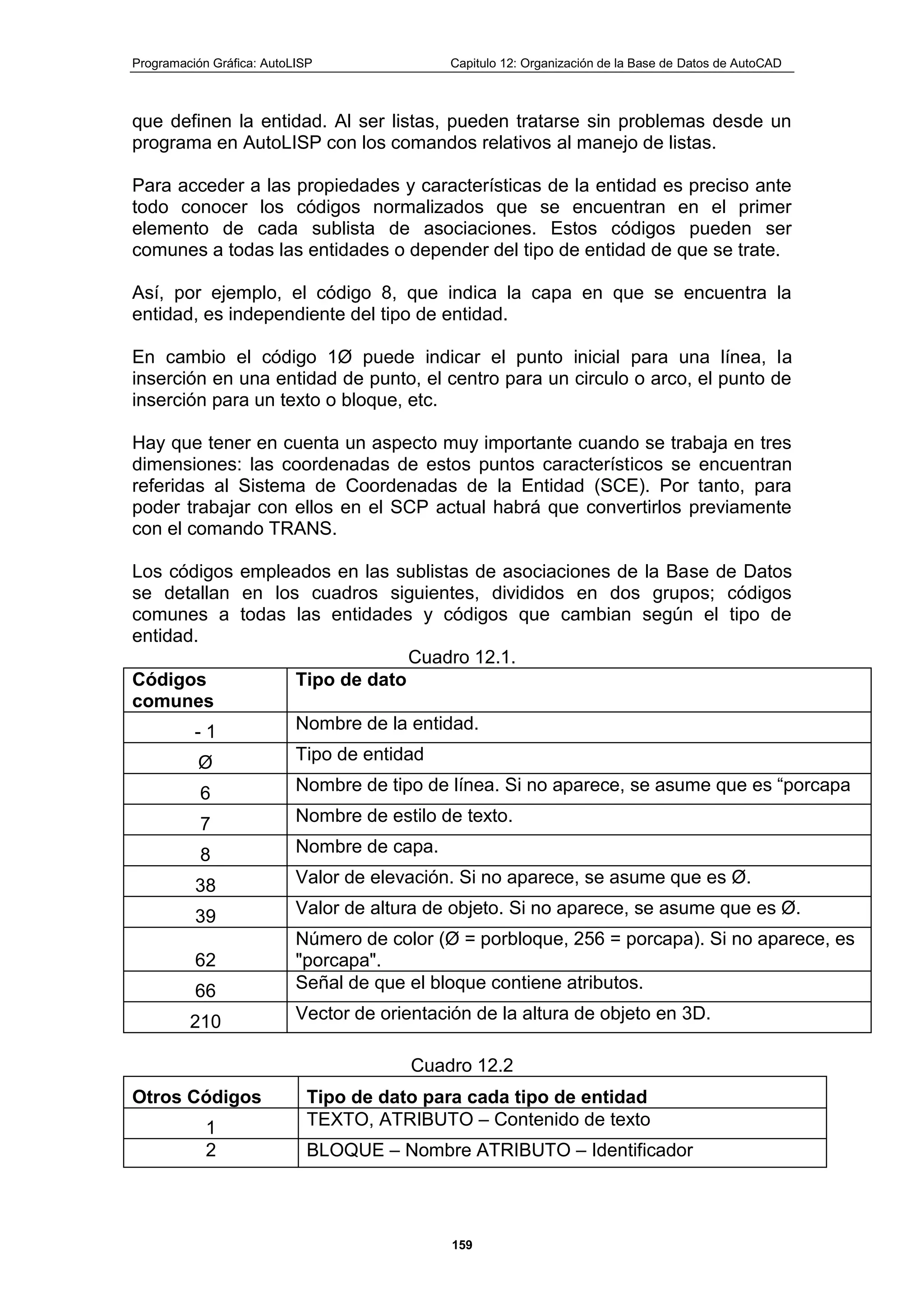 Programación Gráfica: AutoLISP Capitulo 12: Organización de la Base de Datos de AutoCAD
159
que definen la entidad. Al ser listas, pueden tratarse sin problemas desde un
programa en AutoLISP con los comandos relativos al manejo de listas.
Para acceder a las propiedades y características de la entidad es preciso ante
todo conocer los códigos normalizados que se encuentran en el primer
elemento de cada sublista de asociaciones. Estos códigos pueden ser
comunes a todas las entidades o depender del tipo de entidad de que se trate.
Así, por ejemplo, el código 8, que indica la capa en que se encuentra la
entidad, es independiente del tipo de entidad.
En cambio el código 1Ø puede indicar el punto inicial para una línea, la
inserción en una entidad de punto, el centro para un circulo o arco, el punto de
inserción para un texto o bloque, etc.
Hay que tener en cuenta un aspecto muy importante cuando se trabaja en tres
dimensiones: las coordenadas de estos puntos característicos se encuentran
referidas al Sistema de Coordenadas de la Entidad (SCE). Por tanto, para
poder trabajar con ellos en el SCP actual habrá que convertirlos previamente
con el comando TRANS.
Los códigos empleados en las sublistas de asociaciones de la Base de Datos
se detallan en los cuadros siguientes, divididos en dos grupos; códigos
comunes a todas las entidades y códigos que cambian según el tipo de
entidad.
Cuadro 12.1.
Códigos
comunes
Tipo de dato
- 1 Nombre de la entidad.
Ø Tipo de entidad
6 Nombre de tipo de línea. Si no aparece, se asume que es “porcapa
7 Nombre de estilo de texto.
8 Nombre de capa.
38 Valor de elevación. Si no aparece, se asume que es Ø.
39 Valor de altura de objeto. Si no aparece, se asume que es Ø.
62
Número de color (Ø = porbloque, 256 = porcapa). Si no aparece, es
"porcapa".
66 Señal de que el bloque contiene atributos.
210 Vector de orientación de la altura de objeto en 3D.
Cuadro 12.2
Otros Códigos Tipo de dato para cada tipo de entidad
1 TEXTO, ATRIBUTO – Contenido de texto
2 BLOQUE – Nombre ATRIBUTO – Identificador
 