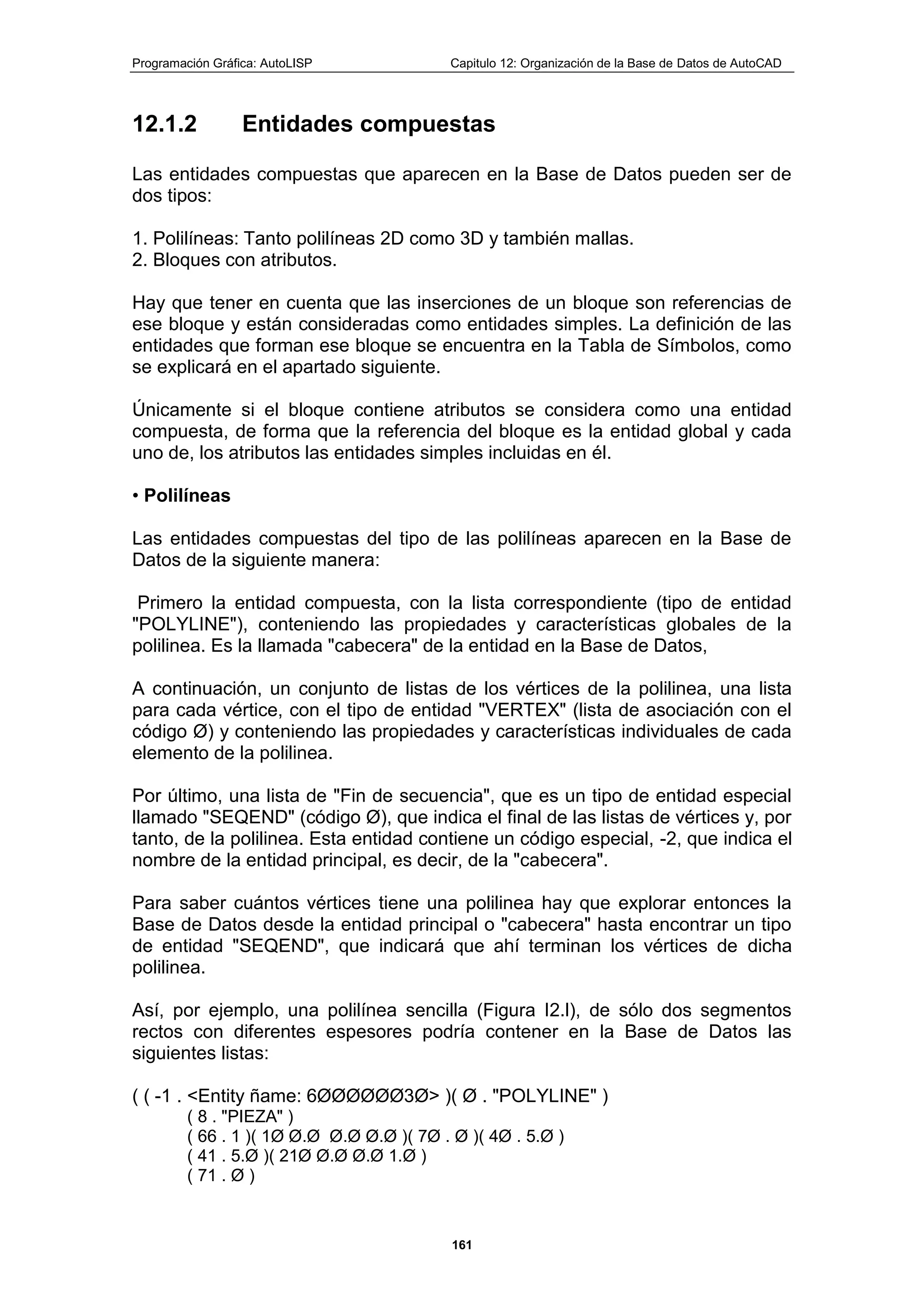 Programación Gráfica: AutoLISP Capitulo 12: Organización de la Base de Datos de AutoCAD
161
12.1.2 Entidades compuestas
Las entidades compuestas que aparecen en la Base de Datos pueden ser de
dos tipos:
1. Polilíneas: Tanto polilíneas 2D como 3D y también mallas.
2. Bloques con atributos.
Hay que tener en cuenta que las inserciones de un bloque son referencias de
ese bloque y están consideradas como entidades simples. La definición de las
entidades que forman ese bloque se encuentra en la Tabla de Símbolos, como
se explicará en el apartado siguiente.
Únicamente si el bloque contiene atributos se considera como una entidad
compuesta, de forma que la referencia del bloque es la entidad global y cada
uno de, los atributos las entidades simples incluidas en él.
• Polilíneas
Las entidades compuestas del tipo de las polilíneas aparecen en la Base de
Datos de la siguiente manera:
Primero la entidad compuesta, con la lista correspondiente (tipo de entidad
"POLYLINE"), conteniendo las propiedades y características globales de la
polilinea. Es la llamada "cabecera" de la entidad en la Base de Datos,
A continuación, un conjunto de listas de los vértices de la polilinea, una lista
para cada vértice, con el tipo de entidad "VERTEX" (lista de asociación con el
código Ø) y conteniendo las propiedades y características individuales de cada
elemento de la polilinea.
Por último, una lista de "Fin de secuencia", que es un tipo de entidad especial
llamado "SEQEND" (código Ø), que indica el final de las listas de vértices y, por
tanto, de la polilinea. Esta entidad contiene un código especial, -2, que indica el
nombre de la entidad principal, es decir, de la "cabecera".
Para saber cuántos vértices tiene una polilinea hay que explorar entonces la
Base de Datos desde la entidad principal o "cabecera" hasta encontrar un tipo
de entidad "SEQEND", que indicará que ahí terminan los vértices de dicha
polilinea.
Así, por ejemplo, una polilínea sencilla (Figura I2.l), de sólo dos segmentos
rectos con diferentes espesores podría contener en la Base de Datos las
siguientes listas:
( ( -1 . <Entity ñame: 6ØØØØØØ3Ø> )( Ø . "POLYLINE" )
( 8 . "PIEZA" )
( 66 . 1 )( 1Ø Ø.Ø Ø.Ø Ø.Ø )( 7Ø . Ø )( 4Ø . 5.Ø )
( 41 . 5.Ø )( 21Ø Ø.Ø Ø.Ø 1.Ø )
( 71 . Ø )
 